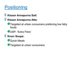 Positioning
 Kissan Annapurna Salt:
 Kissan Annapurna Atta:
  Targeted at urban consumers preferring low fatty
  foods
  USP- „Extra Fibre‟
 Knorr Soups:
  Quick Meals
  Targeted at urban consumers
 