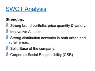 SWOT Analysis
Strengths:
  Strong brand portfolio, price quantity & variety.
  Innovative Aspects.
  Strong distribution networks in both urban and
 rural areas.
  Solid Base of the company.
  Corporate Social Responsibility (CSR)
 