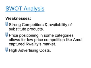 SWOT Analysis
Weaknesses:
 Strong Competitors & availability of
 substitute products.
 Price positioning in some categories
 allows for low price competition like Amul
 captured Kwality‟s market.
 High Advertising Costs.
 