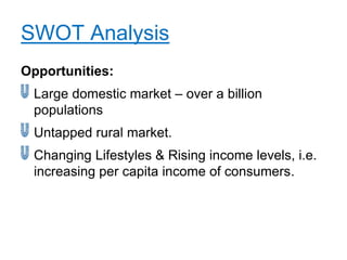 SWOT Analysis
Opportunities:
 Large domestic market – over a billion
 populations
 Untapped rural market.
 Changing Lifestyles & Rising income levels, i.e.
 increasing per capita income of consumers.
 
