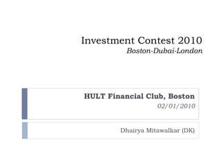 Investment Contest 2010
          Boston-Dubai-London




HULT Financial Club, Boston
                   02/01/2010


        Dhairya Mitawalkar (DK)
 
