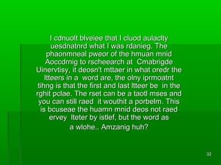 I cdnuolt blveiee that I cluod aulaclty
uesdnatnrd what I was rdanieg. The
phaonmneal pweor of the hmuan mnid
Aoccdrnig to rscheearch at Cmabrigde
Uinervtisy, it deosn't mttaer in what oredr the
ltteers in a word are, the olny iprmoatnt
tihng is that the first and last ltteer be in the
rghit pclae. The rset can be a taotl mses and
you can still raed it wouthit a porbelm. This
is bcuseae the huamn mnid deos not raed
ervey lteter by istlef, but the word as
a wlohe.. Amzanig huh?

32

 