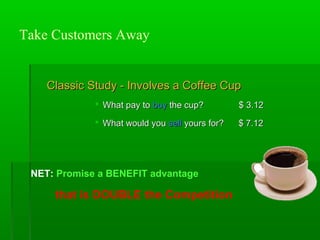 Take Customers Away

Classic Study - Involves a Coffee Cup
 What pay to buy the cup?

$ 3.12

 What would you sell yours for?

$ 7.12

NET: Promise a BENEFIT advantage

that is DOUBLE the Competition

 