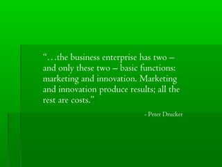 “…the business enterprise has two –
and only these two – basic functions:
marketing and innovation. Marketing
and innovation produce results; all the
rest are costs.”
- Peter Drucker

 