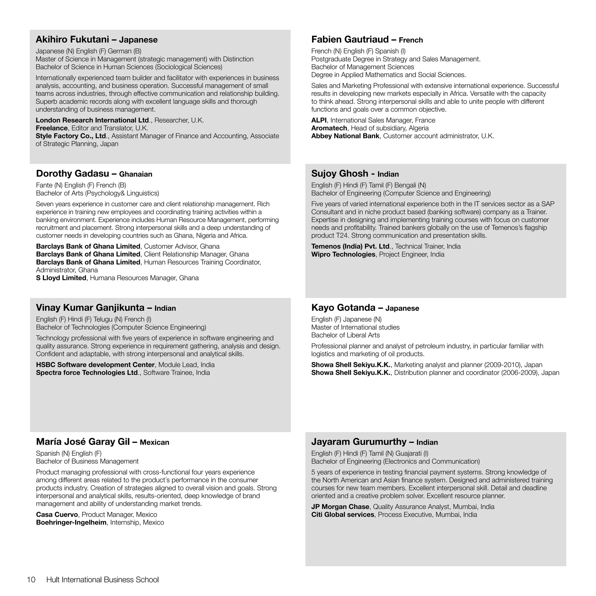 Akihiro Fukutani – Japanese                                                             Fabien Gautriaud – French
     Japanese (N) English (F) German (B)                                                     French (N) English (F) Spanish (I)
     Master of Science in Management (strategic management) with Distinction                 Postgraduate Degree in Strategy and Sales Management.
     Bachelor of Science in Human Sciences (Sociological Sciences)                           Bachelor of Management Sciences
     Internationally experienced team builder and facilitator with experiences in business   Degree in Applied Mathematics and Social Sciences.
     analysis, accounting, and business operation. Successful management of small            Sales and Marketing Professional with extensive international experience. Successful
     teams across industries, through effective communication and relationship building.     results in developing new markets especially in Africa. Versatile with the capacity
     Superb academic records along with excellent language skills and thorough               to think ahead. Strong interpersonal skills and able to unite people with different
     understanding of business management.                                                   functions and goals over a common objective.
     London Research International Ltd., Researcher, U.K.                                    ALPI, International Sales Manager, France
     Freelance, Editor and Translator, U.K.                                                  Aromatech, Head of subsidiary, Algeria
     Style Factory Co., Ltd., Assistant Manager of Finance and Accounting, Associate         Abbey National Bank, Customer account administrator, U.K.
     of Strategic Planning, Japan



     Dorothy Gadasu – Ghanaian                                                               Sujoy Ghosh - Indian
     Fante (N) English (F) French (B)                                                        English (F) Hindi (F) Tamil (F) Bengali (N)
     Bachelor of Arts (Psychology& Linguistics)                                              Bachelor of Engineering (Computer Science and Engineering)
     Seven years experience in customer care and client relationship management. Rich        Five years of varied international experience both in the IT services sector as a SAP
     experience in training new employees and coordinating training activities within a      Consultant and in niche product based (banking software) company as a Trainer.
     banking environment. Experience includes Human Resource Management, performing          Expertise in designing and implementing training courses with focus on customer
     recruitment and placement. Strong interpersonal skills and a deep understanding of      needs and profitability. Trained bankers globally on the use of Temenos’s flagship
     customer needs in developing countries such as Ghana, Nigeria and Africa.               product T24. Strong communication and presentation skills.
     Barclays Bank of Ghana Limited, Customer Advisor, Ghana                                 Temenos (India) Pvt. Ltd., Technical Trainer, India
     Barclays Bank of Ghana Limited, Client Relationship Manager, Ghana                      Wipro Technologies, Project Engineer, India
     Barclays Bank of Ghana Limited, Human Resources Training Coordinator,
     Administrator, Ghana
     S Lloyd Limited, Humana Resources Manager, Ghana



     Vinay Kumar Ganjikunta – Indian                                                         Kayo Gotanda – Japanese
     English (F) Hindi (F) Telugu (N) French (I)                                             English (F) Japanese (N)
     Bachelor of Technologies (Computer Science Engineering)                                 Master of International studies
     Technology professional with five years of experience in software engineering and       Bachelor of Liberal Arts
     quality assurance. Strong experience in requirement gathering, analysis and design.     Professional planner and analyst of petroleum industry, in particular familiar with
     Confident and adaptable, with strong interpersonal and analytical skills.               logistics and marketing of oil products.
     HSBC Software development Center, Module Lead, India                                    Showa Shell Sekiyu.K.K., Marketing analyst and planner (2009-2010), Japan
     Spectra force Technologies Ltd., Software Trainee, India                                Showa Shell Sekiyu.K.K., Distribution planner and coordinator (2006-2009), Japan




     María José Garay Gil – Mexican                                                          Jayaram Gurumurthy – Indian
     Spanish (N) English (F)                                                                 English (F) Hindi (F) Tamil (N) Guajarati (I)
     Bachelor of Business Management                                                         Bachelor of Engineering (Electronics and Communication)
     Product managing professional with cross-functional four years experience               5 years of experience in testing financial payment systems. Strong knowledge of
     among different areas related to the product´s performance in the consumer              the North American and Asian finance system. Designed and administered training
     products industry. Creation of strategies aligned to overall vision and goals. Strong   courses for new team members. Excellent interpersonal skill. Detail and deadline
     interpersonal and analytical skills, results-oriented, deep knowledge of brand          oriented and a creative problem solver. Excellent resource planner.
     management and ability of understanding market trends.                                  JP Morgan Chase, Quality Assurance Analyst, Mumbai, India
     Casa Cuervo, Product Manager, Mexico                                                    Citi Global services, Process Executive, Mumbai, India
     Boehringer-Ingelheim, Internship, Mexico




10      Hult International Business School
 