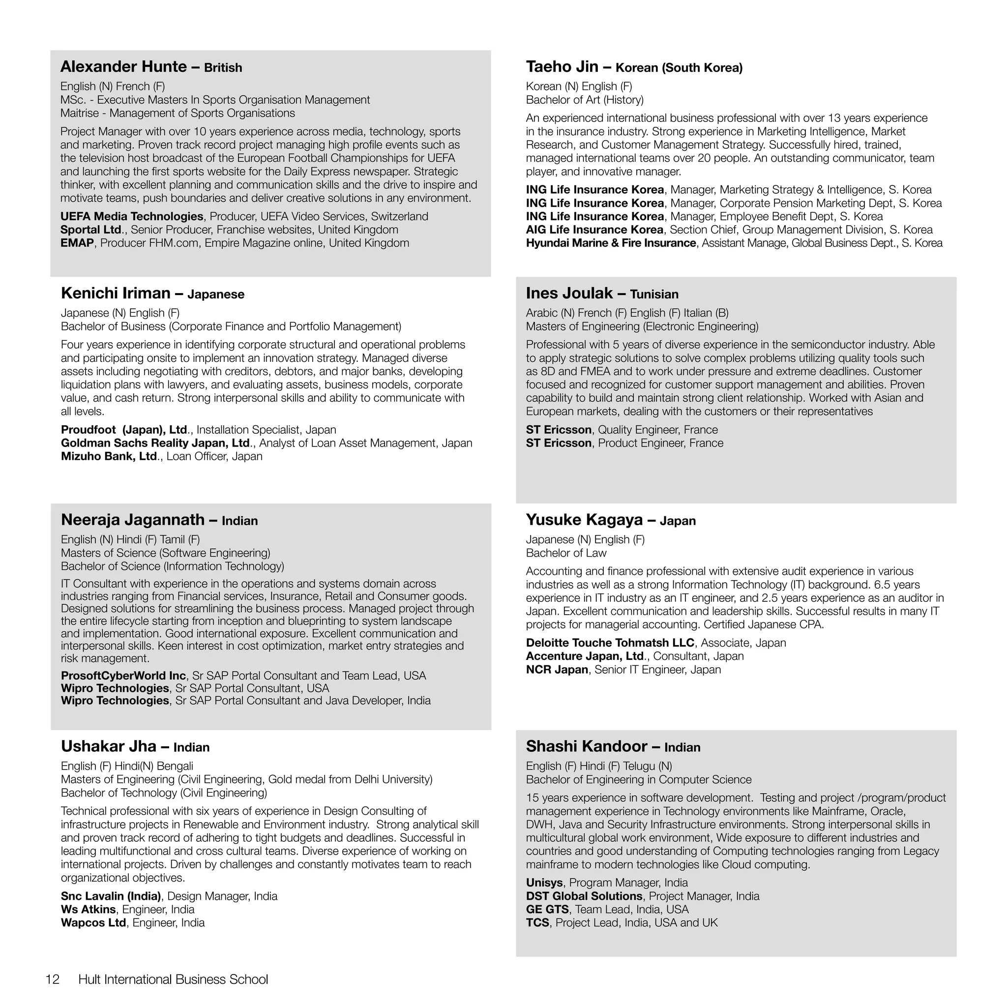 Alexander Hunte – British                                                                Taeho Jin – Korean (South Korea)
     English (N) French (F)                                                                   Korean (N) English (F)
     MSc. - Executive Masters In Sports Organisation Management                               Bachelor of Art (History)
     Maitrise - Management of Sports Organisations                                            An experienced international business professional with over 13 years experience
     Project Manager with over 10 years experience across media, technology, sports           in the insurance industry. Strong experience in Marketing Intelligence, Market
     and marketing. Proven track record project managing high profile events such as          Research, and Customer Management Strategy. Successfully hired, trained,
     the television host broadcast of the European Football Championships for UEFA            managed international teams over 20 people. An outstanding communicator, team
     and launching the first sports website for the Daily Express newspaper. Strategic        player, and innovative manager.
     thinker, with excellent planning and communication skills and the drive to inspire and   ING Life Insurance Korea, Manager, Marketing Strategy & Intelligence, S. Korea
     motivate teams, push boundaries and deliver creative solutions in any environment.       ING Life Insurance Korea, Manager, Corporate Pension Marketing Dept, S. Korea
     UEFA Media Technologies, Producer, UEFA Video Services, Switzerland                      ING Life Insurance Korea, Manager, Employee Benefit Dept, S. Korea
     Sportal Ltd., Senior Producer, Franchise websites, United Kingdom                        AIG Life Insurance Korea, Section Chief, Group Management Division, S. Korea
     EMAP, Producer FHM.com, Empire Magazine online, United Kingdom                           Hyundai Marine & Fire Insurance, Assistant Manage, Global Business Dept., S. Korea



     Kenichi Iriman – Japanese                                                                Ines Joulak – Tunisian
     Japanese (N) English (F)                                                                 Arabic (N) French (F) English (F) Italian (B)
     Bachelor of Business (Corporate Finance and Portfolio Management)                        Masters of Engineering (Electronic Engineering)
     Four years experience in identifying corporate structural and operational problems       Professional with 5 years of diverse experience in the semiconductor industry. Able
     and participating onsite to implement an innovation strategy. Managed diverse            to apply strategic solutions to solve complex problems utilizing quality tools such
     assets including negotiating with creditors, debtors, and major banks, developing        as 8D and FMEA and to work under pressure and extreme deadlines. Customer
     liquidation plans with lawyers, and evaluating assets, business models, corporate        focused and recognized for customer support management and abilities. Proven
     value, and cash return. Strong interpersonal skills and ability to communicate with      capability to build and maintain strong client relationship. Worked with Asian and
     all levels.                                                                              European markets, dealing with the customers or their representatives
     Proudfoot (Japan), Ltd., Installation Specialist, Japan                                  ST Ericsson, Quality Engineer, France
     Goldman Sachs Reality Japan, Ltd., Analyst of Loan Asset Management, Japan               ST Ericsson, Product Engineer, France
     Mizuho Bank, Ltd., Loan Officer, Japan




     Neeraja Jagannath – Indian                                                               Yusuke Kagaya – Japan
     English (N) Hindi (F) Tamil (F)                                                          Japanese (N) English (F)
     Masters of Science (Software Engineering)                                                Bachelor of Law
     Bachelor of Science (Information Technology)                                             Accounting and finance professional with extensive audit experience in various
     IT Consultant with experience in the operations and systems domain across                industries as well as a strong Information Technology (IT) background. 6.5 years
     industries ranging from Financial services, Insurance, Retail and Consumer goods.        experience in IT industry as an IT engineer, and 2.5 years experience as an auditor in
     Designed solutions for streamlining the business process. Managed project through        Japan. Excellent communication and leadership skills. Successful results in many IT
     the entire lifecycle starting from inception and blueprinting to system landscape        projects for managerial accounting. Certified Japanese CPA.
     and implementation. Good international exposure. Excellent communication and
     interpersonal skills. Keen interest in cost optimization, market entry strategies and    Deloitte Touche Tohmatsh LLC, Associate, Japan
     risk management.                                                                         Accenture Japan, Ltd., Consultant, Japan
                                                                                              NCR Japan, Senior IT Engineer, Japan
     ProsoftCyberWorld Inc, Sr SAP Portal Consultant and Team Lead, USA
     Wipro Technologies, Sr SAP Portal Consultant, USA
     Wipro Technologies, Sr SAP Portal Consultant and Java Developer, India



     Ushakar Jha – Indian                                                                     Shashi Kandoor – Indian
     English (F) Hindi(N) Bengali                                                             English (F) Hindi (F) Telugu (N)
     Masters of Engineering (Civil Engineering, Gold medal from Delhi University)             Bachelor of Engineering in Computer Science
     Bachelor of Technology (Civil Engineering)                                               15 years experience in software development. Testing and project /program/product
     Technical professional with six years of experience in Design Consulting of              management experience in Technology environments like Mainframe, Oracle,
     infrastructure projects in Renewable and Environment industry. Strong analytical skill   DWH, Java and Security Infrastructure environments. Strong interpersonal skills in
     and proven track record of adhering to tight budgets and deadlines. Successful in        multicultural global work environment, Wide exposure to different industries and
     leading multifunctional and cross cultural teams. Diverse experience of working on       countries and good understanding of Computing technologies ranging from Legacy
     international projects. Driven by challenges and constantly motivates team to reach      mainframe to modern technologies like Cloud computing.
     organizational objectives.                                                               Unisys, Program Manager, India
     Snc Lavalin (India), Design Manager, India                                               DST Global Solutions, Project Manager, India
     Ws Atkins, Engineer, India                                                               GE GTS, Team Lead, India, USA
     Wapcos Ltd, Engineer, India                                                              TCS, Project Lead, India, USA and UK



12      Hult International Business School
 