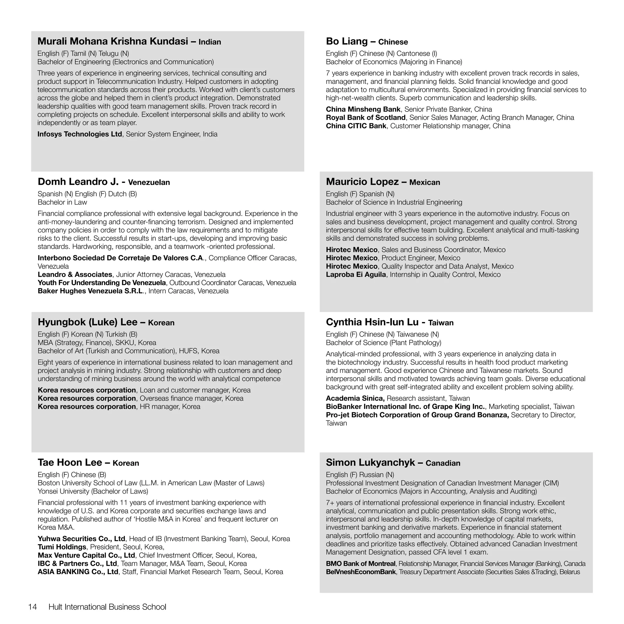 Murali Mohana Krishna Kundasi – Indian                                                 Bo Liang – Chinese
     English (F) Tamil (N) Telugu (N)                                                       English (F) Chinese (N) Cantonese (I)
     Bachelor of Engineering (Electronics and Communication)                                Bachelor of Economics (Majoring in Finance)
     Three years of experience in engineering services, technical consulting and            7 years experience in banking industry with excellent proven track records in sales,
     product support in Telecommunication Industry. Helped customers in adopting            management, and financial planning fields. Solid financial knowledge and good
     telecommunication standards across their products. Worked with client’s customers      adaptation to multicultural environments. Specialized in providing financial services to
     across the globe and helped them in client’s product integration. Demonstrated         high-net-wealth clients. Superb communication and leadership skills.
     leadership qualities with good team management skills. Proven track record in          China Minsheng Bank, Senior Private Banker, China
     completing projects on schedule. Excellent interpersonal skills and ability to work    Royal Bank of Scotland, Senior Sales Manager, Acting Branch Manager, China
     independently or as team player.                                                       China CITIC Bank, Customer Relationship manager, China
     Infosys Technologies Ltd, Senior System Engineer, India




     Domh Leandro J. - Venezuelan                                                           Mauricio Lopez – Mexican
     Spanish (N) English (F) Dutch (B)                                                      English (F) Spanish (N)
     Bachelor in Law                                                                        Bachelor of Science in Industrial Engineering
     Financial compliance professional with extensive legal background. Experience in the   Industrial engineer with 3 years experience in the automotive industry. Focus on
     anti-money-laundering and counter-financing terrorism. Designed and implemented        sales and business development, project management and quality control. Strong
     company policies in order to comply with the law requirements and to mitigate          interpersonal skills for effective team building. Excellent analytical and multi-tasking
     risks to the client. Successful results in start-ups, developing and improving basic   skills and demonstrated success in solving problems.
     standards. Hardworking, responsible, and a teamwork -oriented professional.            Hirotec Mexico, Sales and Business Coordinator, Mexico
     Interbono Sociedad De Corretaje De Valores C.A., Compliance Officer Caracas,           Hirotec Mexico, Product Engineer, Mexico
     Venezuela                                                                              Hirotec Mexico, Quality Inspector and Data Analyst, Mexico
     Leandro & Associates, Junior Attorney Caracas, Venezuela                               Laproba Ei Aguila, Internship in Quality Control, Mexico
     Youth For Understanding De Venezuela, Outbound Coordinator Caracas, Venezuela
     Baker Hughes Venezuela S.R.L., Intern Caracas, Venezuela



     Hyungbok (Luke) Lee – Korean                                                           Cynthia Hsin-lun Lu - Taiwan
     English (F) Korean (N) Turkish (B)                                                     English (F) Chinese (N) Taiwanese (N)
     MBA (Strategy, Finance), SKKU, Korea                                                   Bachelor of Science (Plant Pathology)
     Bachelor of Art (Turkish and Communication), HUFS, Korea                               Analytical-minded professional, with 3 years experience in analyzing data in
     Eight years of experience in international business related to loan management and     the biotechnology industry. Successful results in health food product marketing
     project analysis in mining industry. Strong relationship with customers and deep       and management. Good experience Chinese and Taiwanese markets. Sound
     understanding of mining business around the world with analytical competence           interpersonal skills and motivated towards achieving team goals. Diverse educational
     Korea resources corporation, Loan and customer manager, Korea                          background with great self-integrated ability and excellent problem solving ability.
     Korea resources corporation, Overseas finance manager, Korea                           Academia Sinica, Research assistant, Taiwan
     Korea resources corporation, HR manager, Korea                                         BioBanker International Inc. of Grape King Inc., Marketing specialist, Taiwan
                                                                                            Pro-jet Biotech Corporation of Group Grand Bonanza, Secretary to Director,
                                                                                            Taiwan




     Tae Hoon Lee – Korean                                                                  Simon Lukyanchyk – Canadian
     English (F) Chinese (B)                                                                English (F) Russian (N)
     Boston University School of Law (LL.M. in American Law (Master of Laws)                Professional Investment Designation of Canadian Investment Manager (CIM)
     Yonsei University (Bachelor of Laws)                                                   Bachelor of Economics (Majors in Accounting, Analysis and Auditing)
     Financial professional with 11 years of investment banking experience with             7+ years of international professional experience in financial industry. Excellent
     knowledge of U.S. and Korea corporate and securities exchange laws and                 analytical, communication and public presentation skills. Strong work ethic,
     regulation. Published author of ‘Hostile M&A in Korea’ and frequent lecturer on        interpersonal and leadership skills. In-depth knowledge of capital markets,
     Korea M&A.                                                                             investment banking and derivative markets. Experience in financial statement
     Yuhwa Securities Co., Ltd, Head of IB (Investment Banking Team), Seoul, Korea          analysis, portfolio management and accounting methodology. Able to work within
     Tumi Holdings, President, Seoul, Korea,                                                deadlines and prioritize tasks effectively. Obtained advanced Canadian Investment
     Max Venture Capital Co., Ltd, Chief Investment Officer, Seoul, Korea,                  Management Designation, passed CFA level 1 exam.
     IBC & Partners Co., Ltd, Team Manager, M&A Team, Seoul, Korea                          BMO Bank of Montreal, Relationship Manager, Financial Services Manager (Banking), Canada
     ASIA BANKING Co., Ltd, Staff, Financial Market Research Team, Seoul, Korea             BelVneshEconomBank, Treasury Department Associate (Securities Sales &Trading), Belarus




14      Hult International Business School
 