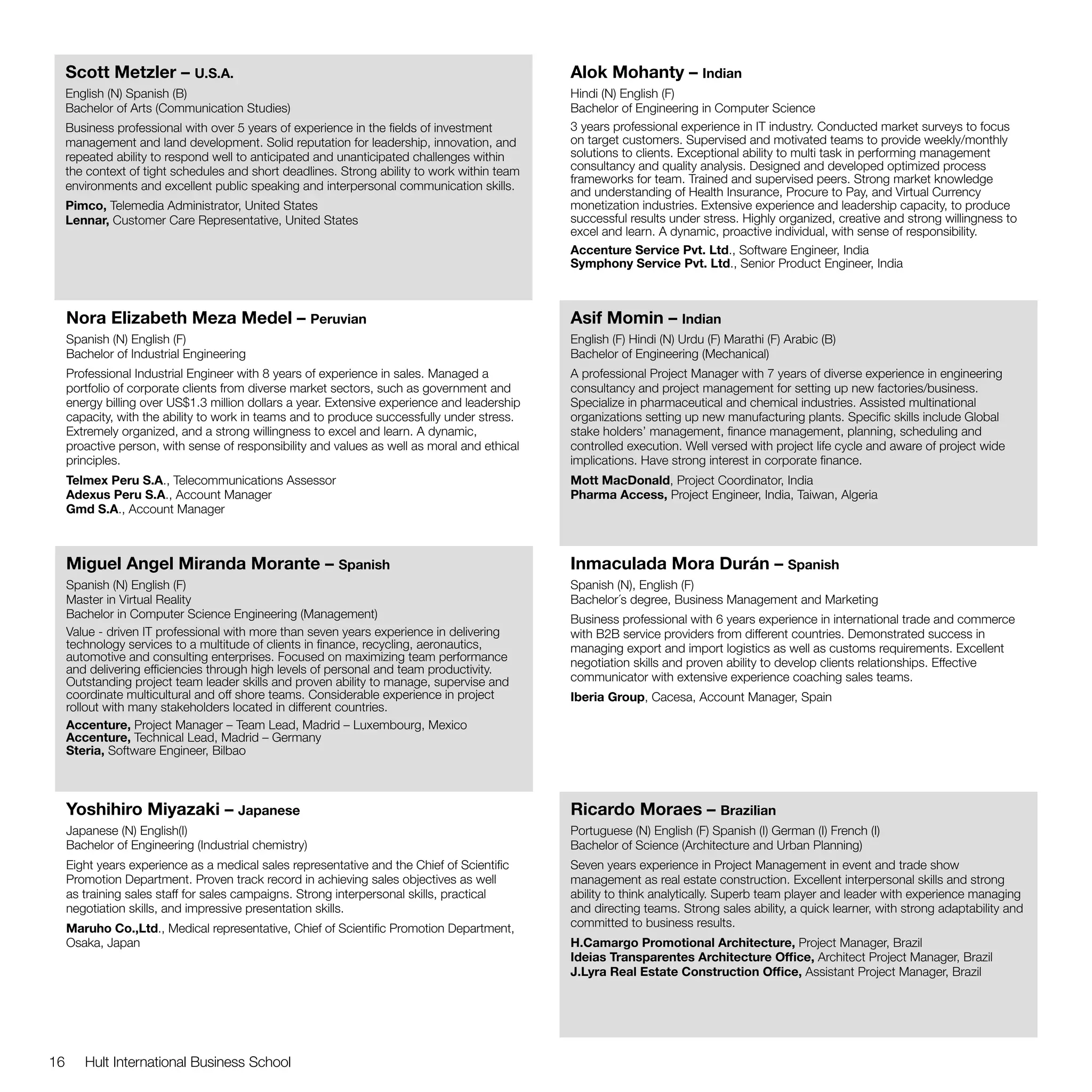 Scott Metzler – U.S.A.                                                                   Alok Mohanty – Indian
     English (N) Spanish (B)                                                                  Hindi (N) English (F)
     Bachelor of Arts (Communication Studies)                                                 Bachelor of Engineering in Computer Science
     Business professional with over 5 years of experience in the fields of investment        3 years professional experience in IT industry. Conducted market surveys to focus
     management and land development. Solid reputation for leadership, innovation, and        on target customers. Supervised and motivated teams to provide weekly/monthly
     repeated ability to respond well to anticipated and unanticipated challenges within      solutions to clients. Exceptional ability to multi task in performing management
     the context of tight schedules and short deadlines. Strong ability to work within team   consultancy and quality analysis. Designed and developed optimized process
                                                                                              frameworks for team. Trained and supervised peers. Strong market knowledge
     environments and excellent public speaking and interpersonal communication skills.
                                                                                              and understanding of Health Insurance, Procure to Pay, and Virtual Currency
     Pimco, Telemedia Administrator, United States                                            monetization industries. Extensive experience and leadership capacity, to produce
     Lennar, Customer Care Representative, United States                                      successful results under stress. Highly organized, creative and strong willingness to
                                                                                              excel and learn. A dynamic, proactive individual, with sense of responsibility.
                                                                                              Accenture Service Pvt. Ltd., Software Engineer, India
                                                                                              Symphony Service Pvt. Ltd., Senior Product Engineer, India



     Nora Elizabeth Meza Medel – Peruvian                                                     Asif Momin – Indian
     Spanish (N) English (F)                                                                  English (F) Hindi (N) Urdu (F) Marathi (F) Arabic (B)
     Bachelor of Industrial Engineering                                                       Bachelor of Engineering (Mechanical)
     Professional Industrial Engineer with 8 years of experience in sales. Managed a          A professional Project Manager with 7 years of diverse experience in engineering
     portfolio of corporate clients from diverse market sectors, such as government and       consultancy and project management for setting up new factories/business.
     energy billing over US$1.3 million dollars a year. Extensive experience and leadership   Specialize in pharmaceutical and chemical industries. Assisted multinational
     capacity, with the ability to work in teams and to produce successfully under stress.    organizations setting up new manufacturing plants. Specific skills include Global
     Extremely organized, and a strong willingness to excel and learn. A dynamic,             stake holders’ management, finance management, planning, scheduling and
     proactive person, with sense of responsibility and values as well as moral and ethical   controlled execution. Well versed with project life cycle and aware of project wide
     principles.                                                                              implications. Have strong interest in corporate finance.
     Telmex Peru S.A., Telecommunications Assessor                                            Mott MacDonald, Project Coordinator, India
     Adexus Peru S.A., Account Manager                                                        Pharma Access, Project Engineer, India, Taiwan, Algeria
     Gmd S.A., Account Manager



     Miguel Angel Miranda Morante – Spanish                                                   Inmaculada Mora Durán – Spanish
     Spanish (N) English (F)                                                                  Spanish (N), English (F)
     Master in Virtual Reality                                                                Bachelor´s degree, Business Management and Marketing
     Bachelor in Computer Science Engineering (Management)                                    Business professional with 6 years experience in international trade and commerce
     Value - driven IT professional with more than seven years experience in delivering       with B2B service providers from different countries. Demonstrated success in
     technology services to a multitude of clients in finance, recycling, aeronautics,        managing export and import logistics as well as customs requirements. Excellent
     automotive and consulting enterprises. Focused on maximizing team performance            negotiation skills and proven ability to develop clients relationships. Effective
     and delivering efficiencies through high levels of personal and team productivity.
     Outstanding project team leader skills and proven ability to manage, supervise and       communicator with extensive experience coaching sales teams.
     coordinate multicultural and off shore teams. Considerable experience in project         Iberia Group, Cacesa, Account Manager, Spain
     rollout with many stakeholders located in different countries.
     Accenture, Project Manager – Team Lead, Madrid – Luxembourg, Mexico
     Accenture, Technical Lead, Madrid – Germany
     Steria, Software Engineer, Bilbao



     Yoshihiro Miyazaki – Japanese                                                            Ricardo Moraes – Brazilian
     Japanese (N) English(I)                                                                  Portuguese (N) English (F) Spanish (I) German (I) French (I)
     Bachelor of Engineering (Industrial chemistry)                                           Bachelor of Science (Architecture and Urban Planning)
     Eight years experience as a medical sales representative and the Chief of Scientific     Seven years experience in Project Management in event and trade show
     Promotion Department. Proven track record in achieving sales objectives as well          management as real estate construction. Excellent interpersonal skills and strong
     as training sales staff for sales campaigns. Strong interpersonal skills, practical      ability to think analytically. Superb team player and leader with experience managing
     negotiation skills, and impressive presentation skills.                                  and directing teams. Strong sales ability, a quick learner, with strong adaptability and
     Maruho Co.,Ltd., Medical representative, Chief of Scientific Promotion Department,       committed to business results.
     Osaka, Japan                                                                             H.Camargo Promotional Architecture, Project Manager, Brazil
                                                                                              Ideias Transparentes Architecture Office, Architect Project Manager, Brazil
                                                                                              J.Lyra Real Estate Construction Office, Assistant Project Manager, Brazil




16      Hult International Business School
 