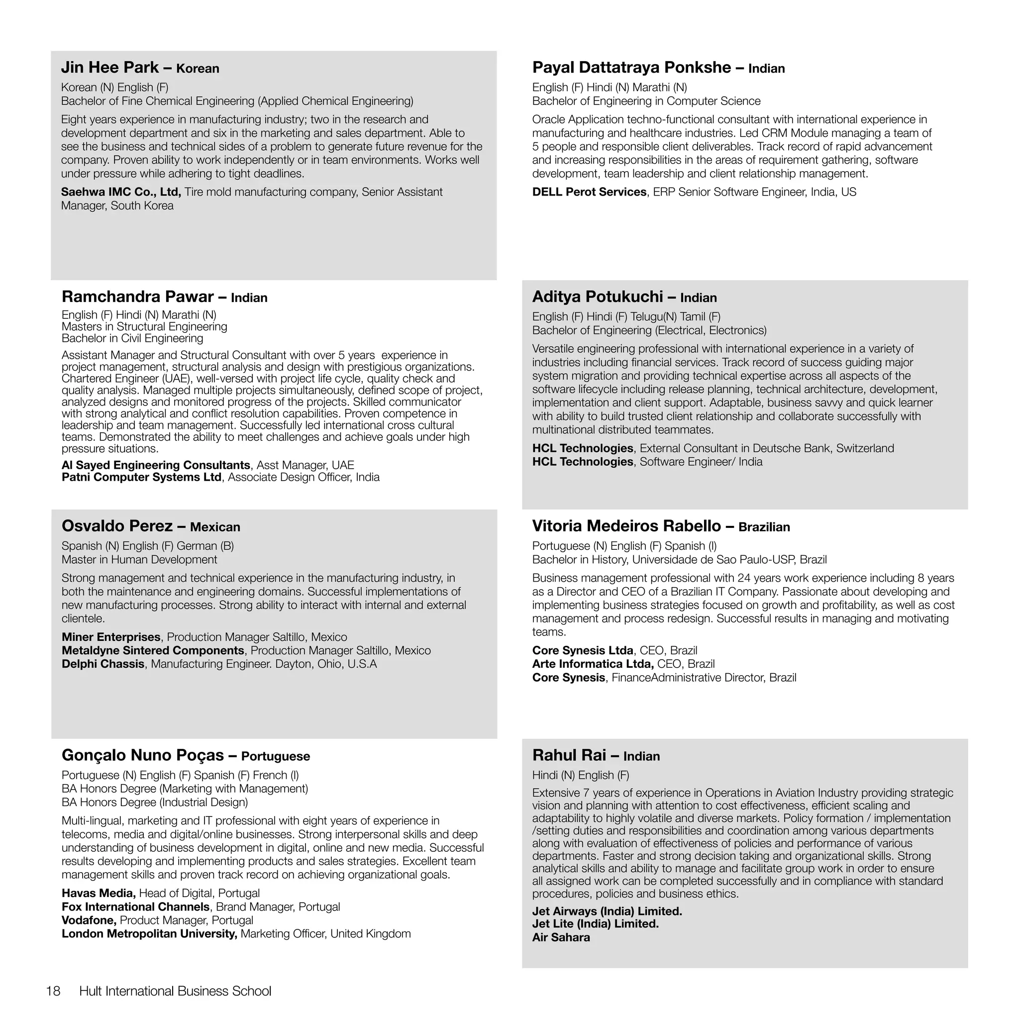 Jin Hee Park – Korean                                                                   Payal Dattatraya Ponkshe – Indian
     Korean (N) English (F)                                                                  English (F) Hindi (N) Marathi (N)
     Bachelor of Fine Chemical Engineering (Applied Chemical Engineering)                    Bachelor of Engineering in Computer Science
     Eight years experience in manufacturing industry; two in the research and               Oracle Application techno-functional consultant with international experience in
     development department and six in the marketing and sales department. Able to           manufacturing and healthcare industries. Led CRM Module managing a team of
     see the business and technical sides of a problem to generate future revenue for the    5 people and responsible client deliverables. Track record of rapid advancement
     company. Proven ability to work independently or in team environments. Works well       and increasing responsibilities in the areas of requirement gathering, software
     under pressure while adhering to tight deadlines.                                       development, team leadership and client relationship management.
     Saehwa IMC Co., Ltd, Tire mold manufacturing company, Senior Assistant                  DELL Perot Services, ERP Senior Software Engineer, India, US
     Manager, South Korea




     Ramchandra Pawar – Indian                                                               Aditya Potukuchi – Indian
     English (F) Hindi (N) Marathi (N)                                                       English (F) Hindi (F) Telugu(N) Tamil (F)
     Masters in Structural Engineering                                                       Bachelor of Engineering (Electrical, Electronics)
     Bachelor in Civil Engineering
                                                                                             Versatile engineering professional with international experience in a variety of
     Assistant Manager and Structural Consultant with over 5 years experience in
     project management, structural analysis and design with prestigious organizations.      industries including financial services. Track record of success guiding major
     Chartered Engineer (UAE), well-versed with project life cycle, quality check and        system migration and providing technical expertise across all aspects of the
     quality analysis. Managed multiple projects simultaneously, defined scope of project,   software lifecycle including release planning, technical architecture, development,
     analyzed designs and monitored progress of the projects. Skilled communicator           implementation and client support. Adaptable, business savvy and quick learner
     with strong analytical and conflict resolution capabilities. Proven competence in       with ability to build trusted client relationship and collaborate successfully with
     leadership and team management. Successfully led international cross cultural           multinational distributed teammates.
     teams. Demonstrated the ability to meet challenges and achieve goals under high
     pressure situations.                                                                    HCL Technologies, External Consultant in Deutsche Bank, Switzerland
     Al Sayed Engineering Consultants, Asst Manager, UAE                                     HCL Technologies, Software Engineer/ India
     Patni Computer Systems Ltd, Associate Design Officer, India



     Osvaldo Perez – Mexican                                                                 Vitoria Medeiros Rabello – Brazilian
     Spanish (N) English (F) German (B)                                                      Portuguese (N) English (F) Spanish (I)
     Master in Human Development                                                             Bachelor in History, Universidade de Sao Paulo-USP, Brazil
     Strong management and technical experience in the manufacturing industry, in            Business management professional with 24 years work experience including 8 years
     both the maintenance and engineering domains. Successful implementations of             as a Director and CEO of a Brazilian IT Company. Passionate about developing and
     new manufacturing processes. Strong ability to interact with internal and external      implementing business strategies focused on growth and profitability, as well as cost
     clientele.                                                                              management and process redesign. Successful results in managing and motivating
     Miner Enterprises, Production Manager Saltillo, Mexico                                  teams.
     Metaldyne Sintered Components, Production Manager Saltillo, Mexico                      Core Synesis Ltda, CEO, Brazil
     Delphi Chassis, Manufacturing Engineer. Dayton, Ohio, U.S.A                             Arte Informatica Ltda, CEO, Brazil
                                                                                             Core Synesis, FinanceAdministrative Director, Brazil




     Gonçalo Nuno Poças – Portuguese                                                         Rahul Rai – Indian
     Portuguese (N) English (F) Spanish (F) French (I)                                       Hindi (N) English (F)
     BA Honors Degree (Marketing with Management)                                            Extensive 7 years of experience in Operations in Aviation Industry providing strategic
     BA Honors Degree (Industrial Design)                                                    vision and planning with attention to cost effectiveness, efficient scaling and
     Multi-lingual, marketing and IT professional with eight years of experience in          adaptability to highly volatile and diverse markets. Policy formation / implementation
     telecoms, media and digital/online businesses. Strong interpersonal skills and deep     /setting duties and responsibilities and coordination among various departments
     understanding of business development in digital, online and new media. Successful      along with evaluation of effectiveness of policies and performance of various
     results developing and implementing products and sales strategies. Excellent team       departments. Faster and strong decision taking and organizational skills. Strong
                                                                                             analytical skills and ability to manage and facilitate group work in order to ensure
     management skills and proven track record on achieving organizational goals.
                                                                                             all assigned work can be completed successfully and in compliance with standard
     Havas Media, Head of Digital, Portugal                                                  procedures, policies and business ethics.
     Fox International Channels, Brand Manager, Portugal                                     Jet Airways (India) Limited.
     Vodafone, Product Manager, Portugal                                                     Jet Lite (India) Limited.				
     London Metropolitan University, Marketing Officer, United Kingdom                       Air Sahara



18      Hult International Business School
 