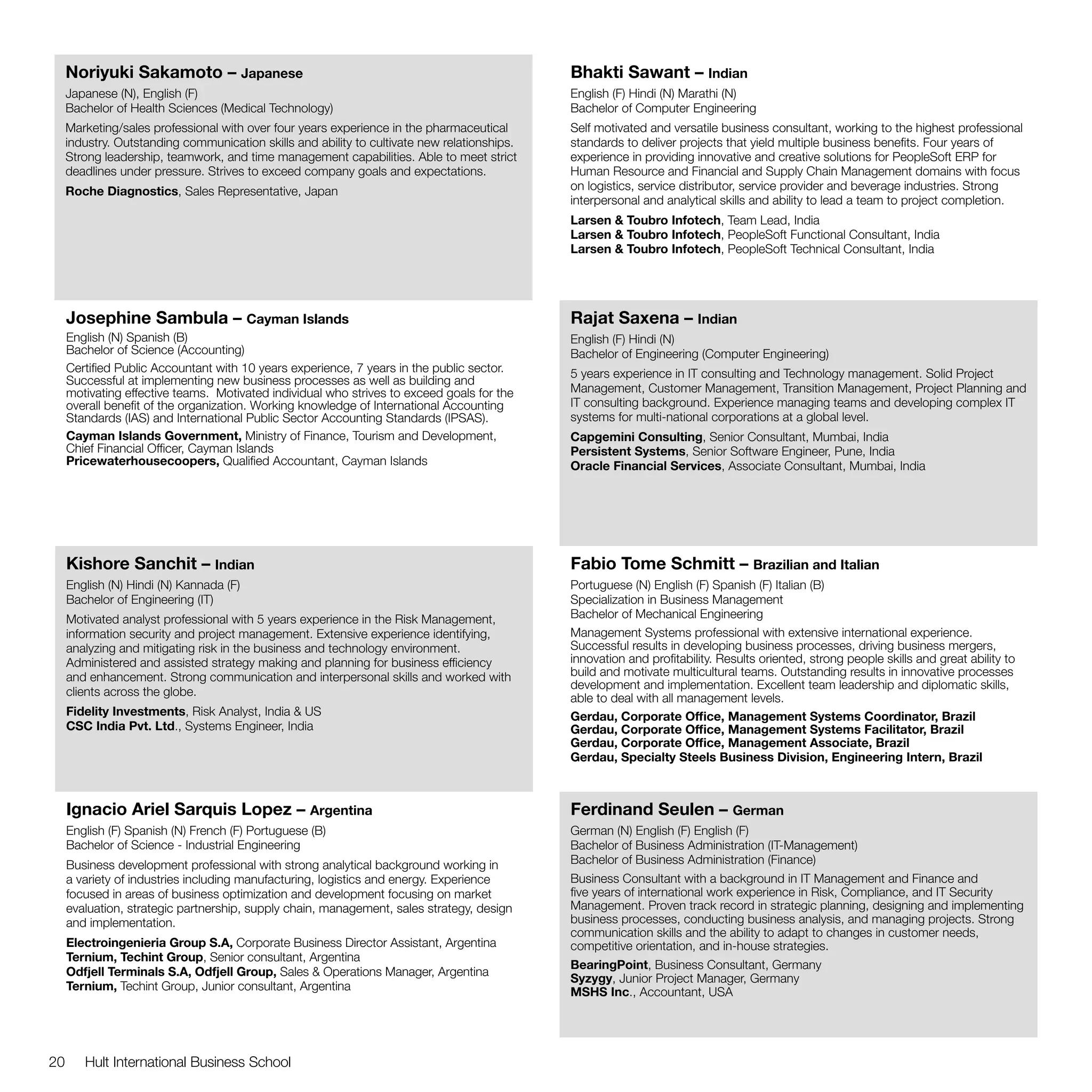 Noriyuki Sakamoto – Japanese                                                             Bhakti Sawant – Indian
     Japanese (N), English (F)                                                                English (F) Hindi (N) Marathi (N)
     Bachelor of Health Sciences (Medical Technology)                                         Bachelor of Computer Engineering
     Marketing/sales professional with over four years experience in the pharmaceutical       Self motivated and versatile business consultant, working to the highest professional
     industry. Outstanding communication skills and ability to cultivate new relationships.   standards to deliver projects that yield multiple business benefits. Four years of
     Strong leadership, teamwork, and time management capabilities. Able to meet strict       experience in providing innovative and creative solutions for PeopleSoft ERP for
     deadlines under pressure. Strives to exceed company goals and expectations.              Human Resource and Financial and Supply Chain Management domains with focus
     Roche Diagnostics, Sales Representative, Japan                                           on logistics, service distributor, service provider and beverage industries. Strong
                                                                                              interpersonal and analytical skills and ability to lead a team to project completion.
                                                                                              Larsen & Toubro Infotech, Team Lead, India
                                                                                              Larsen & Toubro Infotech, PeopleSoft Functional Consultant, India
                                                                                              Larsen & Toubro Infotech, PeopleSoft Technical Consultant, India




     Josephine Sambula – Cayman Islands                                                       Rajat Saxena – Indian
     English (N) Spanish (B)                                                                  English (F) Hindi (N)
     Bachelor of Science (Accounting)                                                         Bachelor of Engineering (Computer Engineering)
     Certified Public Accountant with 10 years experience, 7 years in the public sector.      5 years experience in IT consulting and Technology management. Solid Project
     Successful at implementing new business processes as well as building and
     motivating effective teams. Motivated individual who strives to exceed goals for the     Management, Customer Management, Transition Management, Project Planning and
     overall benefit of the organization. Working knowledge of International Accounting       IT consulting background. Experience managing teams and developing complex IT
     Standards (IAS) and International Public Sector Accounting Standards (IPSAS).            systems for multi-national corporations at a global level.
     Cayman Islands Government, Ministry of Finance, Tourism and Development,                 Capgemini Consulting, Senior Consultant, Mumbai, India
     Chief Financial Officer, Cayman Islands                                                  Persistent Systems, Senior Software Engineer, Pune, India
     Pricewaterhousecoopers, Qualified Accountant, Cayman Islands                             Oracle Financial Services, Associate Consultant, Mumbai, India




     Kishore Sanchit – Indian                                                                 Fabio Tome Schmitt – Brazilian and Italian
     English (N) Hindi (N) Kannada (F)                                                        Portuguese (N) English (F) Spanish (F) Italian (B)
     Bachelor of Engineering (IT)                                                             Specialization in Business Management
     Motivated analyst professional with 5 years experience in the Risk Management,           Bachelor of Mechanical Engineering
     information security and project management. Extensive experience identifying,           Management Systems professional with extensive international experience.
     analyzing and mitigating risk in the business and technology environment.                Successful results in developing business processes, driving business mergers,
     Administered and assisted strategy making and planning for business efficiency           innovation and profitability. Results oriented, strong people skills and great ability to
     and enhancement. Strong communication and interpersonal skills and worked with           build and motivate multicultural teams. Outstanding results in innovative processes
                                                                                              development and implementation. Excellent team leadership and diplomatic skills,
     clients across the globe.
                                                                                              able to deal with all management levels.
     Fidelity Investments, Risk Analyst, India & US                                           Gerdau, Corporate Office, Management Systems Coordinator, Brazil
     CSC India Pvt. Ltd., Systems Engineer, India                                             Gerdau, Corporate Office, Management Systems Facilitator, Brazil
                                                                                              Gerdau, Corporate Office, Management Associate, Brazil
                                                                                              Gerdau, Specialty Steels Business Division, Engineering Intern, Brazil



     Ignacio Ariel Sarquis Lopez – Argentina                                                  Ferdinand Seulen – German
     English (F) Spanish (N) French (F) Portuguese (B)                                        German (N) English (F) English (F)
     Bachelor of Science - Industrial Engineering                                             Bachelor of Business Administration (IT-Management)
     Business development professional with strong analytical background working in           Bachelor of Business Administration (Finance)
     a variety of industries including manufacturing, logistics and energy. Experience        Business Consultant with a background in IT Management and Finance and
     focused in areas of business optimization and development focusing on market             five years of international work experience in Risk, Compliance, and IT Security
     evaluation, strategic partnership, supply chain, management, sales strategy, design      Management. Proven track record in strategic planning, designing and implementing
     and implementation.                                                                      business processes, conducting business analysis, and managing projects. Strong
                                                                                              communication skills and the ability to adapt to changes in customer needs,
     Electroingenieria Group S.A, Corporate Business Director Assistant, Argentina            competitive orientation, and in-house strategies.
     Ternium, Techint Group, Senior consultant, Argentina
                                                                                              BearingPoint, Business Consultant, Germany
     Odfjell Terminals S.A, Odfjell Group, Sales & Operations Manager, Argentina
                                                                                              Syzygy, Junior Project Manager, Germany
     Ternium, Techint Group, Junior consultant, Argentina                                     MSHS Inc., Accountant, USA




20      Hult International Business School
 