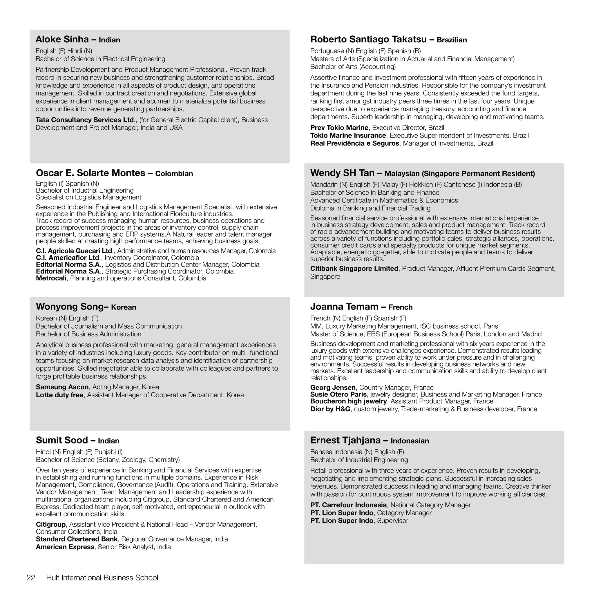 Aloke Sinha – Indian                                                                      Roberto Santiago Takatsu – Brazilian
     English (F) Hindi (N)                                                                     Portuguese (N) English (F) Spanish (B)
     Bachelor of Science in Electrical Engineering                                             Masters of Arts (Specialization in Actuarial and Financial Management)
     Partnership Development and Product Management Professional. Proven track                 Bachelor of Arts (Accounting)
     record in securing new business and strengthening customer relationships. Broad           Assertive finance and investment professional with fifteen years of experience in
     knowledge and experience in all aspects of product design, and operations                 the Insurance and Pension industries. Responsible for the company’s investment
     management. Skilled in contract creation and negotiations. Extensive global               department during the last nine years. Consistently exceeded the fund targets,
     experience in client management and acumen to materialize potential business              ranking first amongst industry peers three times in the last four years. Unique
     opportunities into revenue generating partnerships.                                       perspective due to experience managing treasury, accounting and finance
     Tata Consultancy Services Ltd., (for General Electric Capital client), Business           departments. Superb leadership in managing, developing and motivating teams.
     Development and Project Manager, India and USA                                            Prev Tokio Marine, Executive Director, Brazil
                                                                                               Tokio Marine Insurance, Executive Superintendent of Investments, Brazil
                                                                                               Real Previdência e Seguros, Manager of Investments, Brazil



     Oscar E. Solarte Montes – Colombian                                                       Wendy SH Tan – Malaysian (Singapore Permanent Resident)
     English (I) Spanish (N)                                                                   Mandarin (N) English (F) Malay (F) Hokkien (F) Cantonese (I) Indonesia (B)
     Bachelor of Industrial Engineering                                                        Bachelor of Science in Banking and Finance
     Specialist on Logistics Management                                                        Advanced Certificate in Mathematics & Economics
     Seasoned Industrial Engineer and Logistics Management Specialist, with extensive          Diploma in Banking and Financial Trading
     experience in the Publishing and International Floriculture industries.
     Track record of success managing human resources, business operations and                 Seasoned financial service professional with extensive international experience
     process improvement projects in the areas of inventory control, supply chain              in business strategy development, sales and product management. Track record
     management, purchasing and ERP systems.A Natural leader and talent manager                of rapid advancement building and motivating teams to deliver business results
     people skilled at creating high performance teams, achieving business goals.              across a variety of functions including portfolio sales, strategic alliances, operations,
                                                                                               consumer credit cards and specialty products for unique market segments.
     C.I. Agricola Guacari Ltd., Administrative and human resources Manager, Colombia          Adaptable, energetic go-getter, able to motivate people and teams to deliver
     C.I. Americaflor Ltd., Inventory Coordinator, Colombia                                    superior business results.
     Editorial Norma S.A., Logistics and Distribution Center Manager, Colombia
     Editorial Norma S.A., Strategic Purchasing Coordinator, Colombia                          Citibank Singapore Limited, Product Manager, Affluent Premium Cards Segment,
     Metrocali, Planning and operations Consultant, Colombia                                   Singapore



     Wonyong Song– Korean                                                                      Joanna Temam – French
     Korean (N) English (F)                                                                    French (N) English (F) Spanish (F)
     Bachelor of Journalism and Mass Communication                                             MM, Luxury Marketing Management, ISC business school, Paris
     Bachelor of Business Administration                                                       Master of Science, EBS (European Business School) Paris, London and Madrid
     Analytical business professional with marketing, general management experiences           Business development and marketing professional with six years experience in the
     in a variety of industries including luxury goods. Key contributor on multi- functional   luxury goods with extensive challenges experience. Demonstrated results leading
     teams focusing on market research data analysis and identification of partnership         and motivating teams, proven ability to work under pressure and in challenging
                                                                                               environments. Successful results in developing business networks and new
     opportunities. Skilled negotiator able to collaborate with colleagues and partners to     markets. Excellent leadership and communication skills and ability to develop client
     forge profitable business relationships.                                                  relationships.
     Samsung Ascon, Acting Manager, Korea                                                      Georg Jensen, Country Manager, France
     Lotte duty free, Assistant Manager of Cooperative Department, Korea                       Susie Otero Paris, jewelry designer, Business and Marketing Manager, France
                                                                                               Boucheron high jewelry, Assistant Product Manager, France
                                                                                               Dior by H&G, custom jewelry, Trade-marketing & Business developer, France



     Sumit Sood – Indian                                                                       Ernest Tjahjana – Indonesian
     Hindi (N) English (F) Punjabi (I)                                                         Bahasa Indonesia (N) English (F)
     Bachelor of Science (Botany, Zoology, Chemistry)                                          Bachelor of Industrial Engineering
     Over ten years of experience in Banking and Financial Services with expertise             Retail professional with three years of experience. Proven results in developing,
     in establishing and running functions in multiple domains. Experience in Risk             negotiating and implementing strategic plans. Successful in increasing sales
     Management, Compliance, Governance (Audit), Operations and Training. Extensive            revenues. Demonstrated success in leading and managing teams. Creative thinker
     Vendor Management, Team Management and Leadership experience with                         with passion for continuous system improvement to improve working efficiencies.
     multinational organizations including Citigroup, Standard Chartered and American
     Express. Dedicated team player, self-motivated, entrepreneurial in outlook with           PT. Carrefour Indonesia, National Category Manager
     excellent communication skills.                                                           PT. Lion Super Indo, Category Manager
                                                                                               PT. Lion Super Indo, Supervisor
     Citigroup, Assistant Vice President & National Head – Vendor Management,
     Consumer Collections, India
     Standard Chartered Bank, Regional Governance Manager, India
     American Express, Senior Risk Analyst, India



22      Hult International Business School
 