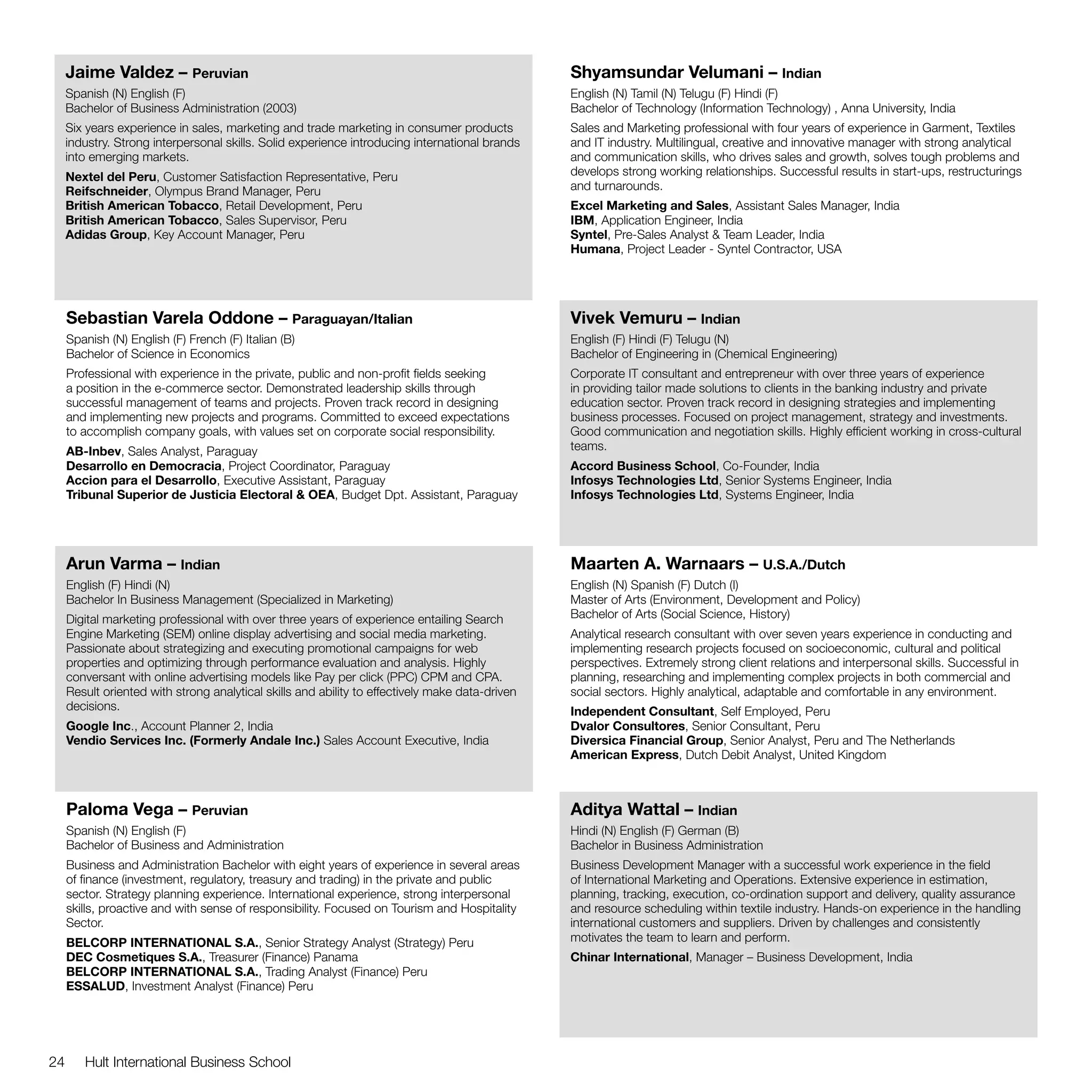Jaime Valdez – Peruvian                                                                     Shyamsundar Velumani – Indian
     Spanish (N) English (F)                                                                     English (N) Tamil (N) Telugu (F) Hindi (F)
     Bachelor of Business Administration (2003)                                                  Bachelor of Technology (Information Technology) , Anna University, India
     Six years experience in sales, marketing and trade marketing in consumer products           Sales and Marketing professional with four years of experience in Garment, Textiles
     industry. Strong interpersonal skills. Solid experience introducing international brands    and IT industry. Multilingual, creative and innovative manager with strong analytical
     into emerging markets.                                                                      and communication skills, who drives sales and growth, solves tough problems and
     Nextel del Peru, Customer Satisfaction Representative, Peru                                 develops strong working relationships. Successful results in start-ups, restructurings
     Reifschneider, Olympus Brand Manager, Peru                                                  and turnarounds.
     British American Tobacco, Retail Development, Peru                                          Excel Marketing and Sales, Assistant Sales Manager, India
     British American Tobacco, Sales Supervisor, Peru                                            IBM, Application Engineer, India
     Adidas Group, Key Account Manager, Peru                                                     Syntel, Pre-Sales Analyst & Team Leader, India
                                                                                                 Humana, Project Leader - Syntel Contractor, USA




     Sebastian Varela Oddone – Paraguayan/Italian                                                Vivek Vemuru – Indian
     Spanish (N) English (F) French (F) Italian (B)                                              English (F) Hindi (F) Telugu (N)
     Bachelor of Science in Economics                                                            Bachelor of Engineering in (Chemical Engineering)
     Professional with experience in the private, public and non-profit fields seeking           Corporate IT consultant and entrepreneur with over three years of experience
     a position in the e-commerce sector. Demonstrated leadership skills through                 in providing tailor made solutions to clients in the banking industry and private
     successful management of teams and projects. Proven track record in designing               education sector. Proven track record in designing strategies and implementing
     and implementing new projects and programs. Committed to exceed expectations                business processes. Focused on project management, strategy and investments.
     to accomplish company goals, with values set on corporate social responsibility.            Good communication and negotiation skills. Highly efficient working in cross-cultural
     AB-Inbev, Sales Analyst, Paraguay                                                           teams.
     Desarrollo en Democracia, Project Coordinator, Paraguay                                     Accord Business School, Co-Founder, India
     Accion para el Desarrollo, Executive Assistant, Paraguay                                    Infosys Technologies Ltd, Senior Systems Engineer, India
     Tribunal Superior de Justicia Electoral & OEA, Budget Dpt. Assistant, Paraguay              Infosys Technologies Ltd, Systems Engineer, India




     Arun Varma – Indian                                                                         Maarten A. Warnaars – U.S.A./Dutch
     English (F) Hindi (N)                                                                       English (N) Spanish (F) Dutch (I)
     Bachelor In Business Management (Specialized in Marketing)                                  Master of Arts (Environment, Development and Policy)
     Digital marketing professional with over three years of experience entailing Search         Bachelor of Arts (Social Science, History)
     Engine Marketing (SEM) online display advertising and social media marketing.               Analytical research consultant with over seven years experience in conducting and
     Passionate about strategizing and executing promotional campaigns for web                   implementing research projects focused on socioeconomic, cultural and political
     properties and optimizing through performance evaluation and analysis. Highly               perspectives. Extremely strong client relations and interpersonal skills. Successful in
     conversant with online advertising models like Pay per click (PPC) CPM and CPA.             planning, researching and implementing complex projects in both commercial and
     Result oriented with strong analytical skills and ability to effectively make data-driven   social sectors. Highly analytical, adaptable and comfortable in any environment.
     decisions.                                                                                  Independent Consultant, Self Employed, Peru
     Google Inc., Account Planner 2, India                                                       Dvalor Consultores, Senior Consultant, Peru
     Vendio Services Inc. (Formerly Andale Inc.) Sales Account Executive, India                  Diversica Financial Group, Senior Analyst, Peru and The Netherlands
                                                                                                 American Express, Dutch Debit Analyst, United Kingdom



     Paloma Vega – Peruvian                                                                      Aditya Wattal – Indian
     Spanish (N) English (F)                                                                     Hindi (N) English (F) German (B)
     Bachelor of Business and Administration                                                     Bachelor in Business Administration
     Business and Administration Bachelor with eight years of experience in several areas        Business Development Manager with a successful work experience in the field
     of finance (investment, regulatory, treasury and trading) in the private and public         of International Marketing and Operations. Extensive experience in estimation,
     sector. Strategy planning experience. International experience, strong interpersonal        planning, tracking, execution, co-ordination support and delivery, quality assurance
     skills, proactive and with sense of responsibility. Focused on Tourism and Hospitality      and resource scheduling within textile industry. Hands-on experience in the handling
     Sector.                                                                                     international customers and suppliers. Driven by challenges and consistently
     BELCORP INTERNATIONAL S.A., Senior Strategy Analyst (Strategy) Peru                         motivates the team to learn and perform.
     DEC Cosmetiques S.A., Treasurer (Finance) Panama                                            Chinar International, Manager – Business Development, India
     BELCORP INTERNATIONAL S.A., Trading Analyst (Finance) Peru
     ESSALUD, Investment Analyst (Finance) Peru




24      Hult International Business School
 