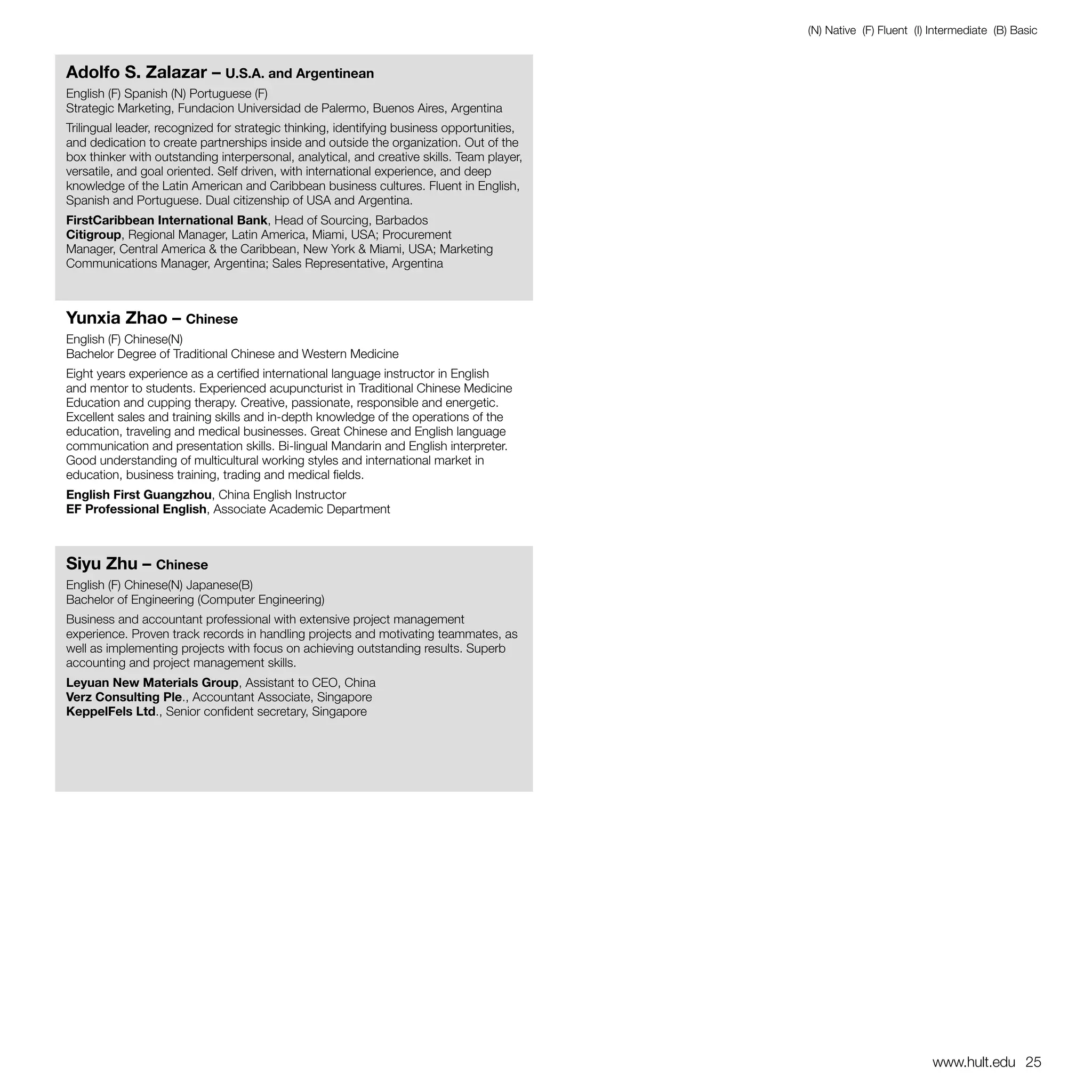 (N) Native (F) Fluent (I) Intermediate (B) Basic


Adolfo S. Zalazar – U.S.A. and Argentinean
English (F) Spanish (N) Portuguese (F)
Strategic Marketing, Fundacion Universidad de Palermo, Buenos Aires, Argentina
Trilingual leader, recognized for strategic thinking, identifying business opportunities,
and dedication to create partnerships inside and outside the organization. Out of the
box thinker with outstanding interpersonal, analytical, and creative skills. Team player,
versatile, and goal oriented. Self driven, with international experience, and deep
knowledge of the Latin American and Caribbean business cultures. Fluent in English,
Spanish and Portuguese. Dual citizenship of USA and Argentina.
FirstCaribbean International Bank, Head of Sourcing, Barbados
Citigroup, Regional Manager, Latin America, Miami, USA; Procurement
Manager, Central America & the Caribbean, New York & Miami, USA; Marketing
Communications Manager, Argentina; Sales Representative, Argentina



Yunxia Zhao – Chinese
English (F) Chinese(N)
Bachelor Degree of Traditional Chinese and Western Medicine
Eight years experience as a certified international language instructor in English
and mentor to students. Experienced acupuncturist in Traditional Chinese Medicine
Education and cupping therapy. Creative, passionate, responsible and energetic.
Excellent sales and training skills and in-depth knowledge of the operations of the
education, traveling and medical businesses. Great Chinese and English language
communication and presentation skills. Bi-lingual Mandarin and English interpreter.
Good understanding of multicultural working styles and international market in
education, business training, trading and medical fields.
English First Guangzhou, China English Instructor
EF Professional English, Associate Academic Department



Siyu Zhu – Chinese
English (F) Chinese(N) Japanese(B)
Bachelor of Engineering (Computer Engineering)
Business and accountant professional with extensive project management
experience. Proven track records in handling projects and motivating teammates, as
well as implementing projects with focus on achieving outstanding results. Superb
accounting and project management skills.
Leyuan New Materials Group, Assistant to CEO, China
Verz Consulting Ple., Accountant Associate, Singapore
KeppelFels Ltd., Senior confident secretary, Singapore




                                                                                                                      www.hult.edu 25
 