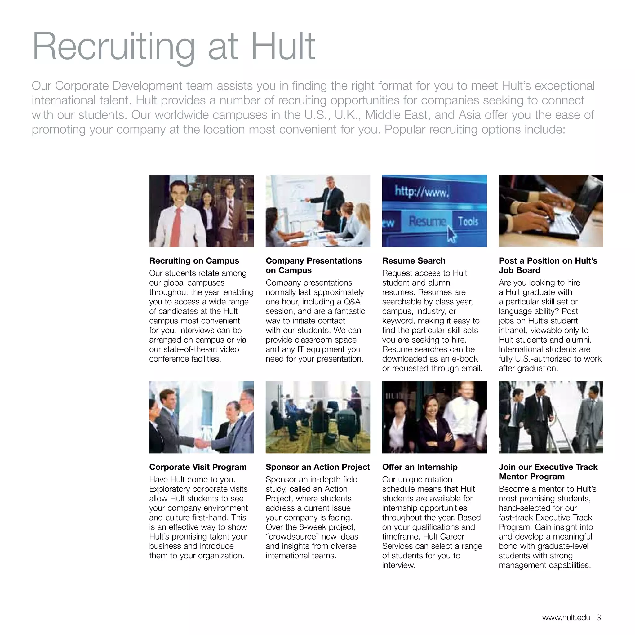 Recruiting at Hult
Our Corporate Development team assists you in finding the right format for you to meet Hult’s exceptional
international talent. Hult provides a number of recruiting opportunities for companies seeking to connect
with our students. Our worldwide campuses in the U.S., U.K., Middle East, and Asia offer you the ease of
promoting your company at the location most convenient for you. Popular recruiting options include:




                     Recruiting on Campus            Company Presentations          Resume Search                    Post a Position on Hult’s
                     Our students rotate among       on Campus                      Request access to Hult           Job Board
                     our global campuses             Company presentations          student and alumni               Are you looking to hire
                     throughout the year, enabling   normally last approximately    resumes. Resumes are             a Hult graduate with
                     you to access a wide range      one hour, including a Q&A      searchable by class year,        a particular skill set or
                     of candidates at the Hult       session, and are a fantastic   campus, industry, or             language ability? Post
                     campus most convenient          way to initiate contact        keyword, making it easy to       jobs on Hult’s student
                     for you. Interviews can be      with our students. We can      find the particular skill sets   intranet, viewable only to
                     arranged on campus or via       provide classroom space        you are seeking to hire.         Hult students and alumni.
                     our state-of-the-art video      and any IT equipment you       Resume searches can be           International students are
                     conference facilities.          need for your presentation.    downloaded as an e-book          fully U.S.-authorized to work
                                                                                    or requested through email.      after graduation.




                     Corporate Visit Program         Sponsor an Action Project      Offer an Internship              Join our Executive Track
                     Have Hult come to you.          Sponsor an in-depth field      Our unique rotation              Mentor Program
                     Exploratory corporate visits    study, called an Action        schedule means that Hult         Become a mentor to Hult’s
                     allow Hult students to see      Project, where students        students are available for       most promising students,
                     your company environment        address a current issue        internship opportunities         hand-selected for our
                     and culture first-hand. This    your company is facing.        throughout the year. Based       fast-track Executive Track
                     is an effective way to show     Over the 6-week project,       on your qualifications and       Program. Gain insight into
                     Hult’s promising talent your    “crowdsource” new ideas        timeframe, Hult Career           and develop a meaningful
                     business and introduce          and insights from diverse      Services can select a range      bond with graduate-level
                     them to your organization.      international teams.           of students for you to           students with strong
                                                                                    interview.                       management capabilities.




                                                                                                                                 www.hult.edu 3
 