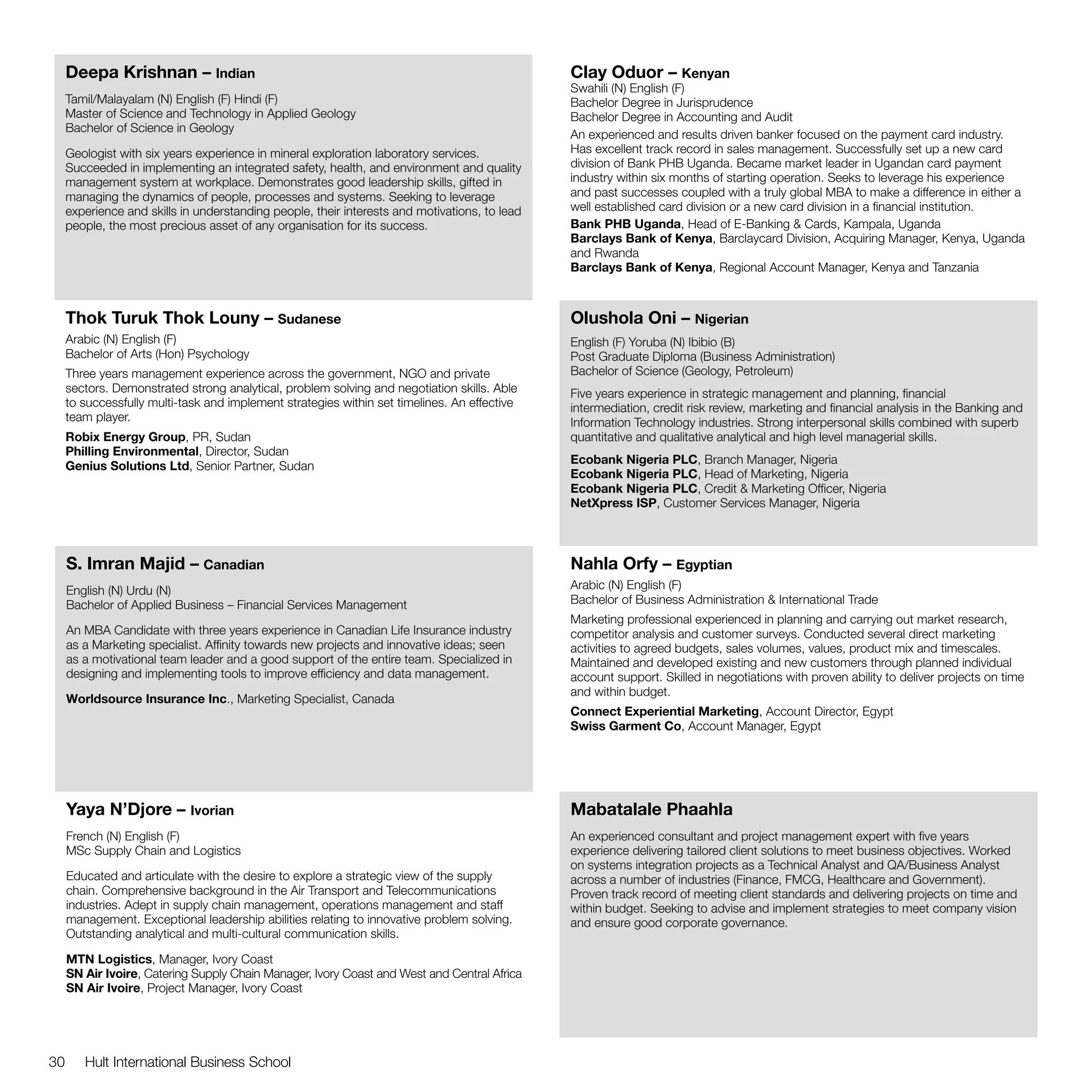 Deepa Krishnan – Indian                                                                   Clay Oduor – Kenyan
                                                                                               Swahili (N) English (F)
     Tamil/Malayalam (N) English (F) Hindi (F)                                                 Bachelor Degree in Jurisprudence
     Master of Science and Technology in Applied Geology                                       Bachelor Degree in Accounting and Audit
     Bachelor of Science in Geology
                                                                                               An experienced and results driven banker focused on the payment card industry.
     Geologist with six years experience in mineral exploration laboratory services.           Has excellent track record in sales management. Successfully set up a new card
     Succeeded in implementing an integrated safety, health, and environment and quality       division of Bank PHB Uganda. Became market leader in Ugandan card payment
     management system at workplace. Demonstrates good leadership skills, gifted in            industry within six months of starting operation. Seeks to leverage his experience
     managing the dynamics of people, processes and systems. Seeking to leverage               and past successes coupled with a truly global MBA to make a difference in either a
     experience and skills in understanding people, their interests and motivations, to lead   well established card division or a new card division in a financial institution.
     people, the most precious asset of any organisation for its success.                      Bank PHB Uganda, Head of E-Banking & Cards, Kampala, Uganda
                                                                                               Barclays Bank of Kenya, Barclaycard Division, Acquiring Manager, Kenya, Uganda
                                                                                               and Rwanda
                                                                                               Barclays Bank of Kenya, Regional Account Manager, Kenya and Tanzania



     Thok Turuk Thok Louny – Sudanese                                                          Olushola Oni – Nigerian
     Arabic (N) English (F)                                                                    English (F) Yoruba (N) Ibibio (B)
     Bachelor of Arts (Hon) Psychology                                                         Post Graduate Diploma (Business Administration)
     Three years management experience across the government, NGO and private                  Bachelor of Science (Geology, Petroleum)
     sectors. Demonstrated strong analytical, problem solving and negotiation skills. Able     Five years experience in strategic management and planning, financial
     to successfully multi-task and implement strategies within set timelines. An effective    intermediation, credit risk review, marketing and financial analysis in the Banking and
     team player.                                                                              Information Technology industries. Strong interpersonal skills combined with superb
     Robix Energy Group, PR, Sudan                                                             quantitative and qualitative analytical and high level managerial skills.
     Philling Environmental, Director, Sudan
     Genius Solutions Ltd, Senior Partner, Sudan                                               Ecobank Nigeria PLC, Branch Manager, Nigeria
                                                                                               Ecobank Nigeria PLC, Head of Marketing, Nigeria
                                                                                               Ecobank Nigeria PLC, Credit & Marketing Officer, Nigeria
                                                                                               NetXpress ISP, Customer Services Manager, Nigeria



     S. Imran Majid – Canadian                                                                 Nahla Orfy – Egyptian
     English (N) Urdu (N)                                                                      Arabic (N) English (F)
     Bachelor of Applied Business – Financial Services Management                              Bachelor of Business Administration & International Trade
                                                                                               Marketing professional experienced in planning and carrying out market research,
     An MBA Candidate with three years experience in Canadian Life Insurance industry          competitor analysis and customer surveys. Conducted several direct marketing
     as a Marketing specialist. Affinity towards new projects and innovative ideas; seen       activities to agreed budgets, sales volumes, values, product mix and timescales.
     as a motivational team leader and a good support of the entire team. Specialized in       Maintained and developed existing and new customers through planned individual
     designing and implementing tools to improve efficiency and data management.               account support. Skilled in negotiations with proven ability to deliver projects on time
                                                                                               and within budget.
     Worldsource Insurance Inc., Marketing Specialist, Canada
                                                                                               Connect Experiential Marketing, Account Director, Egypt
                                                                                               Swiss Garment Co, Account Manager, Egypt




     Yaya N’Djore – Ivorian                                                                    Mabatalale Phaahla
     French (N) English (F)                                                                    An experienced consultant and project management expert with five years
     MSc Supply Chain and Logistics                                                            experience delivering tailored client solutions to meet business objectives. Worked
                                                                                               on systems integration projects as a Technical Analyst and QA/Business Analyst
     Educated and articulate with the desire to explore a strategic view of the supply         across a number of industries (Finance, FMCG, Healthcare and Government).
     chain. Comprehensive background in the Air Transport and Telecommunications               Proven track record of meeting client standards and delivering projects on time and
     industries. Adept in supply chain management, operations management and staff             within budget. Seeking to advise and implement strategies to meet company vision
     management. Exceptional leadership abilities relating to innovative problem solving.      and ensure good corporate governance.
     Outstanding analytical and multi-cultural communication skills.

     MTN Logistics, Manager, Ivory Coast
     SN Air Ivoire, Catering Supply Chain Manager, Ivory Coast and West and Central Africa
     SN Air Ivoire, Project Manager, Ivory Coast




30      Hult International Business School
 
