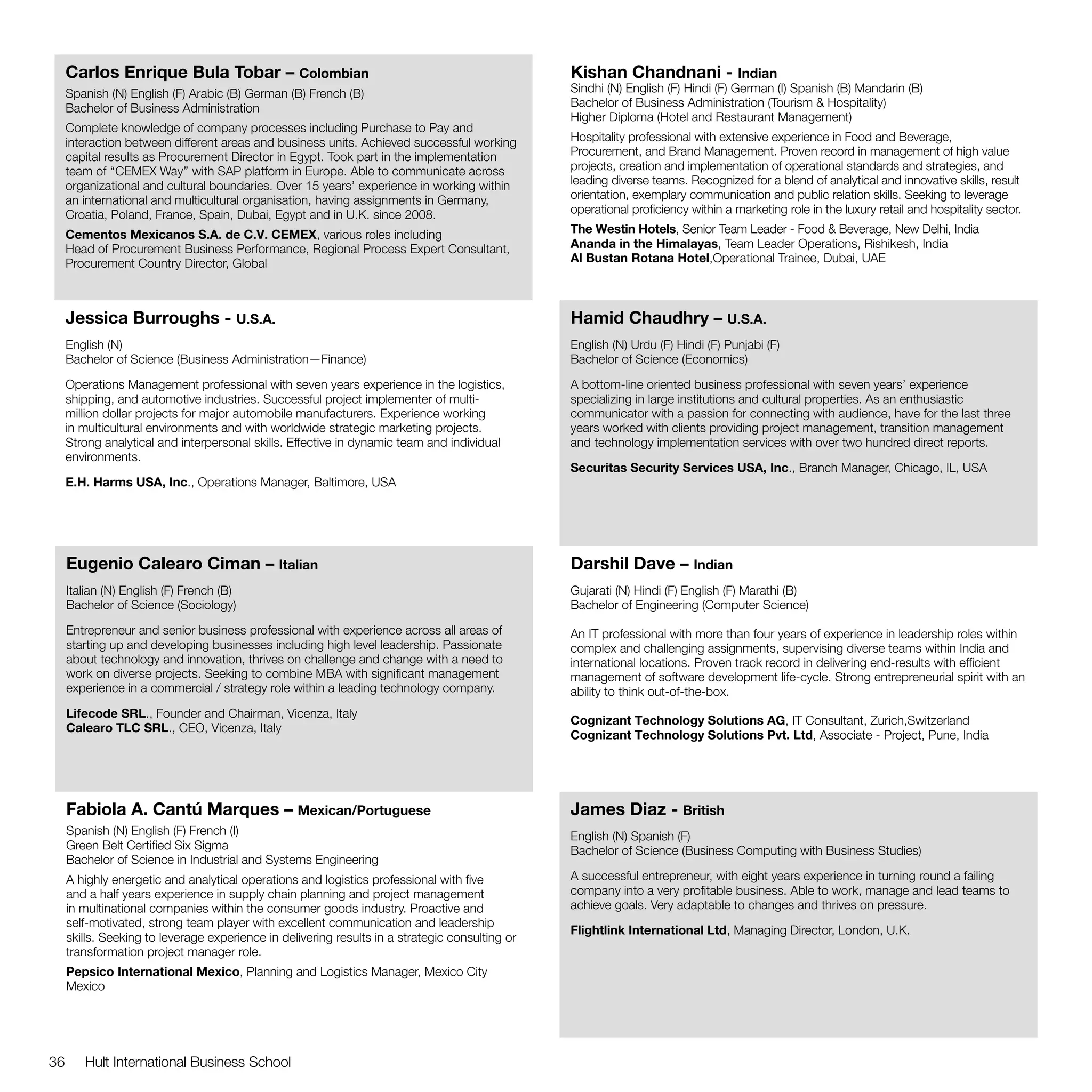 Carlos Enrique Bula Tobar – Colombian                                                       Kishan Chandnani - Indian
     Spanish (N) English (F) Arabic (B) German (B) French (B)                                    Sindhi (N) English (F) Hindi (F) German (I) Spanish (B) Mandarin (B)
     Bachelor of Business Administration                                                         Bachelor of Business Administration (Tourism & Hospitality)
                                                                                                 Higher Diploma (Hotel and Restaurant Management)
     Complete knowledge of company processes including Purchase to Pay and
     interaction between different areas and business units. Achieved successful working         Hospitality professional with extensive experience in Food and Beverage,
     capital results as Procurement Director in Egypt. Took part in the implementation           Procurement, and Brand Management. Proven record in management of high value
     team of ‘‘CEMEX Way’’ with SAP platform in Europe. Able to communicate across               projects, creation and implementation of operational standards and strategies, and
     organizational and cultural boundaries. Over 15 years’ experience in working within         leading diverse teams. Recognized for a blend of analytical and innovative skills, result
     an international and multicultural organisation, having assignments in Germany,             orientation, exemplary communication and public relation skills. Seeking to leverage
     Croatia, Poland, France, Spain, Dubai, Egypt and in U.K. since 2008.                        operational proficiency within a marketing role in the luxury retail and hospitality sector.

     Cementos Mexicanos S.A. de C.V. CEMEX, various roles including                              The Westin Hotels, Senior Team Leader - Food & Beverage, New Delhi, India
     Head of Procurement Business Performance, Regional Process Expert Consultant,               Ananda in the Himalayas, Team Leader Operations, Rishikesh, India
     Procurement Country Director, Global                                                        Al Bustan Rotana Hotel,Operational Trainee, Dubai, UAE



     Jessica Burroughs - U.S.A.                                                                  Hamid Chaudhry – U.S.A.
     English (N)                                                                                 English (N) Urdu (F) Hindi (F) Punjabi (F)
     Bachelor of Science (Business Administration—Finance)                                       Bachelor of Science (Economics)

     Operations Management professional with seven years experience in the logistics,            A bottom-line oriented business professional with seven years’ experience
     shipping, and automotive industries. Successful project implementer of multi-               specializing in large institutions and cultural properties. As an enthusiastic
     million dollar projects for major automobile manufacturers. Experience working              communicator with a passion for connecting with audience, have for the last three
     in multicultural environments and with worldwide strategic marketing projects.              years worked with clients providing project management, transition management
     Strong analytical and interpersonal skills. Effective in dynamic team and individual        and technology implementation services with over two hundred direct reports.
     environments.
                                                                                                 Securitas Security Services USA, Inc., Branch Manager, Chicago, IL, USA
     E.H. Harms USA, Inc., Operations Manager, Baltimore, USA




     Eugenio Calearo Ciman – Italian                                                             Darshil Dave – Indian
     Italian (N) English (F) French (B)                                                          Gujarati (N) Hindi (F) English (F) Marathi (B)
     Bachelor of Science (Sociology)                                                             Bachelor of Engineering (Computer Science)

     Entrepreneur and senior business professional with experience across all areas of           An IT professional with more than four years of experience in leadership roles within
     starting up and developing businesses including high level leadership. Passionate           complex and challenging assignments, supervising diverse teams within India and
     about technology and innovation, thrives on challenge and change with a need to             international locations. Proven track record in delivering end-results with efficient
     work on diverse projects. Seeking to combine MBA with significant management                management of software development life-cycle. Strong entrepreneurial spirit with an
     experience in a commercial / strategy role within a leading technology company.             ability to think out-of-the-box.
     Lifecode SRL., Founder and Chairman, Vicenza, Italy
                                                                                                 Cognizant Technology Solutions AG, IT Consultant, Zurich,Switzerland
     Calearo TLC SRL., CEO, Vicenza, Italy
                                                                                                 Cognizant Technology Solutions Pvt. Ltd, Associate - Project, Pune, India




     Fabiola A. Cantú Marques – Mexican/Portuguese                                               James Diaz - British
     Spanish (N) English (F) French (I)                                                          English (N) Spanish (F)
     Green Belt Certified Six Sigma                                                              Bachelor of Science (Business Computing with Business Studies)
     Bachelor of Science in Industrial and Systems Engineering
     A highly energetic and analytical operations and logistics professional with five           A successful entrepreneur, with eight years experience in turning round a failing
     and a half years experience in supply chain planning and project management                 company into a very profitable business. Able to work, manage and lead teams to
     in multinational companies within the consumer goods industry. Proactive and                achieve goals. Very adaptable to changes and thrives on pressure.
     self-motivated, strong team player with excellent communication and leadership
                                                                                                 Flightlink International Ltd, Managing Director, London, U.K.
     skills. Seeking to leverage experience in delivering results in a strategic consulting or
     transformation project manager role.
     Pepsico International Mexico, Planning and Logistics Manager, Mexico City
     Mexico




36      Hult International Business School
 
