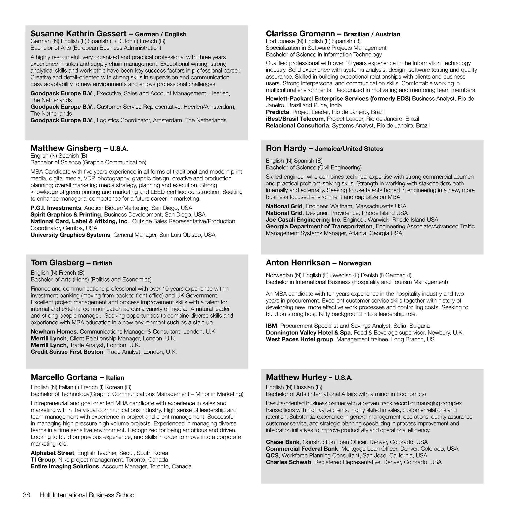 Susanne Kathrin Gessert – German / English                                               Clarisse Gromann – Brazilian / Austrian
     German (N) English (F) Spanish (F) Dutch (I) French (B)                                  Portuguese (N) English (F) Spanish (B)
     Bachelor of Arts (European Business Administration)                                      Specialization in Software Projects Management
     A highly resourceful, very organized and practical professional with three years         Bachelor of Science in Information Technology
     experience in sales and supply chain management. Exceptional writing, strong             Qualified professional with over 10 years experience in the Information Technology
     analytical skills and work ethic have been key success factors in professional career.   industry. Solid experience with systems analysis, design, software testing and quality
     Creative and detail-oriented with strong skills in supervision and communication.        assurance. Skilled in building exceptional relationships with clients and business
     Easy adaptability to new environments and enjoys professional challenges.                users. Strong interpersonal and communication skills. Comfortable working in
                                                                                              multicultural environments. Recognized in motivating and mentoring team members.
     Goodpack Europe B.V., Executive, Sales and Account Management, Heerlen,
     The Netherlands                                                                          Hewlett-Packard Enterprise Services (formerly EDS) Business Analyst, Rio de
     Goodpack Europe B.V., Customer Service Representative, Heerlen/Amsterdam,                Janeiro, Brazil and Pune, India
     The Netherlands                                                                          Predicta, Project Leader, Rio de Janeiro, Brazil
     Goodpack Europe B.V., Logistics Coordinator, Amsterdam, The Netherlands                  iBest/Brasil Telecom, Project Leader, Rio de Janeiro, Brazil
                                                                                              Relacional Consultoria, Systems Analyst, Rio de Janeiro, Brazil



     Matthew Ginsberg – U.S.A.                                                                Ron Hardy – Jamaica/United States
     English (N) Spanish (B)
     Bachelor of Science (Graphic Communication)                                              English (N) Spanish (B)
                                                                                              Bachelor of Science (Civil Engineering)
     MBA Candidate with five years experience in all forms of traditional and modern print
     media, digital media, VDP, photography, graphic design, creative and production          Skilled engineer who combines technical expertise with strong commercial acumen
     planning; overall marketing media strategy, planning and execution. Strong               and practical problem-solving skills. Strength in working with stakeholders both
     knowledge of green printing and marketing and LEED-certified construction. Seeking       internally and externally. Seeking to use talents honed in engineering in a new, more
     to enhance managerial competence for a future career in marketing.                       business focused environment and capitalize on MBA.
     P.G.I. Investments, Auction Bidder/Marketing, San Diego, USA                             National Grid, Engineer, Waltham, Massachusetts USA
     Spirit Graphics & Printing, Business Development, San Diego, USA                         National Grid, Designer, Providence, Rhode Island USA
     National Card, Label & Affixing, Inc., Outside Sales Representative/Production           Joe Casali Engineering Inc, Engineer, Warwick, Rhode Island USA
     Coordinator, Cerritos, USA                                                               Georgia Department of Transportation, Engineering Associate/Advanced Traffic
     University Graphics Systems, General Manager, San Luis Obispo, USA                       Management Systems Manager, Atlanta, Georgia USA




     Tom Glasberg – British                                                                   Anton Henriksen – Norwegian
     English (N) French (B)                                                                   Norwegian (N) English (F) Swedish (F) Danish (I) German (I).
     Bachelor of Arts (Hons) (Politics and Economics)                                         Bachelor in International Business (Hospitality and Tourism Management)
     Finance and communications professional with over 10 years experience within
     investment banking (moving from back to front office) and UK Government.                 An MBA candidate with ten years experience in the hospitality industry and two
     Excellent project management and process improvement skills with a talent for            years in procurement. Excellent customer service skills together with history of
     internal and external communication across a variety of media.  A natural leader         developing new, more effective work processes and controlling costs. Seeking to
     and strong people manager.  Seeking opportunities to combine diverse skills and          build on strong hospitality background into a leadership role.
     experience with MBA education in a new environment such as a start-up.
                                                                                              IBM, Procurement Specialist and Savings Analyst, Sofia, Bulgaria
     Newham Homes, Communications Manager & Consultant, London, U.K.                          Donnington Valley Hotel & Spa, Food & Beverage supervisor, Newbury, U.K.
     Merrill Lynch, Client Relationship Manager, London, U.K.                                 West Paces Hotel group, Management trainee, Long Branch, US
     Merrill Lynch, Trade Analyst, London, U.K.
     Credit Suisse First Boston, Trade Analyst, London, U.K.



     Marcello Gortana – Italian                                                               Matthew Hurley - U.S.A.
     English (N) Italian (I) French (I) Korean (B)                                            English (N) Russian (B)
     Bachelor of Technology(Graphic Communications Management – Minor in Marketing)           Bachelor of Arts (International Affairs with a minor in Economics)
     Entrepreneurial and goal oriented MBA candidate with experience in sales and             Results-oriented business partner with a proven track record of managing complex
     marketing within the visual communications industry. High sense of leadership and        transactions with high value clients. Highly skilled in sales, customer relations and
     team management with experience in project and client management. Successful             retention. Substantial experience in general management, operations, quality assurance,
     in managing high pressure high volume projects. Experienced in managing diverse          customer service, and strategic planning specializing in process improvement and
     teams in a time sensitive environment. Recognized for being ambitious and driven.        integration initiatives to improve productivity and operational efficiency.
     Looking to build on previous experience, and skills in order to move into a corporate
     marketing role.                                                                          Chase Bank, Construction Loan Officer, Denver, Colorado, USA
                                                                                              Commercial Federal Bank, Mortgage Loan Officer, Denver, Colorado, USA
     Alphabet Street, English Teacher, Seoul, South Korea                                     QCS, Workforce Planning Consultant, San Jose, California, USA
     TI Group, Nike project management, Toronto, Canada                                       Charles Schwab, Registered Representative, Denver, Colorado, USA
     Entire Imaging Solutions, Account Manager, Toronto, Canada



38      Hult International Business School
 