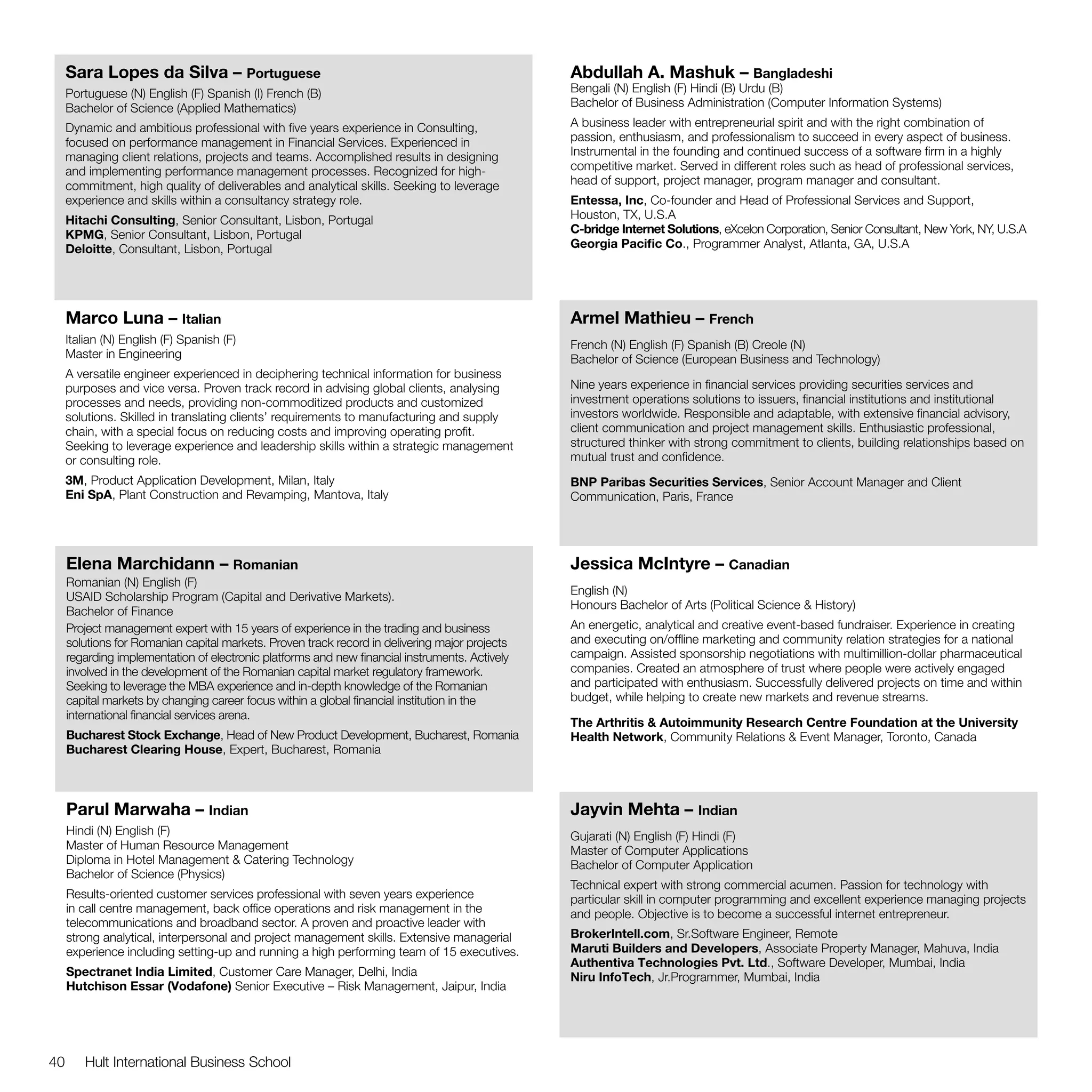 Sara Lopes da Silva – Portuguese                                                           Abdullah A. Mashuk – Bangladeshi
     Portuguese (N) English (F) Spanish (I) French (B)                                          Bengali (N) English (F) Hindi (B) Urdu (B)
     Bachelor of Science (Applied Mathematics)                                                  Bachelor of Business Administration (Computer Information Systems)

     Dynamic and ambitious professional with five years experience in Consulting,               A business leader with entrepreneurial spirit and with the right combination of
     focused on performance management in Financial Services. Experienced in                    passion, enthusiasm, and professionalism to succeed in every aspect of business.
     managing client relations, projects and teams. Accomplished results in designing           Instrumental in the founding and continued success of a software firm in a highly
     and implementing performance management processes. Recognized for high-                    competitive market. Served in different roles such as head of professional services,
     commitment, high quality of deliverables and analytical skills. Seeking to leverage        head of support, project manager, program manager and consultant.
     experience and skills within a consultancy strategy role.                                  Entessa, Inc, Co-founder and Head of Professional Services and Support,
     Hitachi Consulting, Senior Consultant, Lisbon, Portugal                                    Houston, TX, U.S.A
     KPMG, Senior Consultant, Lisbon, Portugal                                                  C-bridge Internet Solutions, eXcelon Corporation, Senior Consultant, New York, NY, U.S.A
     Deloitte, Consultant, Lisbon, Portugal                                                     Georgia Pacific Co., Programmer Analyst, Atlanta, GA, U.S.A




     Marco Luna – Italian                                                                       Armel Mathieu – French
     Italian (N) English (F) Spanish (F)                                                        French (N) English (F) Spanish (B) Creole (N)
     Master in Engineering                                                                      Bachelor of Science (European Business and Technology)
     A versatile engineer experienced in deciphering technical information for business
     purposes and vice versa. Proven track record in advising global clients, analysing         Nine years experience in financial services providing securities services and
     processes and needs, providing non-commoditized products and customized                    investment operations solutions to issuers, financial institutions and institutional
     solutions. Skilled in translating clients’ requirements to manufacturing and supply        investors worldwide. Responsible and adaptable, with extensive financial advisory,
     chain, with a special focus on reducing costs and improving operating profit.              client communication and project management skills. Enthusiastic professional,
     Seeking to leverage experience and leadership skills within a strategic management         structured thinker with strong commitment to clients, building relationships based on
     or consulting role.                                                                        mutual trust and confidence.
     3M, Product Application Development, Milan, Italy                                          BNP Paribas Securities Services, Senior Account Manager and Client
     Eni SpA, Plant Construction and Revamping, Mantova, Italy                                  Communication, Paris, France




     Elena Marchidann – Romanian                                                                Jessica McIntyre – Canadian
     Romanian (N) English (F)
     USAID Scholarship Program (Capital and Derivative Markets).                                English (N)
     Bachelor of Finance                                                                        Honours Bachelor of Arts (Political Science & History)
     Project management expert with 15 years of experience in the trading and business          An energetic, analytical and creative event-based fundraiser. Experience in creating
     solutions for Romanian capital markets. Proven track record in delivering major projects   and executing on/offline marketing and community relation strategies for a national
     regarding implementation of electronic platforms and new financial instruments. Actively   campaign. Assisted sponsorship negotiations with multimillion-dollar pharmaceutical
     involved in the development of the Romanian capital market regulatory framework.           companies. Created an atmosphere of trust where people were actively engaged
     Seeking to leverage the MBA experience and in-depth knowledge of the Romanian              and participated with enthusiasm. Successfully delivered projects on time and within
     capital markets by changing career focus within a global financial institution in the      budget, while helping to create new markets and revenue streams.
     international financial services arena.
                                                                                                The Arthritis & Autoimmunity Research Centre Foundation at the University
     Bucharest Stock Exchange, Head of New Product Development, Bucharest, Romania              Health Network, Community Relations & Event Manager, Toronto, Canada
     Bucharest Clearing House, Expert, Bucharest, Romania



     Parul Marwaha – Indian                                                                     Jayvin Mehta – Indian
     Hindi (N) English (F)                                                                      Gujarati (N) English (F) Hindi (F)
     Master of Human Resource Management                                                        Master of Computer Applications
     Diploma in Hotel Management & Catering Technology                                          Bachelor of Computer Application
     Bachelor of Science (Physics)
                                                                                                Technical expert with strong commercial acumen. Passion for technology with
     Results-oriented customer services professional with seven years experience                particular skill in computer programming and excellent experience managing projects
     in call centre management, back office operations and risk management in the               and people. Objective is to become a successful internet entrepreneur.
     telecommunications and broadband sector. A proven and proactive leader with
     strong analytical, interpersonal and project management skills. Extensive managerial       BrokerIntell.com, Sr.Software Engineer, Remote
     experience including setting-up and running a high performing team of 15 executives.       Maruti Builders and Developers, Associate Property Manager, Mahuva, India
                                                                                                Authentiva Technologies Pvt. Ltd., Software Developer, Mumbai, India
     Spectranet India Limited, Customer Care Manager, Delhi, India                              Niru InfoTech, Jr.Programmer, Mumbai, India
     Hutchison Essar (Vodafone) Senior Executive – Risk Management, Jaipur, India




40      Hult International Business School
 