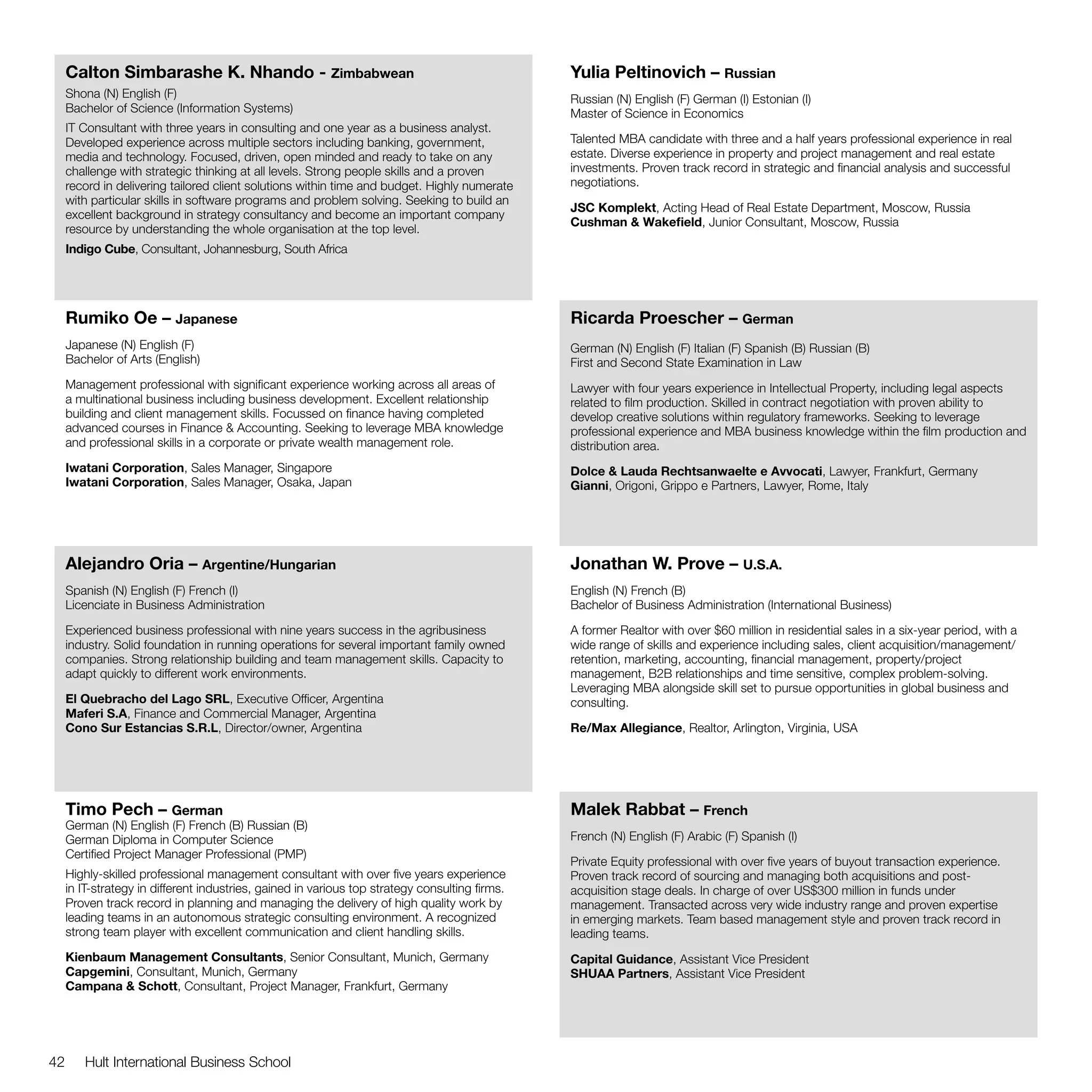 Calton Simbarashe K. Nhando - Zimbabwean                                                   Yulia Peltinovich – Russian
     Shona (N) English (F)                                                                      Russian (N) English (F) German (I) Estonian (I)
     Bachelor of Science (Information Systems)                                                  Master of Science in Economics
     IT Consultant with three years in consulting and one year as a business analyst.
     Developed experience across multiple sectors including banking, government,                Talented MBA candidate with three and a half years professional experience in real
     media and technology. Focused, driven, open minded and ready to take on any                estate. Diverse experience in property and project management and real estate
     challenge with strategic thinking at all levels. Strong people skills and a proven         investments. Proven track record in strategic and financial analysis and successful
     record in delivering tailored client solutions within time and budget. Highly numerate     negotiations.
     with particular skills in software programs and problem solving. Seeking to build an
                                                                                                JSC Komplekt, Acting Head of Real Estate Department, Moscow, Russia
     excellent background in strategy consultancy and become an important company
                                                                                                Cushman & Wakefield, Junior Consultant, Moscow, Russia
     resource by understanding the whole organisation at the top level.
     Indigo Cube, Consultant, Johannesburg, South Africa




     Rumiko Oe – Japanese                                                                       Ricarda Proescher – German
     Japanese (N) English (F)                                                                   German (N) English (F) Italian (F) Spanish (B) Russian (B)
     Bachelor of Arts (English)                                                                 First and Second State Examination in Law
     Management professional with significant experience working across all areas of            Lawyer with four years experience in Intellectual Property, including legal aspects
     a multinational business including business development. Excellent relationship            related to film production. Skilled in contract negotiation with proven ability to
     building and client management skills. Focussed on finance having completed                develop creative solutions within regulatory frameworks. Seeking to leverage
     advanced courses in Finance & Accounting. Seeking to leverage MBA knowledge                professional experience and MBA business knowledge within the film production and
     and professional skills in a corporate or private wealth management role.                  distribution area.
     Iwatani Corporation, Sales Manager, Singapore                                              Dolce & Lauda Rechtsanwaelte e Avvocati, Lawyer, Frankfurt, Germany
     Iwatani Corporation, Sales Manager, Osaka, Japan                                           Gianni, Origoni, Grippo e Partners, Lawyer, Rome, Italy




     Alejandro Oria – Argentine/Hungarian                                                       Jonathan W. Prove – U.S.A.
     Spanish (N) English (F) French (I)                                                         English (N) French (B)
     Licenciate in Business Administration                                                      Bachelor of Business Administration (International Business)

     Experienced business professional with nine years success in the agribusiness              A former Realtor with over $60 million in residential sales in a six-year period, with a
     industry. Solid foundation in running operations for several important family owned        wide range of skills and experience including sales, client acquisition/management/
     companies. Strong relationship building and team management skills. Capacity to            retention, marketing, accounting, financial management, property/project
     adapt quickly to different work environments.                                              management, B2B relationships and time sensitive, complex problem-solving.
                                                                                                Leveraging MBA alongside skill set to pursue opportunities in global business and
     El Quebracho del Lago SRL, Executive Officer, Argentina                                    consulting.
     Maferi S.A, Finance and Commercial Manager, Argentina
     Cono Sur Estancias S.R.L, Director/owner, Argentina                                        Re/Max Allegiance, Realtor, Arlington, Virginia, USA




     Timo Pech – German                                                                         Malek Rabbat – French
     German (N) English (F) French (B) Russian (B)
     German Diploma in Computer Science                                                         French (N) English (F) Arabic (F) Spanish (I)
     Certified Project Manager Professional (PMP)
                                                                                                Private Equity professional with over five years of buyout transaction experience.
     Highly-skilled professional management consultant with over five years experience          Proven track record of sourcing and managing both acquisitions and post-
     in IT-strategy in different industries, gained in various top strategy consulting firms.   acquisition stage deals. In charge of over US$300 million in funds under
     Proven track record in planning and managing the delivery of high quality work by          management. Transacted across very wide industry range and proven expertise
     leading teams in an autonomous strategic consulting environment. A recognized              in emerging markets. Team based management style and proven track record in
     strong team player with excellent communication and client handling skills.                leading teams.
     Kienbaum Management Consultants, Senior Consultant, Munich, Germany                        Capital Guidance, Assistant Vice President
     Capgemini, Consultant, Munich, Germany                                                     SHUAA Partners, Assistant Vice President
     Campana & Schott, Consultant, Project Manager, Frankfurt, Germany




42      Hult International Business School
 