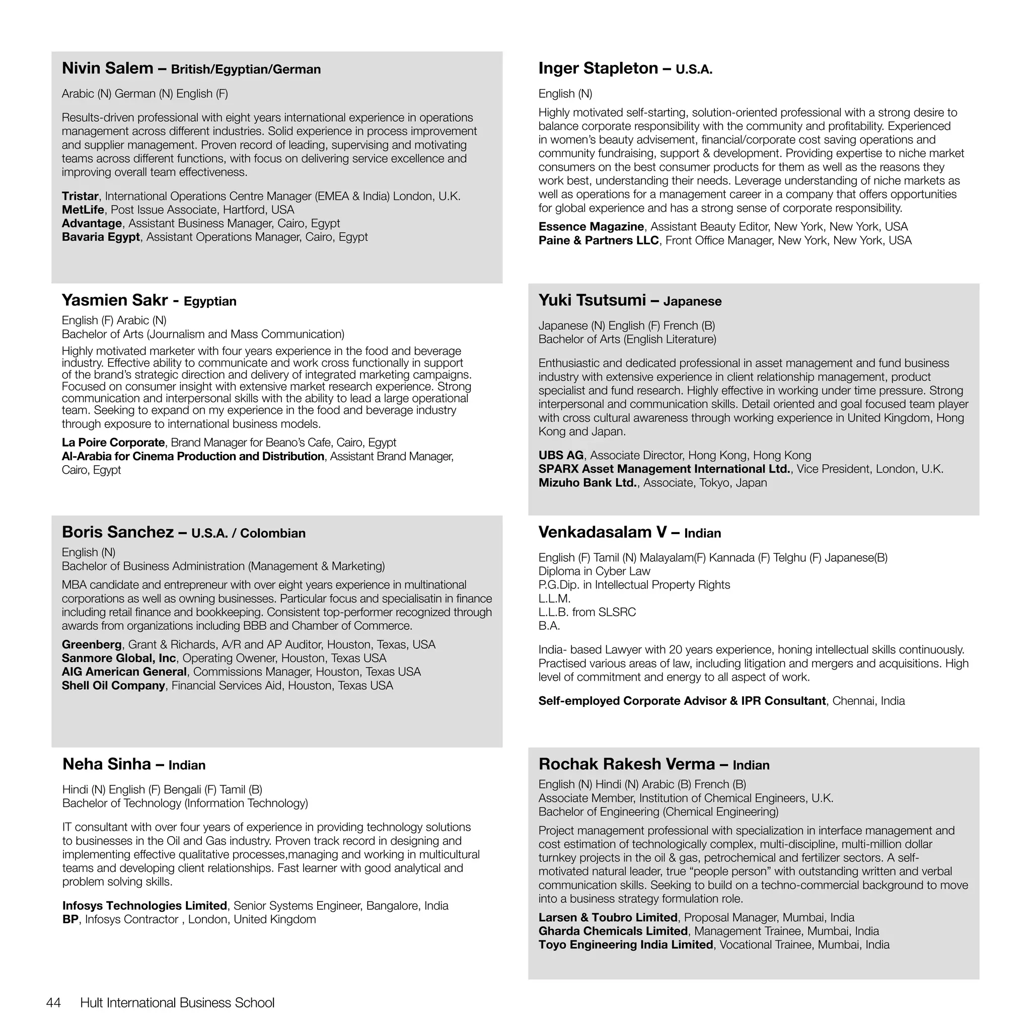 Nivin Salem – British/Egyptian/German                                                      Inger Stapleton – U.S.A.
     Arabic (N) German (N) English (F)                                                          English (N)

     Results-driven professional with eight years international experience in operations        Highly motivated self-starting, solution-oriented professional with a strong desire to
     management across different industries. Solid experience in process improvement            balance corporate responsibility with the community and profitability. Experienced
     and supplier management. Proven record of leading, supervising and motivating              in women’s beauty advisement, financial/corporate cost saving operations and
     teams across different functions, with focus on delivering service excellence and          community fundraising, support & development. Providing expertise to niche market
     improving overall team effectiveness.                                                      consumers on the best consumer products for them as well as the reasons they
                                                                                                work best, understanding their needs. Leverage understanding of niche markets as
     Tristar, International Operations Centre Manager (EMEA & India) London, U.K.               well as operations for a management career in a company that offers opportunities
     MetLife, Post Issue Associate, Hartford, USA                                               for global experience and has a strong sense of corporate responsibility.
     Advantage, Assistant Business Manager, Cairo, Egypt                                        Essence Magazine, Assistant Beauty Editor, New York, New York, USA
     Bavaria Egypt, Assistant Operations Manager, Cairo, Egypt                                  Paine & Partners LLC, Front Office Manager, New York, New York, USA




     Yasmien Sakr - Egyptian                                                                    Yuki Tsutsumi – Japanese
     English (F) Arabic (N)                                                                     Japanese (N) English (F) French (B)
     Bachelor of Arts (Journalism and Mass Communication)                                       Bachelor of Arts (English Literature)
     Highly motivated marketer with four years experience in the food and beverage
     industry. Effective ability to communicate and work cross functionally in support          Enthusiastic and dedicated professional in asset management and fund business
     of the brand’s strategic direction and delivery of integrated marketing campaigns.         industry with extensive experience in client relationship management, product
     Focused on consumer insight with extensive market research experience. Strong              specialist and fund research. Highly effective in working under time pressure. Strong
     communication and interpersonal skills with the ability to lead a large operational        interpersonal and communication skills. Detail oriented and goal focused team player
     team. Seeking to expand on my experience in the food and beverage industry
                                                                                                with cross cultural awareness through working experience in United Kingdom, Hong
     through exposure to international business models.
                                                                                                Kong and Japan.
     La Poire Corporate, Brand Manager for Beano’s Cafe, Cairo, Egypt
     Al-Arabia for Cinema Production and Distribution, Assistant Brand Manager,                 UBS AG, Associate Director, Hong Kong, Hong Kong
     Cairo, Egypt                                                                               SPARX Asset Management International Ltd., Vice President, London, U.K.
                                                                                                Mizuho Bank Ltd., Associate, Tokyo, Japan



     Boris Sanchez – U.S.A. / Colombian                                                         Venkadasalam V – Indian
     English (N)                                                                                English (F) Tamil (N) Malayalam(F) Kannada (F) Telghu (F) Japanese(B)
     Bachelor of Business Administration (Management & Marketing)                               Diploma in Cyber Law				
     MBA candidate and entrepreneur with over eight years experience in multinational           P.G.Dip. in Intellectual Property Rights
     corporations as well as owning businesses. Particular focus and specialisatin in finance   L.L.M.
     including retail finance and bookkeeping. Consistent top-performer recognized through      L.L.B. from SLSRC
     awards from organizations including BBB and Chamber of Commerce.                           B.A.
     Greenberg, Grant & Richards, A/R and AP Auditor, Houston, Texas, USA                       India- based Lawyer with 20 years experience, honing intellectual skills continuously.
     Sanmore Global, Inc, Operating Owener, Houston, Texas USA                                  Practised various areas of law, including litigation and mergers and acquisitions. High
     AIG American General, Commissions Manager, Houston, Texas USA                              level of commitment and energy to all aspect of work.
     Shell Oil Company, Financial Services Aid, Houston, Texas USA
                                                                                                Self-employed Corporate Advisor & IPR Consultant, Chennai, India




     Neha Sinha – Indian                                                                        Rochak Rakesh Verma – Indian
     Hindi (N) English (F) Bengali (F) Tamil (B)                                                English (N) Hindi (N) Arabic (B) French (B)
     Bachelor of Technology (Information Technology)                                            Associate Member, Institution of Chemical Engineers, U.K.
                                                                                                Bachelor of Engineering (Chemical Engineering)
     IT consultant with over four years of experience in providing technology solutions         Project management professional with specialization in interface management and
     to businesses in the Oil and Gas industry. Proven track record in designing and            cost estimation of technologically complex, multi-discipline, multi-million dollar
     implementing effective qualitative processes,managing and working in multicultural         turnkey projects in the oil & gas, petrochemical and fertilizer sectors. A self-
     teams and developing client relationships. Fast learner with good analytical and           motivated natural leader, true “people person” with outstanding written and verbal
     problem solving skills.                                                                    communication skills. Seeking to build on a techno-commercial background to move
                                                                                                into a business strategy formulation role.
     Infosys Technologies Limited, Senior Systems Engineer, Bangalore, India
     BP, Infosys Contractor , London, United Kingdom                                            Larsen & Toubro Limited, Proposal Manager, Mumbai, India
                                                                                                Gharda Chemicals Limited, Management Trainee, Mumbai, India
                                                                                                Toyo Engineering India Limited, Vocational Trainee, Mumbai, India



44      Hult International Business School
 