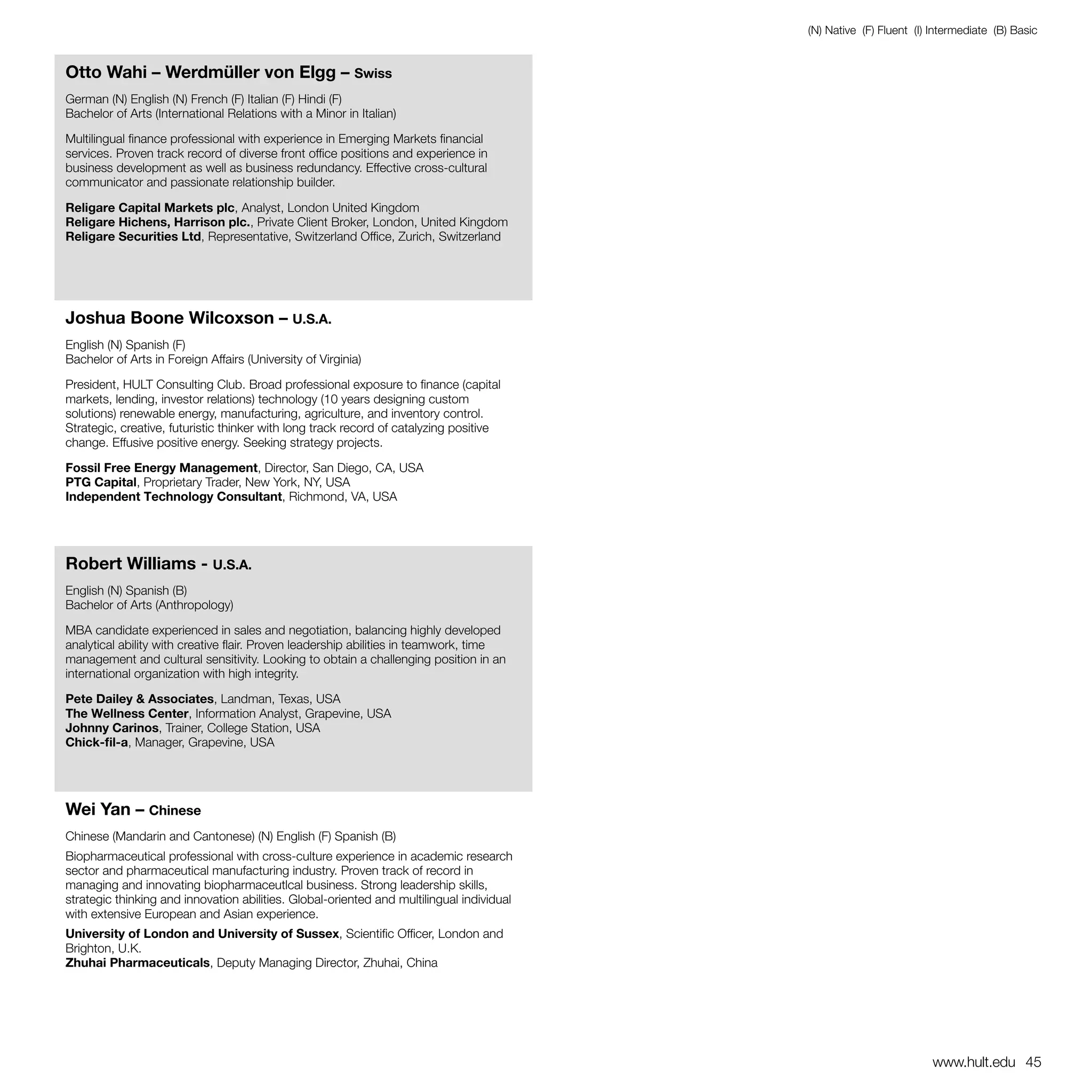 (N) Native (F) Fluent (I) Intermediate (B) Basic


Otto Wahi – Werdmüller von Elgg – Swiss
German (N) English (N) French (F) Italian (F) Hindi (F)
Bachelor of Arts (International Relations with a Minor in Italian)

Multilingual finance professional with experience in Emerging Markets financial
services. Proven track record of diverse front office positions and experience in
business development as well as business redundancy. Effective cross-cultural
communicator and passionate relationship builder.

Religare Capital Markets plc, Analyst, London United Kingdom
Religare Hichens, Harrison plc., Private Client Broker, London, United Kingdom
Religare Securities Ltd, Representative, Switzerland Office, Zurich, Switzerland




Joshua Boone Wilcoxson – U.S.A.
English (N) Spanish (F)
Bachelor of Arts in Foreign Affairs (University of Virginia)

President, HULT Consulting Club. Broad professional exposure to finance (capital
markets, lending, investor relations) technology (10 years designing custom
solutions) renewable energy, manufacturing, agriculture, and inventory control.
Strategic, creative, futuristic thinker with long track record of catalyzing positive
change. Effusive positive energy. Seeking strategy projects.

Fossil Free Energy Management, Director, San Diego, CA, USA
PTG Capital, Proprietary Trader, New York, NY, USA
Independent Technology Consultant, Richmond, VA, USA




Robert Williams - U.S.A.
English (N) Spanish (B)
Bachelor of Arts (Anthropology)

MBA candidate experienced in sales and negotiation, balancing highly developed
analytical ability with creative flair. Proven leadership abilities in teamwork, time
management and cultural sensitivity. Looking to obtain a challenging position in an
international organization with high integrity.

Pete Dailey & Associates, Landman, Texas, USA
The Wellness Center, Information Analyst, Grapevine, USA
Johnny Carinos, Trainer, College Station, USA
Chick-fil-a, Manager, Grapevine, USA




Wei Yan – Chinese
Chinese (Mandarin and Cantonese) (N) English (F) Spanish (B)
Biopharmaceutical professional with cross-culture experience in academic research
sector and pharmaceutical manufacturing industry. Proven track of record in
managing and innovating biopharmaceutlcal business. Strong leadership skills,
strategic thinking and innovation abilities. Global-oriented and multilingual individual
with extensive European and Asian experience.
University of London and University of Sussex, Scientific Officer, London and
Brighton, U.K.
Zhuhai Pharmaceuticals, Deputy Managing Director, Zhuhai, China




                                                                                                                     www.hult.edu 45
 