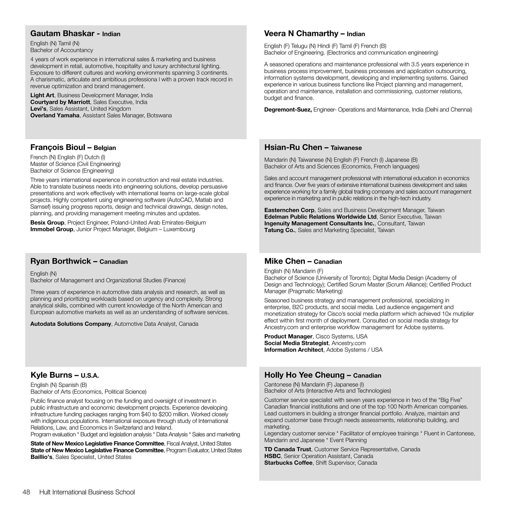 Gautam Bhaskar - Indian                                                                      Veera N Chamarthy – Indian
     English (N) Tamil (N)                                                                        English (F) Telugu (N) Hindi (F) Tamil (F) French (B)
     Bachelor of Accountancy                                                                      Bachelor of Engineering. (Electronics and communication engineering)
     4 years of work experience in international sales & marketing and business
     development in retail, automotive, hospitality and luxury architectural lighting.            A seasoned operations and maintenance professional with 3.5 years experience in
     Exposure to different cultures and working environments spanning 3 continents.               business process improvement, business processes and application outsourcing,
     A charismatic, articulate and ambitious professiona l with a proven track record in          information systems development, developing and implementing systems. Gained
     revenue optimization and brand management.                                                   experience in various business functions like Project planning and management,
                                                                                                  operation and maintenance, installation and commissioning, customer relations,
     Light Art, Business Development Manager, India                                               budget and finance.
     Courtyard by Marriott, Sales Executive, India
     Levi’s, Sales Assistant, United Kingdom                                                      Degremont-Suez, Engineer- Operations and Maintenance, India (Delhi and Chennai)
     Overland Yamaha, Assistant Sales Manager, Botswana




     François Bioul – Belgian                                                                     Hsian-Ru Chen – Taiwanese
     French (N) English (F) Dutch (I)                                                             Mandarin (N) Taiwanese (N) English (F) French (I) Japanese (B)
     Master of Science (Civil Engineering)                                                        Bachelor of Arts and Sciences (Economics, French languages)
     Bachelor of Science (Engineering)
     Three years international experience in construction and real estate industries.             Sales and account management professional with international education in economics
     Able to translate business needs into engineering solutions, develop persuasive              and finance. Over five years of extensive international business development and sales
     presentations and work effectively with international teams on large-scale global            experience working for a family global trading company and sales account management
     projects. Highly competent using engineering software (AutoCAD, Matlab and                   experience in marketing and in public relations in the high-tech industry.
     Samsef) issuing progress reports, design and technical drawings, design notes,
                                                                                                  Easternchen Corp, Sales and Business Development Manager, Taiwan
     planning, and providing management meeting minutes and updates.
                                                                                                  Edelman Public Relations Worldwide Ltd, Senior Executive, Taiwan
     Besix Group, Project Engineer, Poland-United Arab Emirates-Belgium                           Ingenuity Management Consultants Inc., Consultant, Taiwan
     Immobel Group, Junior Project Manager, Belgium – Luxembourg                                  Tatung Co., Sales and Marketing Specialist, Taiwan




     Ryan Borthwick – Canadian                                                                    Mike Chen – Canadian
     English (N)                                                                                  English (N) Mandarin (F)
     Bachelor of Management and Organizational Studies (Finance)                                  Bachelor of Science (University of Toronto); Digital Media Design (Academy of
                                                                                                  Design and Technology); Certified Scrum Master (Scrum Alliance); Certified Product
     Three years of experience in automotive data analysis and research, as well as               Manager (Pragmatic Marketing)
     planning and prioritizing workloads based on urgency and complexity. Strong                  Seasoned business strategy and management professional, specializing in
     analytical skills, combined with current knowledge of the North American and                 enterprise, B2C products, and social media. Led audience engagement and
     European automotive markets as well as an understanding of software services.                monetization strategy for Cisco’s social media platform which achieved 10x mutiplier
                                                                                                  effect within first month of deployment. Consulted on social media strategy for
     Autodata Solutions Company, Automotive Data Analyst, Canada
                                                                                                  Ancestry.com and enterprise workflow management for Adobe systems.
                                                                                                  Product Manager, Cisco Systems, USA
                                                                                                  Social Media Strategist, Ancestry.com
                                                                                                  Information Architect, Adobe Systems / USA



     Kyle Burns – U.S.A.                                                                          Holly Ho Yee Cheung – Canadian
     English (N) Spanish (B)                                                                      Cantonese (N) Mandarin (F) Japanese (I)
     Bachelor of Arts (Economics, Political Science)                                              Bachelor of Arts (Interactive Arts and Technologies)
     Public finance analyst focusing on the funding and oversight of investment in                Customer service specialist with seven years experience in two of the “Big Five”
     public infrastructure and economic development projects. Experience developing               Canadian financial institutions and one of the top 100 North American companies.
     infrastructure funding packages ranging from $40 to $200 million. Worked closely             Lead customers in building a stronger financial portfolio. Analyze, maintain and
     with indigenous populations. International exposure through study of International           expand customer base through needs assessments, relationship building, and
     Relations, Law, and Economics in Switzerland and Ireland.                                    marketing.
     Program evaluation * Budget and legislation analysis * Data Analysis * Sales and marketing   Legendary customer service * Facilitator of employee trainings * Fluent in Cantonese,
                                                                                                  Mandarin and Japanese * Event Planning
     State of New Mexico Legislative Finance Committee, Fiscal Analyst, United States
     State of New Mexico Legislative Finance Committee, Program Evaluator, United States          TD Canada Trust, Customer Service Representative, Canada
     Baillio’s, Sales Specialist, United States                                                   HSBC, Senior Operation Assistant, Canada
                                                                                                  Starbucks Coffee, Shift Supervisor, Canada




48      Hult International Business School
 