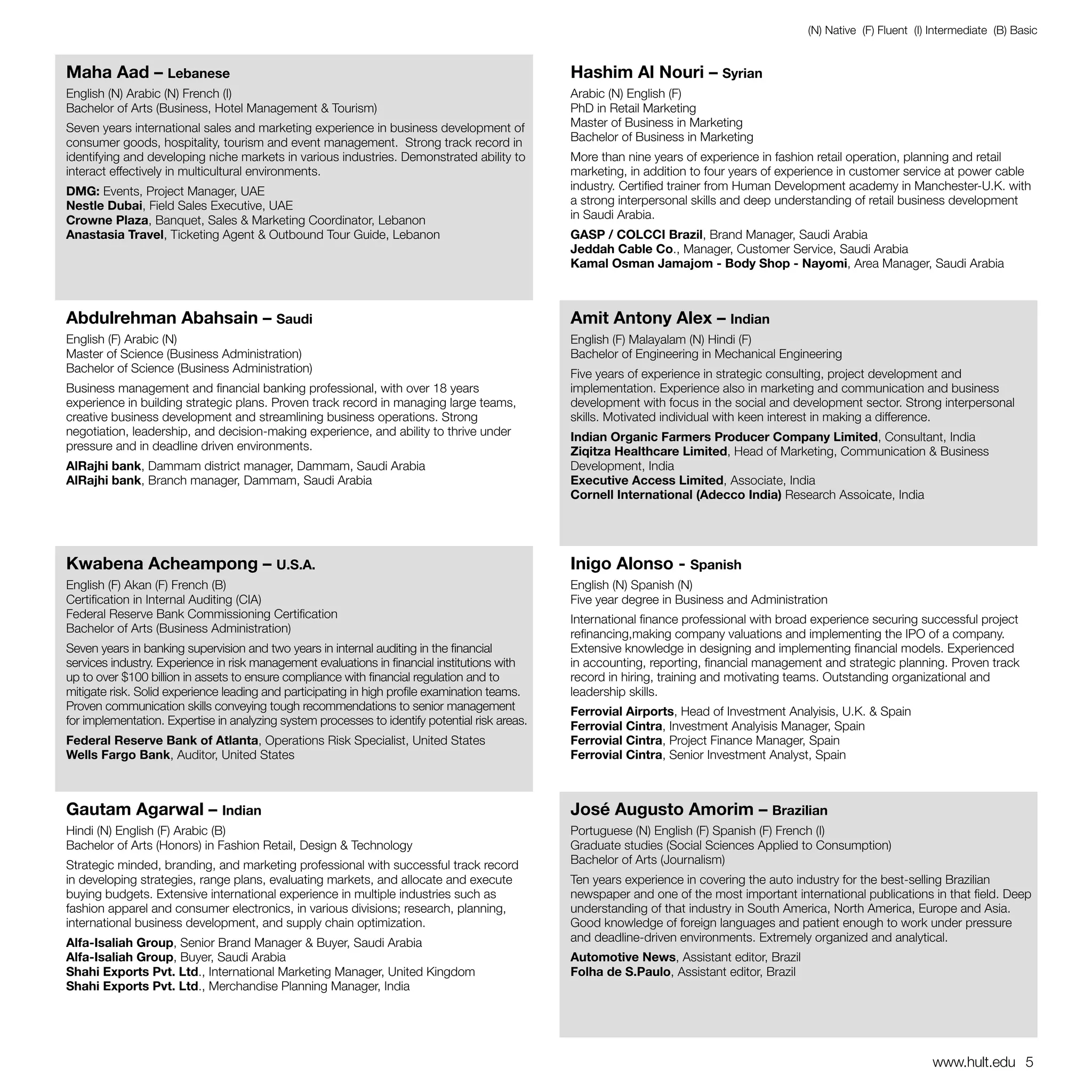 (N) Native (F) Fluent (I) Intermediate (B) Basic


Maha Aad – Lebanese                                                                             Hashim Al Nouri – Syrian
English (N) Arabic (N) French (I)                                                               Arabic (N) English (F)
Bachelor of Arts (Business, Hotel Management & Tourism)                                         PhD in Retail Marketing
Seven years international sales and marketing experience in business development of             Master of Business in Marketing
consumer goods, hospitality, tourism and event management. Strong track record in               Bachelor of Business in Marketing
identifying and developing niche markets in various industries. Demonstrated ability to         More than nine years of experience in fashion retail operation, planning and retail
interact effectively in multicultural environments.                                             marketing, in addition to four years of experience in customer service at power cable
DMG: Events, Project Manager, UAE                                                               industry. Certified trainer from Human Development academy in Manchester-U.K. with
Nestle Dubai, Field Sales Executive, UAE                                                        a strong interpersonal skills and deep understanding of retail business development
Crowne Plaza, Banquet, Sales & Marketing Coordinator, Lebanon                                   in Saudi Arabia.
Anastasia Travel, Ticketing Agent & Outbound Tour Guide, Lebanon                                GASP / COLCCI Brazil, Brand Manager, Saudi Arabia
                                                                                                Jeddah Cable Co., Manager, Customer Service, Saudi Arabia
                                                                                                Kamal Osman Jamajom - Body Shop - Nayomi, Area Manager, Saudi Arabia



Abdulrehman Abahsain – Saudi                                                                    Amit Antony Alex – Indian
English (F) Arabic (N)                                                                          English (F) Malayalam (N) Hindi (F)
Master of Science (Business Administration)                                                     Bachelor of Engineering in Mechanical Engineering
Bachelor of Science (Business Administration)                                                   Five years of experience in strategic consulting, project development and
Business management and financial banking professional, with over 18 years                      implementation. Experience also in marketing and communication and business
experience in building strategic plans. Proven track record in managing large teams,            development with focus in the social and development sector. Strong interpersonal
creative business development and streamlining business operations. Strong                      skills. Motivated individual with keen interest in making a difference.
negotiation, leadership, and decision-making experience, and ability to thrive under            Indian Organic Farmers Producer Company Limited, Consultant, India
pressure and in deadline driven environments.                                                   Ziqitza Healthcare Limited, Head of Marketing, Communication & Business
AlRajhi bank, Dammam district manager, Dammam, Saudi Arabia                                     Development, India
AlRajhi bank, Branch manager, Dammam, Saudi Arabia                                              Executive Access Limited, Associate, India
                                                                                                Cornell International (Adecco India) Research Assoicate, India




Kwabena Acheampong – U.S.A.                                                                     Inigo Alonso - Spanish
English (F) Akan (F) French (B)                                                                 English (N) Spanish (N)
Certification in Internal Auditing (CIA)                                                        Five year degree in Business and Administration
Federal Reserve Bank Commissioning Certification                                                International finance professional with broad experience securing successful project
Bachelor of Arts (Business Administration)                                                      refinancing,making company valuations and implementing the IPO of a company.
Seven years in banking supervision and two years in internal auditing in the financial          Extensive knowledge in designing and implementing financial models. Experienced
services industry. Experience in risk management evaluations in financial institutions with     in accounting, reporting, financial management and strategic planning. Proven track
up to over $100 billion in assets to ensure compliance with financial regulation and to         record in hiring, training and motivating teams. Outstanding organizational and
mitigate risk. Solid experience leading and participating in high profile examination teams.    leadership skills.
Proven communication skills conveying tough recommendations to senior management                Ferrovial Airports, Head of Investment Analyisis, U.K. & Spain
for implementation. Expertise in analyzing system processes to identify potential risk areas.   Ferrovial Cintra, Investment Analyisis Manager, Spain
Federal Reserve Bank of Atlanta, Operations Risk Specialist, United States                      Ferrovial Cintra, Project Finance Manager, Spain
Wells Fargo Bank, Auditor, United States                                                        Ferrovial Cintra, Senior Investment Analyst, Spain



Gautam Agarwal – Indian                                                                         José Augusto Amorim – Brazilian
Hindi (N) English (F) Arabic (B)                                                                Portuguese (N) English (F) Spanish (F) French (I)
Bachelor of Arts (Honors) in Fashion Retail, Design & Technology                                Graduate studies (Social Sciences Applied to Consumption)
Strategic minded, branding, and marketing professional with successful track record             Bachelor of Arts (Journalism)
in developing strategies, range plans, evaluating markets, and allocate and execute             Ten years experience in covering the auto industry for the best-selling Brazilian
buying budgets. Extensive international experience in multiple industries such as               newspaper and one of the most important international publications in that field. Deep
fashion apparel and consumer electronics, in various divisions; research, planning,             understanding of that industry in South America, North America, Europe and Asia.
international business development, and supply chain optimization.                              Good knowledge of foreign languages and patient enough to work under pressure
Alfa-Isaliah Group, Senior Brand Manager & Buyer, Saudi Arabia                                  and deadline-driven environments. Extremely organized and analytical.
Alfa-Isaliah Group, Buyer, Saudi Arabia                                                         Automotive News, Assistant editor, Brazil
Shahi Exports Pvt. Ltd., International Marketing Manager, United Kingdom                        Folha de S.Paulo, Assistant editor, Brazil
Shahi Exports Pvt. Ltd., Merchandise Planning Manager, India




                                                                                                                                                                       www.hult.edu 5
 