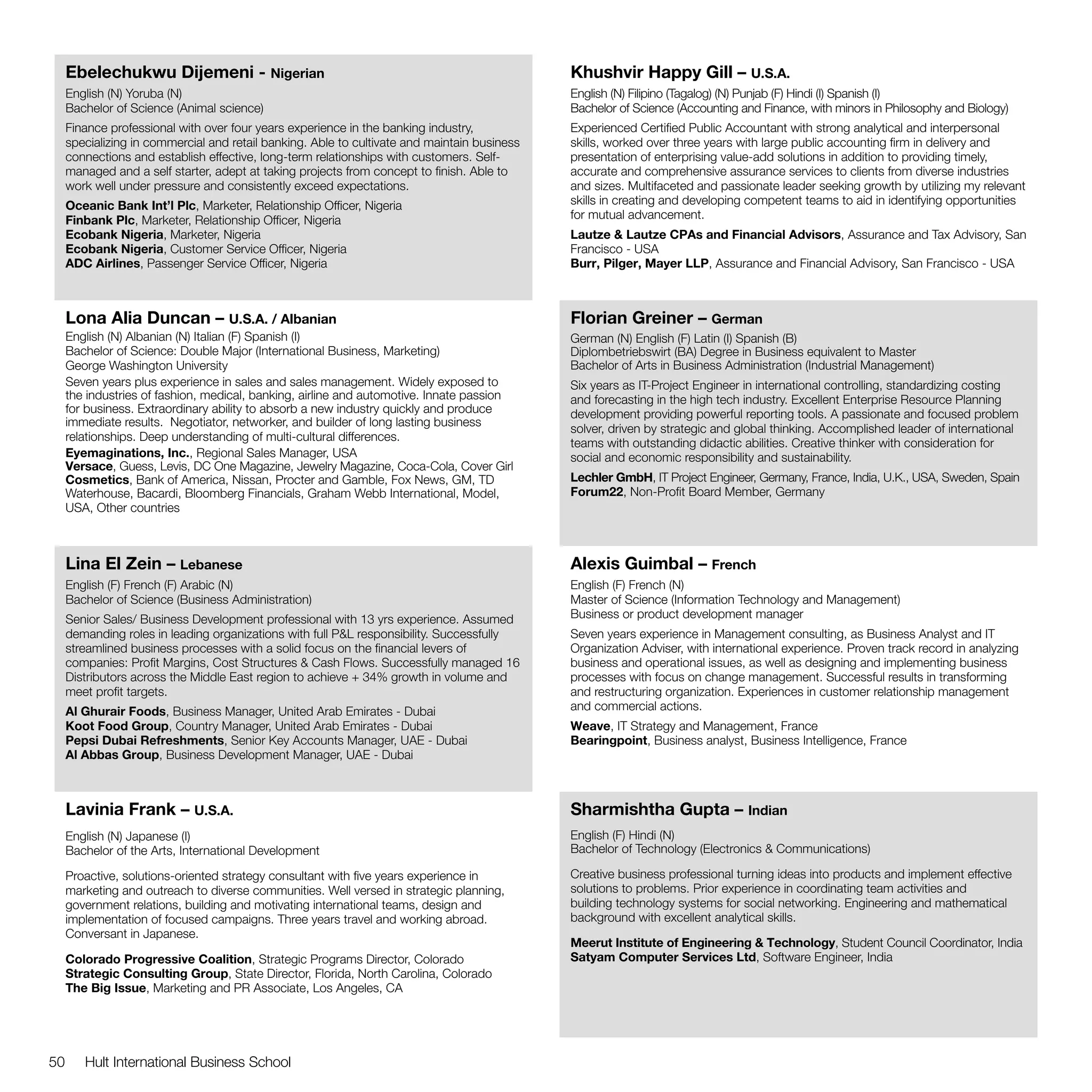 Ebelechukwu Dijemeni - Nigerian                                                          Khushvir Happy Gill – U.S.A.
     English (N) Yoruba (N)                                                                   English (N) Filipino (Tagalog) (N) Punjab (F) Hindi (I) Spanish (I)
     Bachelor of Science (Animal science)                                                     Bachelor of Science (Accounting and Finance, with minors in Philosophy and Biology)
     Finance professional with over four years experience in the banking industry,            Experienced Certified Public Accountant with strong analytical and interpersonal
     specializing in commercial and retail banking. Able to cultivate and maintain business   skills, worked over three years with large public accounting firm in delivery and
     connections and establish effective, long-term relationships with customers. Self-       presentation of enterprising value-add solutions in addition to providing timely,
     managed and a self starter, adept at taking projects from concept to finish. Able to     accurate and comprehensive assurance services to clients from diverse industries
     work well under pressure and consistently exceed expectations.                           and sizes. Multifaceted and passionate leader seeking growth by utilizing my relevant
     Oceanic Bank Int’l Plc, Marketer, Relationship Officer, Nigeria	                         skills in creating and developing competent teams to aid in identifying opportunities
     Finbank Plc, Marketer, Relationship Officer, Nigeria                                     for mutual advancement.
     Ecobank Nigeria, Marketer, Nigeria                                                       Lautze & Lautze CPAs and Financial Advisors, Assurance and Tax Advisory, San
     Ecobank Nigeria, Customer Service Officer, Nigeria                                       Francisco - USA
     ADC Airlines, Passenger Service Officer, Nigeria                                         Burr, Pilger, Mayer LLP, Assurance and Financial Advisory, San Francisco - USA



     Lona Alia Duncan – U.S.A. / Albanian                                                     Florian Greiner – German
     English (N) Albanian (N) Italian (F) Spanish (I)                                         German (N) English (F) Latin (I) Spanish (B)
     Bachelor of Science: Double Major (International Business, Marketing)                    Diplombetriebswirt (BA) Degree in Business equivalent to Master
     George Washington University                                                             Bachelor of Arts in Business Administration (Industrial Management)
     Seven years plus experience in sales and sales management. Widely exposed to             Six years as IT-Project Engineer in international controlling, standardizing costing
     the industries of fashion, medical, banking, airline and automotive. Innate passion      and forecasting in the high tech industry. Excellent Enterprise Resource Planning
     for business. Extraordinary ability to absorb a new industry quickly and produce         development providing powerful reporting tools. A passionate and focused problem
     immediate results. Negotiator, networker, and builder of long lasting business
                                                                                              solver, driven by strategic and global thinking. Accomplished leader of international
     relationships. Deep understanding of multi-cultural differences.
                                                                                              teams with outstanding didactic abilities. Creative thinker with consideration for
     Eyemaginations, Inc., Regional Sales Manager, USA                                        social and economic responsibility and sustainability.
     Versace, Guess, Levis, DC One Magazine, Jewelry Magazine, Coca-Cola, Cover Girl
     Cosmetics, Bank of America, Nissan, Procter and Gamble, Fox News, GM, TD                 Lechler GmbH, IT Project Engineer, Germany, France, India, U.K., USA, Sweden, Spain
     Waterhouse, Bacardi, Bloomberg Financials, Graham Webb International, Model,             Forum22, Non-Profit Board Member, Germany
     USA, Other countries



     Lina El Zein – Lebanese                                                                  Alexis Guimbal – French
     English (F) French (F) Arabic (N)                                                        English (F) French (N)
     Bachelor of Science (Business Administration)                                            Master of Science (Information Technology and Management)
     Senior Sales/ Business Development professional with 13 yrs experience. Assumed          Business or product development manager
     demanding roles in leading organizations with full P&L responsibility. Successfully      Seven years experience in Management consulting, as Business Analyst and IT
     streamlined business processes with a solid focus on the financial levers of             Organization Adviser, with international experience. Proven track record in analyzing
     companies: Profit Margins, Cost Structures & Cash Flows. Successfully managed 16         business and operational issues, as well as designing and implementing business
     Distributors across the Middle East region to achieve + 34% growth in volume and         processes with focus on change management. Successful results in transforming
     meet profit targets.                                                                     and restructuring organization. Experiences in customer relationship management
     Al Ghurair Foods, Business Manager, United Arab Emirates - Dubai                         and commercial actions.
     Koot Food Group, Country Manager, United Arab Emirates - Dubai                           Weave, IT Strategy and Management, France
     Pepsi Dubai Refreshments, Senior Key Accounts Manager, UAE - Dubai                       Bearingpoint, Business analyst, Business Intelligence, France
     Al Abbas Group, Business Development Manager, UAE - Dubai



     Lavinia Frank – U.S.A.                                                                   Sharmishtha Gupta – Indian
     English (N) Japanese (I)                                                                 English (F) Hindi (N)
     Bachelor of the Arts, International Development                                          Bachelor of Technology (Electronics & Communications)

     Proactive, solutions-oriented strategy consultant with five years experience in          Creative business professional turning ideas into products and implement effective
     marketing and outreach to diverse communities. Well versed in strategic planning,        solutions to problems. Prior experience in coordinating team activities and
     government relations, building and motivating international teams, design and            building technology systems for social networking. Engineering and mathematical
     implementation of focused campaigns. Three years travel and working abroad.              background with excellent analytical skills.
     Conversant in Japanese.
                                                                                              Meerut Institute of Engineering & Technology, Student Council Coordinator, India
     Colorado Progressive Coalition, Strategic Programs Director, Colorado                    Satyam Computer Services Ltd, Software Engineer, India
     Strategic Consulting Group, State Director, Florida, North Carolina, Colorado
     The Big Issue, Marketing and PR Associate, Los Angeles, CA




50      Hult International Business School
 