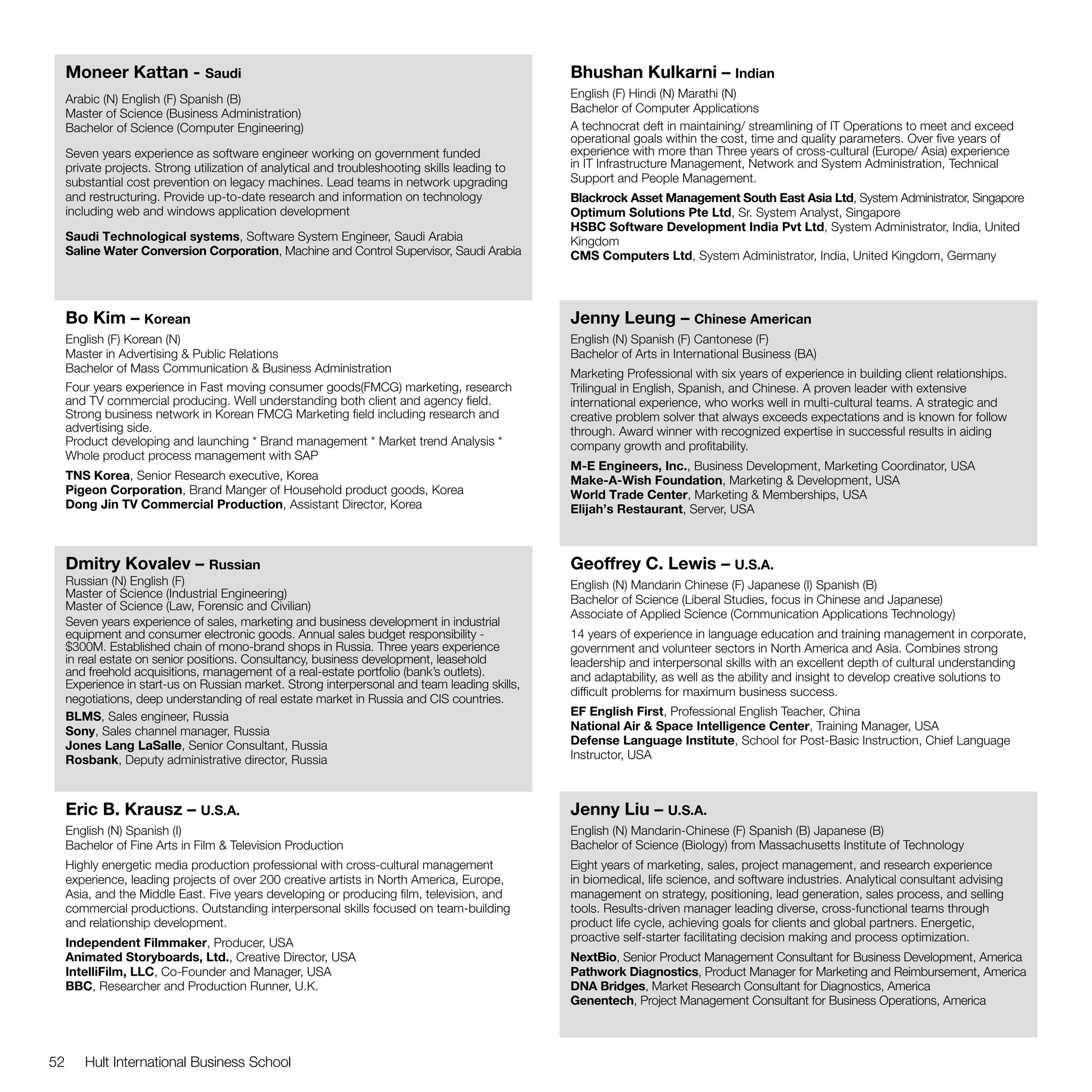 Moneer Kattan - Saudi                                                                      Bhushan Kulkarni – Indian
     Arabic (N) English (F) Spanish (B)                                                         English (F) Hindi (N) Marathi (N)
     Master of Science (Business Administration)                                                Bachelor of Computer Applications
     Bachelor of Science (Computer Engineering)                                                 A technocrat deft in maintaining/ streamlining of IT Operations to meet and exceed
                                                                                                operational goals within the cost, time and quality parameters. Over five years of
     Seven years experience as software engineer working on government funded                   experience with more than Three years of cross-cultural (Europe/ Asia) experience
     private projects. Strong utilization of analytical and troubleshooting skills leading to   in IT Infrastructure Management, Network and System Administration, Technical
     substantial cost prevention on legacy machines. Lead teams in network upgrading            Support and People Management.
     and restructuring. Provide up-to-date research and information on technology               Blackrock Asset Management South East Asia Ltd, System Administrator, Singapore
     including web and windows application development                                          Optimum Solutions Pte Ltd, Sr. System Analyst, Singapore
                                                                                                HSBC Software Development India Pvt Ltd, System Administrator, India, United
     Saudi Technological systems, Software System Engineer, Saudi Arabia                        Kingdom
     Saline Water Conversion Corporation, Machine and Control Supervisor, Saudi Arabia          CMS Computers Ltd, System Administrator, India, United Kingdom, Germany




     Bo Kim – Korean                                                                            Jenny Leung – Chinese American
     English (F) Korean (N)                                                                     English (N) Spanish (F) Cantonese (F)
     Master in Advertising & Public Relations                                                   Bachelor of Arts in International Business (BA)
     Bachelor of Mass Communication & Business Administration                                   Marketing Professional with six years of experience in building client relationships.
     Four years experience in Fast moving consumer goods(FMCG) marketing, research              Trilingual in English, Spanish, and Chinese. A proven leader with extensive
     and TV commercial producing. Well understanding both client and agency field.              international experience, who works well in multi-cultural teams. A strategic and
     Strong business network in Korean FMCG Marketing field including research and              creative problem solver that always exceeds expectations and is known for follow
     advertising side.                                                                          through. Award winner with recognized expertise in successful results in aiding
     Product developing and launching * Brand management * Market trend Analysis *              company growth and profitability.
     Whole product process management with SAP
                                                                                                M-E Engineers, Inc., Business Development, Marketing Coordinator, USA
     TNS Korea, Senior Research executive, Korea                                                Make-A-Wish Foundation, Marketing & Development, USA
     Pigeon Corporation, Brand Manger of Household product goods, Korea                         World Trade Center, Marketing & Memberships, USA
     Dong Jin TV Commercial Production, Assistant Director, Korea                               Elijah’s Restaurant, Server, USA



     Dmitry Kovalev – Russian                                                                   Geoffrey C. Lewis – U.S.A.
     Russian (N) English (F)                                                                    English (N) Mandarin Chinese (F) Japanese (I) Spanish (B)
     Master of Science (Industrial Engineering)                                                 Bachelor of Science (Liberal Studies, focus in Chinese and Japanese)
     Master of Science (Law, Forensic and Civilian)
                                                                                                Associate of Applied Science (Communication Applications Technology)
     Seven years experience of sales, marketing and business development in industrial
     equipment and consumer electronic goods. Annual sales budget responsibility -              14 years of experience in language education and training management in corporate,
     $300M. Established chain of mono-brand shops in Russia. Three years experience             government and volunteer sectors in North America and Asia. Combines strong
     in real estate on senior positions. Consultancy, business development, leasehold           leadership and interpersonal skills with an excellent depth of cultural understanding
     and freehold acquisitions, management of a real-estate portfolio (bank’s outlets).         and adaptability, as well as the ability and insight to develop creative solutions to
     Experience in start-us on Russian market. Strong interpersonal and team leading skills,
                                                                                                difficult problems for maximum business success.
     negotiations, deep understanding of real estate market in Russia and CIS countries.
     BLMS, Sales engineer, Russia                                                               EF English First, Professional English Teacher, China
     Sony, Sales channel manager, Russia                                                        National Air & Space Intelligence Center, Training Manager, USA
     Jones Lang LaSalle, Senior Consultant, Russia                                              Defense Language Institute, School for Post-Basic Instruction, Chief Language
     Rosbank, Deputy administrative director, Russia                                            Instructor, USA



     Eric B. Krausz – U.S.A.                                                                    Jenny Liu – U.S.A.
     English (N) Spanish (I)                                                                    English (N) Mandarin-Chinese (F) Spanish (B) Japanese (B)
     Bachelor of Fine Arts in Film & Television Production                                      Bachelor of Science (Biology) from Massachusetts Institute of Technology
     Highly energetic media production professional with cross-cultural management              Eight years of marketing, sales, project management, and research experience
     experience, leading projects of over 200 creative artists in North America, Europe,        in biomedical, life science, and software industries. Analytical consultant advising
     Asia, and the Middle East. Five years developing or producing film, television, and        management on strategy, positioning, lead generation, sales process, and selling
     commercial productions. Outstanding interpersonal skills focused on team-building          tools. Results-driven manager leading diverse, cross-functional teams through
     and relationship development.                                                              product life cycle, achieving goals for clients and global partners. Energetic,
     Independent Filmmaker, Producer, USA                                                       proactive self-starter facilitating decision making and process optimization.
     Animated Storyboards, Ltd., Creative Director, USA                                         NextBio, Senior Product Management Consultant for Business Development, America
     IntelliFilm, LLC, Co-Founder and Manager, USA                                              Pathwork Diagnostics, Product Manager for Marketing and Reimbursement, America
     BBC, Researcher and Production Runner, U.K.                                                DNA Bridges, Market Research Consultant for Diagnostics, America
                                                                                                Genentech, Project Management Consultant for Business Operations, America



52      Hult International Business School
 
