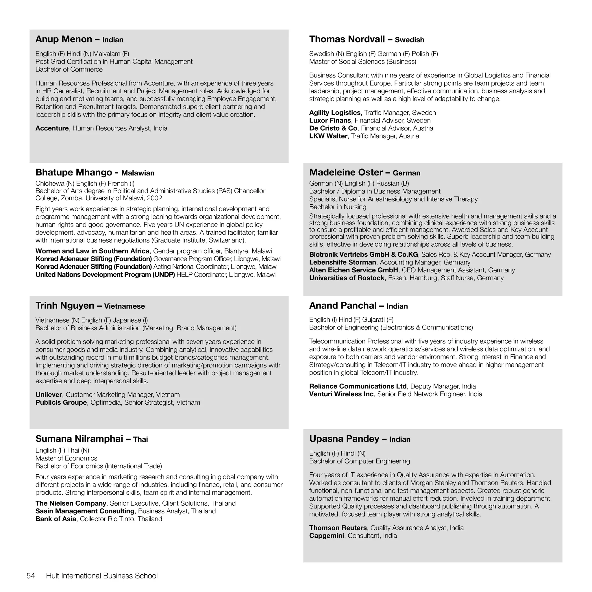 Anup Menon – Indian                                                                         Thomas Nordvall – Swedish
     English (F) Hindi (N) Malyalam (F)                                                          Swedish (N) English (F) German (F) Polish (F)
     Post Grad Certification in Human Capital Management                                         Master of Social Sciences (Business)
     Bachelor of Commerce
                                                                                                 Business Consultant with nine years of experience in Global Logistics and Financial
     Human Resources Professional from Accenture, with an experience of three years              Services throughout Europe. Particular strong points are team projects and team
     in HR Generalist, Recruitment and Project Management roles. Acknowledged for                leadership, project management, effective communication, business analysis and
     building and motivating teams, and successfully managing Employee Engagement,               strategic planning as well as a high level of adaptability to change.
     Retention and Recruitment targets. Demonstrated superb client partnering and
     leadership skills with the primary focus on integrity and client value creation.            Agility Logistics, Traffic Manager, Sweden
                                                                                                 Luxor Finans, Financial Advisor, Sweden
     Accenture, Human Resources Analyst, India                                                   De Cristo & Co, Financial Advisor, Austria
                                                                                                 LKW Walter, Traffic Manager, Austria




     Bhatupe Mhango - Malawian                                                                   Madeleine Oster – German
     Chichewa (N) English (F) French (I)                                                         German (N) English (F) Russian (B)
     Bachelor of Arts degree in Political and Administrative Studies (PAS) Chancellor            Bachelor / Diploma in Business Management
     College, Zomba, University of Malawi, 2002                                                  Specialist Nurse for Anesthesiology and Intensive Therapy
     Eight years work experience in strategic planning, international development and            Bachelor in Nursing
     programme management with a strong leaning towards organizational development,              Strategically focused professional with extensive health and management skills and a
     human rights and good governance. Five years UN experience in global policy                 strong business foundation, combining clinical experience with strong business skills
     development, advocacy, humanitarian and health areas. A trained facilitator; familiar       to ensure a profitable and efficient management. Awarded Sales and Key Account
                                                                                                 professional with proven problem solving skills. Superb leadership and team building
     with international business negotiations (Graduate Institute, Switzerland).
                                                                                                 skills, effective in developing relationships across all levels of business.
     Women and Law in Southern Africa, Gender program officer, Blantyre, Malawi
                                                                                                 Biotronik Vertriebs GmbH & Co.KG, Sales Rep. & Key Account Manager, Germany
     Konrad Adenauer Stifting (Foundation) Governance Program Officer, Lilongwe, Malawi
                                                                                                 Lebenshilfe Storman, Accounting Manager, Germany
     Konrad Adenauer Stifting (Foundation) Acting National Coordinator, Lilongwe, Malawi
                                                                                                 Alten Eichen Service GmbH, CEO Management Assistant, Germany
     United Nations Development Program (UNDP) HELP Coordinator, Lilongwe, Malawi
                                                                                                 Universities of Rostock, Essen, Hamburg, Staff Nurse, Germany



     Trinh Nguyen – Vietnamese                                                                   Anand Panchal – Indian
     Vietnamese (N) English (F) Japanese (I)                                                     English (I) Hindi(F) Gujarati (F)
     Bachelor of Business Administration (Marketing, Brand Management)                           Bachelor of Engineering (Electronics & Communications)

     A solid problem solving marketing professional with seven years experience in               Telecommunication Professional with five years of industry experience in wireless
     consumer goods and media industry. Combining analytical, innovative capabilities            and wire-line data network operations/services and wireless data optimization, and
     with outstanding record in multi millions budget brands/categories management.              exposure to both carriers and vendor environment. Strong interest in Finance and
     Implementing and driving strategic direction of marketing/promotion campaigns with          Strategy/consulting in Telecom/IT industry to move ahead in higher management
     thorough market understanding. Result-oriented leader with project management               position in global Telecom/IT industry.
     expertise and deep interpersonal skills.
                                                                                                 Reliance Communications Ltd, Deputy Manager, India
     Unilever, Customer Marketing Manager, Vietnam                                               Venturi Wireless Inc, Senior Field Network Engineer, India
     Publicis Groupe, Optimedia, Senior Strategist, Vietnam




     Sumana Nilramphai – Thai                                                                    Upasna Pandey – Indian
     English (F) Thai (N)                                                                        English (F) Hindi (N)
     Master of Economics                                                                         Bachelor of Computer Engineering
     Bachelor of Economics (International Trade)
     Four years experience in marketing research and consulting in global company with           Four years of IT experience in Quality Assurance with expertise in Automation.
     different projects in a wide range of industries, including finance, retail, and consumer   Worked as consultant to clients of Morgan Stanley and Thomson Reuters. Handled
     products. Strong interpersonal skills, team spirit and internal management.                 functional, non-functional and test management aspects. Created robust generic
                                                                                                 automation frameworks for manual effort reduction. Involved in training department.
     The Nielsen Company, Senior Executive, Client Solutions, Thailand                           Supported Quality processes and dashboard publishing through automation. A
     Sasin Management Consulting, Business Analyst, Thailand                                     motivated, focused team player with strong analytical skills.
     Bank of Asia, Collector Rio Tinto, Thailand
                                                                                                 Thomson Reuters, Quality Assurance Analyst, India
                                                                                                 Capgemini, Consultant, India




54      Hult International Business School
 