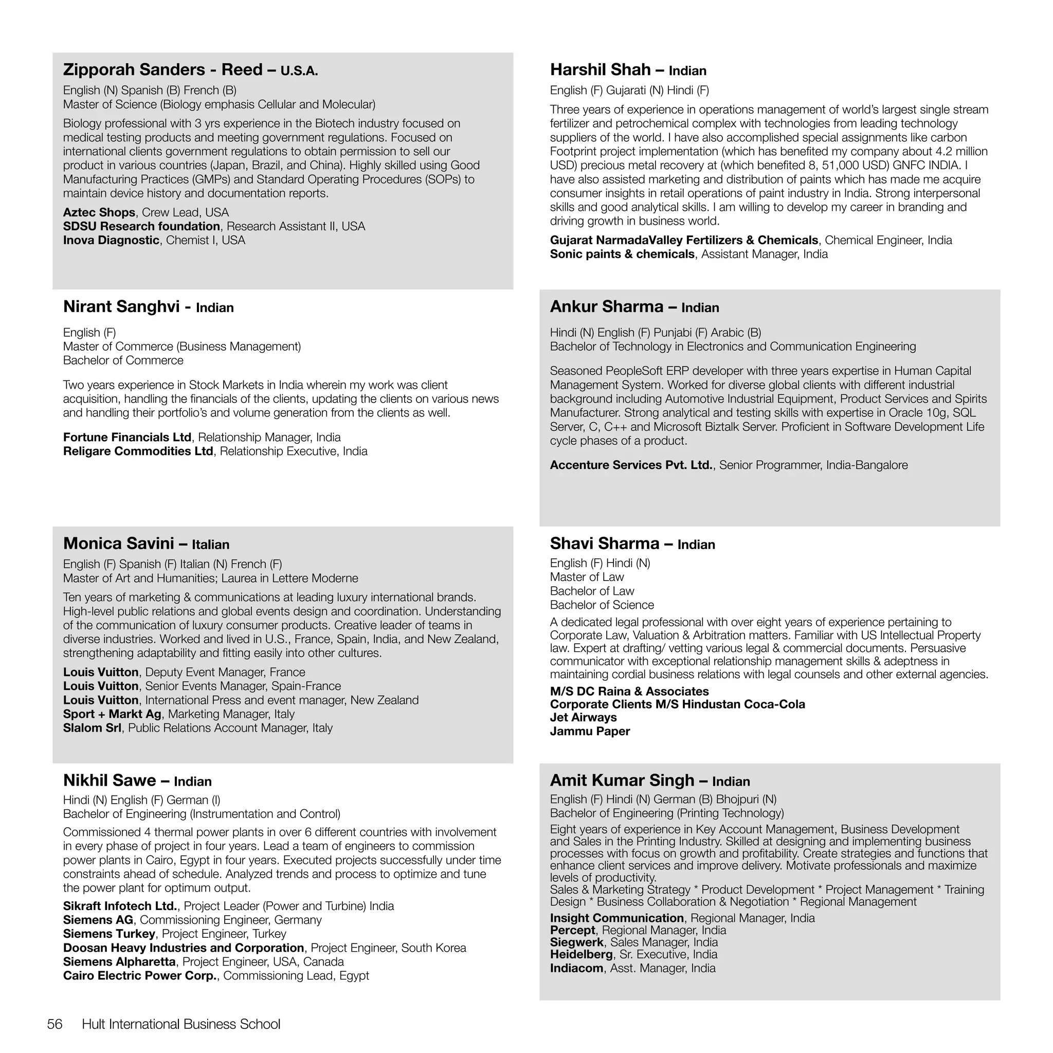 Zipporah Sanders - Reed – U.S.A.                                                            Harshil Shah – Indian
     English (N) Spanish (B) French (B)                                                          English (F) Gujarati (N) Hindi (F)
     Master of Science (Biology emphasis Cellular and Molecular)                                 Three years of experience in operations management of world’s largest single stream
     Biology professional with 3 yrs experience in the Biotech industry focused on               fertilizer and petrochemical complex with technologies from leading technology
     medical testing products and meeting government regulations. Focused on                     suppliers of the world. I have also accomplished special assignments like carbon
     international clients government regulations to obtain permission to sell our               Footprint project implementation (which has benefited my company about 4.2 million
     product in various countries (Japan, Brazil, and China). Highly skilled using Good          USD) precious metal recovery at (which benefited 8, 51,000 USD) GNFC INDIA. I
     Manufacturing Practices (GMPs) and Standard Operating Procedures (SOPs) to                  have also assisted marketing and distribution of paints which has made me acquire
     maintain device history and documentation reports.                                          consumer insights in retail operations of paint industry in India. Strong interpersonal
     Aztec Shops, Crew Lead, USA                                                                 skills and good analytical skills. I am willing to develop my career in branding and
     SDSU Research foundation, Research Assistant II, USA                                        driving growth in business world.
     Inova Diagnostic, Chemist I, USA                                                            Gujarat NarmadaValley Fertilizers & Chemicals, Chemical Engineer, India
                                                                                                 Sonic paints & chemicals, Assistant Manager, India



     Nirant Sanghvi - Indian                                                                     Ankur Sharma – Indian
     English (F)                                                                                 Hindi (N) English (F) Punjabi (F) Arabic (B)
     Master of Commerce (Business Management)                                                    Bachelor of Technology in Electronics and Communication Engineering
     Bachelor of Commerce
                                                                                                 Seasoned PeopleSoft ERP developer with three years expertise in Human Capital
     Two years experience in Stock Markets in India wherein my work was client                   Management System. Worked for diverse global clients with different industrial
     acquisition, handling the financials of the clients, updating the clients on various news   background including Automotive Industrial Equipment, Product Services and Spirits
     and handling their portfolio’s and volume generation from the clients as well.              Manufacturer. Strong analytical and testing skills with expertise in Oracle 10g, SQL
                                                                                                 Server, C, C++ and Microsoft Biztalk Server. Proficient in Software Development Life
     Fortune Financials Ltd, Relationship Manager, India                                         cycle phases of a product.
     Religare Commodities Ltd, Relationship Executive, India
                                                                                                 Accenture Services Pvt. Ltd., Senior Programmer, India-Bangalore




     Monica Savini – Italian                                                                     Shavi Sharma – Indian
     English (F) Spanish (F) Italian (N) French (F)                                              English (F) Hindi (N)
     Master of Art and Humanities; Laurea in Lettere Moderne                                     Master of Law
                                                                                                 Bachelor of Law
     Ten years of marketing & communications at leading luxury international brands.
                                                                                                 Bachelor of Science
     High-level public relations and global events design and coordination. Understanding
     of the communication of luxury consumer products. Creative leader of teams in               A dedicated legal professional with over eight years of experience pertaining to
     diverse industries. Worked and lived in U.S., France, Spain, India, and New Zealand,        Corporate Law, Valuation & Arbitration matters. Familiar with US Intellectual Property
     strengthening adaptability and fitting easily into other cultures.                          law. Expert at drafting/ vetting various legal & commercial documents. Persuasive
                                                                                                 communicator with exceptional relationship management skills & adeptness in
     Louis Vuitton, Deputy Event Manager, France                                                 maintaining cordial business relations with legal counsels and other external agencies.
     Louis Vuitton, Senior Events Manager, Spain-France                                          M/S DC Raina & Associates
     Louis Vuitton, International Press and event manager, New Zealand                           Corporate Clients M/S Hindustan Coca-Cola
     Sport + Markt Ag, Marketing Manager, Italy                                                  Jet Airways
     Slalom Srl, Public Relations Account Manager, Italy                                         Jammu Paper



     Nikhil Sawe – Indian                                                                        Amit Kumar Singh – Indian
     Hindi (N) English (F) German (I)                                                            English (F) Hindi (N) German (B) Bhojpuri (N)
     Bachelor of Engineering (Instrumentation and Control)                                       Bachelor of Engineering (Printing Technology)
     Commissioned 4 thermal power plants in over 6 different countries with involvement          Eight years of experience in Key Account Management, Business Development
     in every phase of project in four years. Lead a team of engineers to commission             and Sales in the Printing Industry. Skilled at designing and implementing business
                                                                                                 processes with focus on growth and profitability. Create strategies and functions that
     power plants in Cairo, Egypt in four years. Executed projects successfully under time       enhance client services and improve delivery. Motivate professionals and maximize
     constraints ahead of schedule. Analyzed trends and process to optimize and tune             levels of productivity.
     the power plant for optimum output.                                                         Sales & Marketing Strategy * Product Development * Project Management * Training
     Sikraft Infotech Ltd., Project Leader (Power and Turbine) India                             Design * Business Collaboration & Negotiation * Regional Management
     Siemens AG, Commissioning Engineer, Germany                                                 Insight Communication, Regional Manager, India
     Siemens Turkey, Project Engineer, Turkey                                                    Percept, Regional Manager, India
     Doosan Heavy Industries and Corporation, Project Engineer, South Korea                      Siegwerk, Sales Manager, India
                                                                                                 Heidelberg, Sr. Executive, India
     Siemens Alpharetta, Project Engineer, USA, Canada
                                                                                                 Indiacom, Asst. Manager, India
     Cairo Electric Power Corp., Commissioning Lead, Egypt



56      Hult International Business School
 