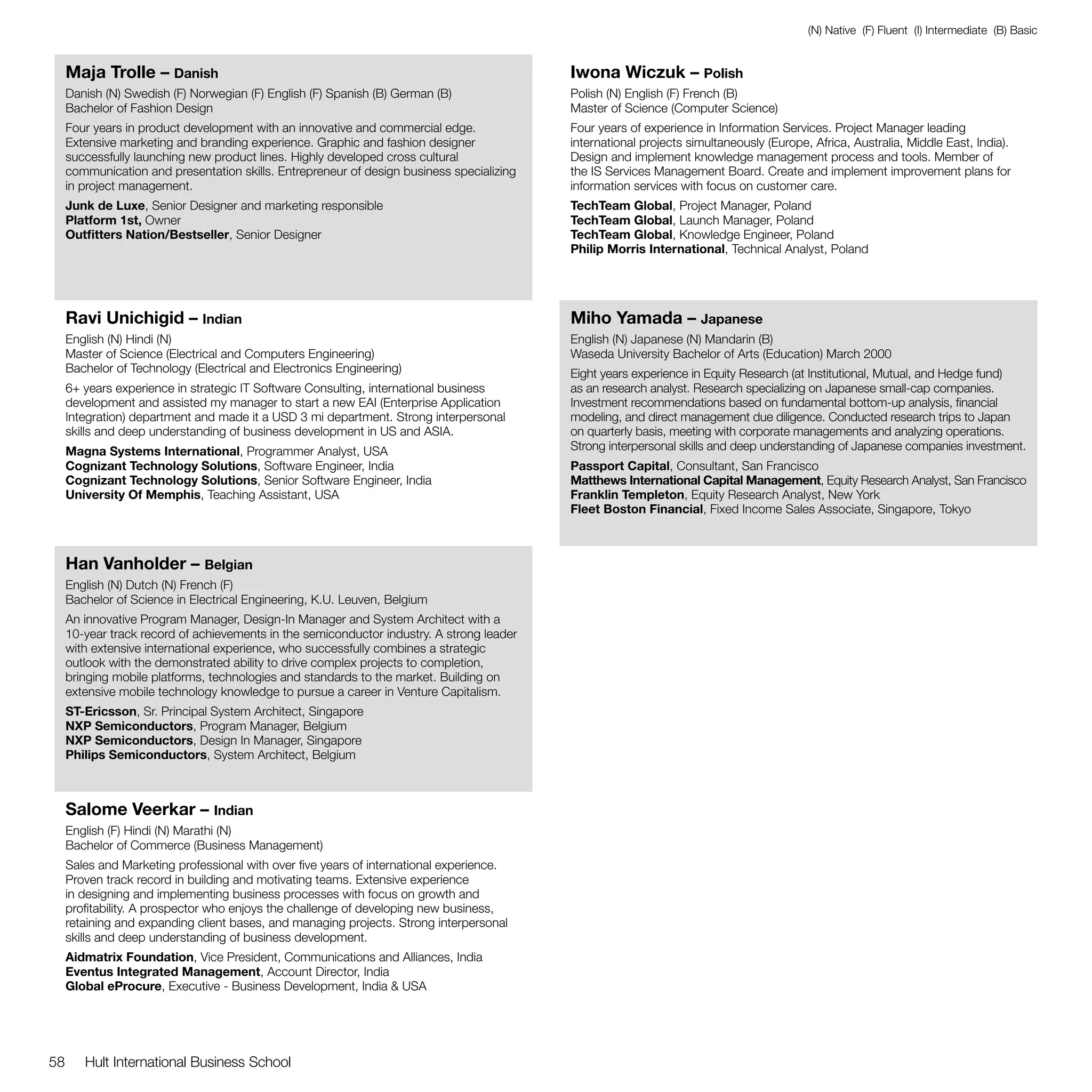 (N) Native (F) Fluent (I) Intermediate (B) Basic


     Maja Trolle – Danish                                                                  Iwona Wiczuk – Polish
     Danish (N) Swedish (F) Norwegian (F) English (F) Spanish (B) German (B)               Polish (N) English (F) French (B)
     Bachelor of Fashion Design                                                            Master of Science (Computer Science)
     Four years in product development with an innovative and commercial edge.             Four years of experience in Information Services. Project Manager leading
     Extensive marketing and branding experience. Graphic and fashion designer             international projects simultaneously (Europe, Africa, Australia, Middle East, India).
     successfully launching new product lines. Highly developed cross cultural             Design and implement knowledge management process and tools. Member of
     communication and presentation skills. Entrepreneur of design business specializing   the IS Services Management Board. Create and implement improvement plans for
     in project management.                                                                information services with focus on customer care.
     Junk de Luxe, Senior Designer and marketing responsible                               TechTeam Global, Project Manager, Poland
     Platform 1st, Owner                                                                   TechTeam Global, Launch Manager, Poland
     Outfitters Nation/Bestseller, Senior Designer                                         TechTeam Global, Knowledge Engineer, Poland
                                                                                           Philip Morris International, Technical Analyst, Poland




     Ravi Unichigid – Indian                                                               Miho Yamada – Japanese
     English (N) Hindi (N)                                                                 English (N) Japanese (N) Mandarin (B)
     Master of Science (Electrical and Computers Engineering)                              Waseda University Bachelor of Arts (Education) March 2000
     Bachelor of Technology (Electrical and Electronics Engineering)                       Eight years experience in Equity Research (at Institutional, Mutual, and Hedge fund)
     6+ years experience in strategic IT Software Consulting, international business       as an research analyst. Research specializing on Japanese small-cap companies.
     development and assisted my manager to start a new EAI (Enterprise Application        Investment recommendations based on fundamental bottom-up analysis, financial
     Integration) department and made it a USD 3 mi department. Strong interpersonal       modeling, and direct management due diligence. Conducted research trips to Japan
     skills and deep understanding of business development in US and ASIA.                 on quarterly basis, meeting with corporate managements and analyzing operations.
     Magna Systems International, Programmer Analyst, USA                                  Strong interpersonal skills and deep understanding of Japanese companies investment.
     Cognizant Technology Solutions, Software Engineer, India                              Passport Capital, Consultant, San Francisco
     Cognizant Technology Solutions, Senior Software Engineer, India                       Matthews International Capital Management, Equity Research Analyst, San Francisco
     University Of Memphis, Teaching Assistant, USA                                        Franklin Templeton, Equity Research Analyst, New York
                                                                                           Fleet Boston Financial, Fixed Income Sales Associate, Singapore, Tokyo



     Han Vanholder – Belgian
     English (N) Dutch (N) French (F)
     Bachelor of Science in Electrical Engineering, K.U. Leuven, Belgium
     An innovative Program Manager, Design-In Manager and System Architect with a
     10-year track record of achievements in the semiconductor industry. A strong leader
     with extensive international experience, who successfully combines a strategic
     outlook with the demonstrated ability to drive complex projects to completion,
     bringing mobile platforms, technologies and standards to the market. Building on
     extensive mobile technology knowledge to pursue a career in Venture Capitalism.
     ST-Ericsson, Sr. Principal System Architect, Singapore
     NXP Semiconductors, Program Manager, Belgium
     NXP Semiconductors, Design In Manager, Singapore
     Philips Semiconductors, System Architect, Belgium



     Salome Veerkar – Indian
     English (F) Hindi (N) Marathi (N)
     Bachelor of Commerce (Business Management)
     Sales and Marketing professional with over five years of international experience.
     Proven track record in building and motivating teams. Extensive experience
     in designing and implementing business processes with focus on growth and
     profitability. A prospector who enjoys the challenge of developing new business,
     retaining and expanding client bases, and managing projects. Strong interpersonal
     skills and deep understanding of business development.
     Aidmatrix Foundation, Vice President, Communications and Alliances, India
     Eventus Integrated Management, Account Director, India
     Global eProcure, Executive - Business Development, India & USA




58      Hult International Business School
 
