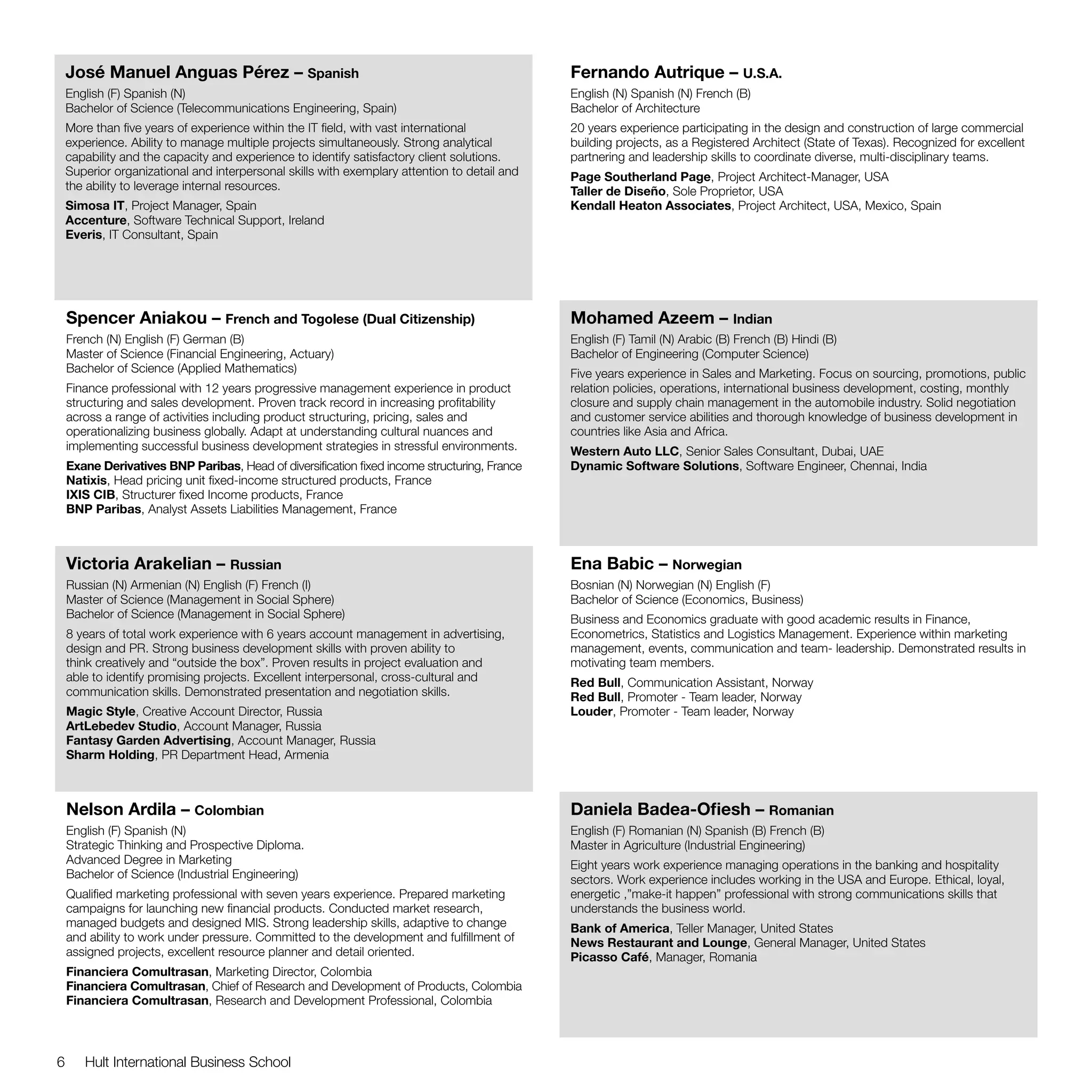 José Manuel Anguas Pérez – Spanish                                                        Fernando Autrique – U.S.A.
    English (F) Spanish (N)                                                                   English (N) Spanish (N) French (B)
    Bachelor of Science (Telecommunications Engineering, Spain)                               Bachelor of Architecture
    More than five years of experience within the IT field, with vast international           20 years experience participating in the design and construction of large commercial
    experience. Ability to manage multiple projects simultaneously. Strong analytical         building projects, as a Registered Architect (State of Texas). Recognized for excellent
    capability and the capacity and experience to identify satisfactory client solutions.     partnering and leadership skills to coordinate diverse, multi-disciplinary teams.
    Superior organizational and interpersonal skills with exemplary attention to detail and   Page Southerland Page, Project Architect-Manager, USA
    the ability to leverage internal resources.                                               Taller de Diseño, Sole Proprietor, USA
    Simosa IT, Project Manager, Spain                                                         Kendall Heaton Associates, Project Architect, USA, Mexico, Spain
    Accenture, Software Technical Support, Ireland
    Everis, IT Consultant, Spain




    Spencer Aniakou – French and Togolese (Dual Citizenship)                                  Mohamed Azeem – Indian
    French (N) English (F) German (B)                                                         English (F) Tamil (N) Arabic (B) French (B) Hindi (B)
    Master of Science (Financial Engineering, Actuary)                                        Bachelor of Engineering (Computer Science)
    Bachelor of Science (Applied Mathematics)                                                 Five years experience in Sales and Marketing. Focus on sourcing, promotions, public
    Finance professional with 12 years progressive management experience in product           relation policies, operations, international business development, costing, monthly
    structuring and sales development. Proven track record in increasing profitability        closure and supply chain management in the automobile industry. Solid negotiation
    across a range of activities including product structuring, pricing, sales and            and customer service abilities and thorough knowledge of business development in
    operationalizing business globally. Adapt at understanding cultural nuances and           countries like Asia and Africa.
    implementing successful business development strategies in stressful environments.        Western Auto LLC, Senior Sales Consultant, Dubai, UAE
    Exane Derivatives BNP Paribas, Head of diversification fixed income structuring, France   Dynamic Software Solutions, Software Engineer, Chennai, India
    Natixis, Head pricing unit fixed-income structured products, France
    IXIS CIB, Structurer fixed Income products, France
    BNP Paribas, Analyst Assets Liabilities Management, France



    Victoria Arakelian – Russian                                                              Ena Babic – Norwegian
    Russian (N) Armenian (N) English (F) French (I)                                           Bosnian (N) Norwegian (N) English (F)
    Master of Science (Management in Social Sphere)                                           Bachelor of Science (Economics, Business)
    Bachelor of Science (Management in Social Sphere)                                         Business and Economics graduate with good academic results in Finance,
    8 years of total work experience with 6 years account management in advertising,          Econometrics, Statistics and Logistics Management. Experience within marketing
    design and PR. Strong business development skills with proven ability to                  management, events, communication and team- leadership. Demonstrated results in
    think creatively and “outside the box”. Proven results in project evaluation and          motivating team members.
    able to identify promising projects. Excellent interpersonal, cross-cultural and          Red Bull, Communication Assistant, Norway
    communication skills. Demonstrated presentation and negotiation skills.                   Red Bull, Promoter - Team leader, Norway
    Magic Style, Creative Account Director, Russia                                            Louder, Promoter - Team leader, Norway
    ArtLebedev Studio, Account Manager, Russia
    Fantasy Garden Advertising, Account Manager, Russia
    Sharm Holding, PR Department Head, Armenia



    Nelson Ardila – Colombian                                                                 Daniela Badea-Ofiesh – Romanian
    English (F) Spanish (N)                                                                   English (F) Romanian (N) Spanish (B) French (B)
    Strategic Thinking and Prospective Diploma.                                               Master in Agriculture (Industrial Engineering)
    Advanced Degree in Marketing                                                              Eight years work experience managing operations in the banking and hospitality
    Bachelor of Science (Industrial Engineering)                                              sectors. Work experience includes working in the USA and Europe. Ethical, loyal,
    Qualified marketing professional with seven years experience. Prepared marketing          energetic ,”make-it happen” professional with strong communications skills that
    campaigns for launching new financial products. Conducted market research,                understands the business world.
    managed budgets and designed MIS. Strong leadership skills, adaptive to change            Bank of America, Teller Manager, United States
    and ability to work under pressure. Committed to the development and fulfillment of       News Restaurant and Lounge, General Manager, United States
    assigned projects, excellent resource planner and detail oriented.                        Picasso Café, Manager, Romania
    Financiera Comultrasan, Marketing Director, Colombia
    Financiera Comultrasan, Chief of Research and Development of Products, Colombia
    Financiera Comultrasan, Research and Development Professional, Colombia



6      Hult International Business School
 