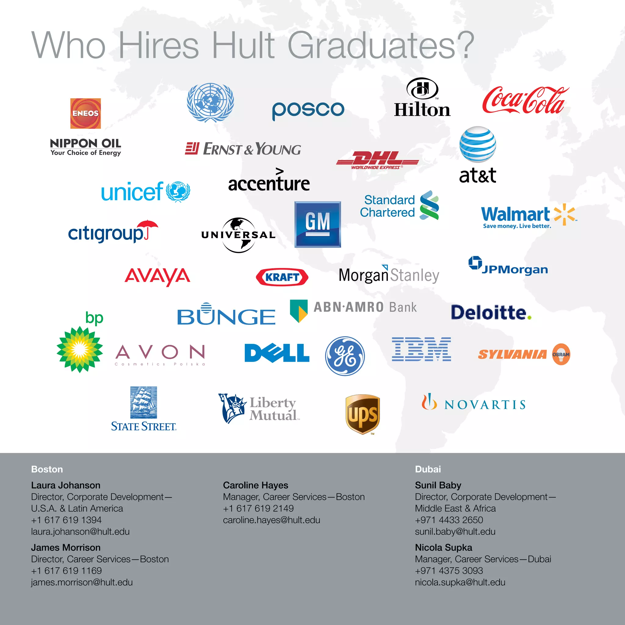 Who Hires Hult Graduates?




Boston                                                                      Dubai
Laura Johanson                            Caroline Hayes                    Sunil Baby
Director, Corporate Development—          Manager, Career Services—Boston   Director, Corporate Development—
U.S.A. & Latin America                    +1 617 619 2149                   Middle East & Africa
+1 617 619 1394                           caroline.hayes@hult.edu           +971 4433 2650
laura.johanson@hult.edu                                                     sunil.baby@hult.edu
James Morrison                                                              Nicola Supka
Director, Career Services—Boston                                            Manager, Career Services—Dubai
+1 617 619 1169                                                             +971 4375 3093
james.morrison@hult.edu                                                     nicola.supka@hult.edu

60   Hult International Business School
 