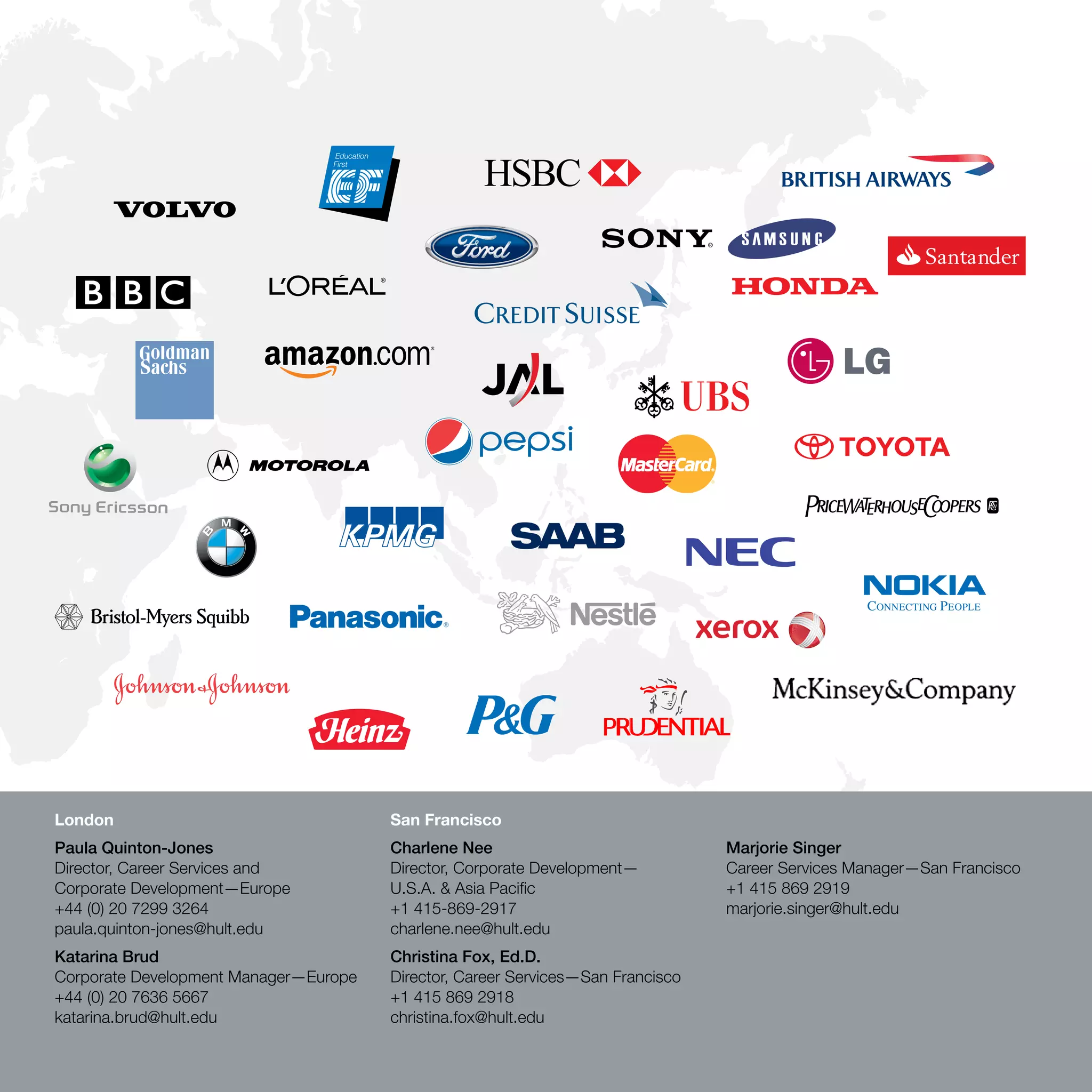 London                                 San Francisco
Paula Quinton-Jones                    Charlene Nee                              Marjorie Singer
Director, Career Services and          Director, Corporate Development—          Career Services Manager—San Francisco
Corporate Development—Europe           U.S.A. & Asia Pacific                     +1 415 869 2919
+44 (0) 20 7299 3264                   +1 415-869-2917                           marjorie.singer@hult.edu
paula.quinton-jones@hult.edu           charlene.nee@hult.edu
Katarina Brud                          Christina Fox, Ed.D.
Corporate Development Manager—Europe   Director, Career Services—San Francisco
+44 (0) 20 7636 5667                   +1 415 869 2918
katarina.brud@hult.edu                 christina.fox@hult.edu

                                                                                                          www.hult.edu 61
 