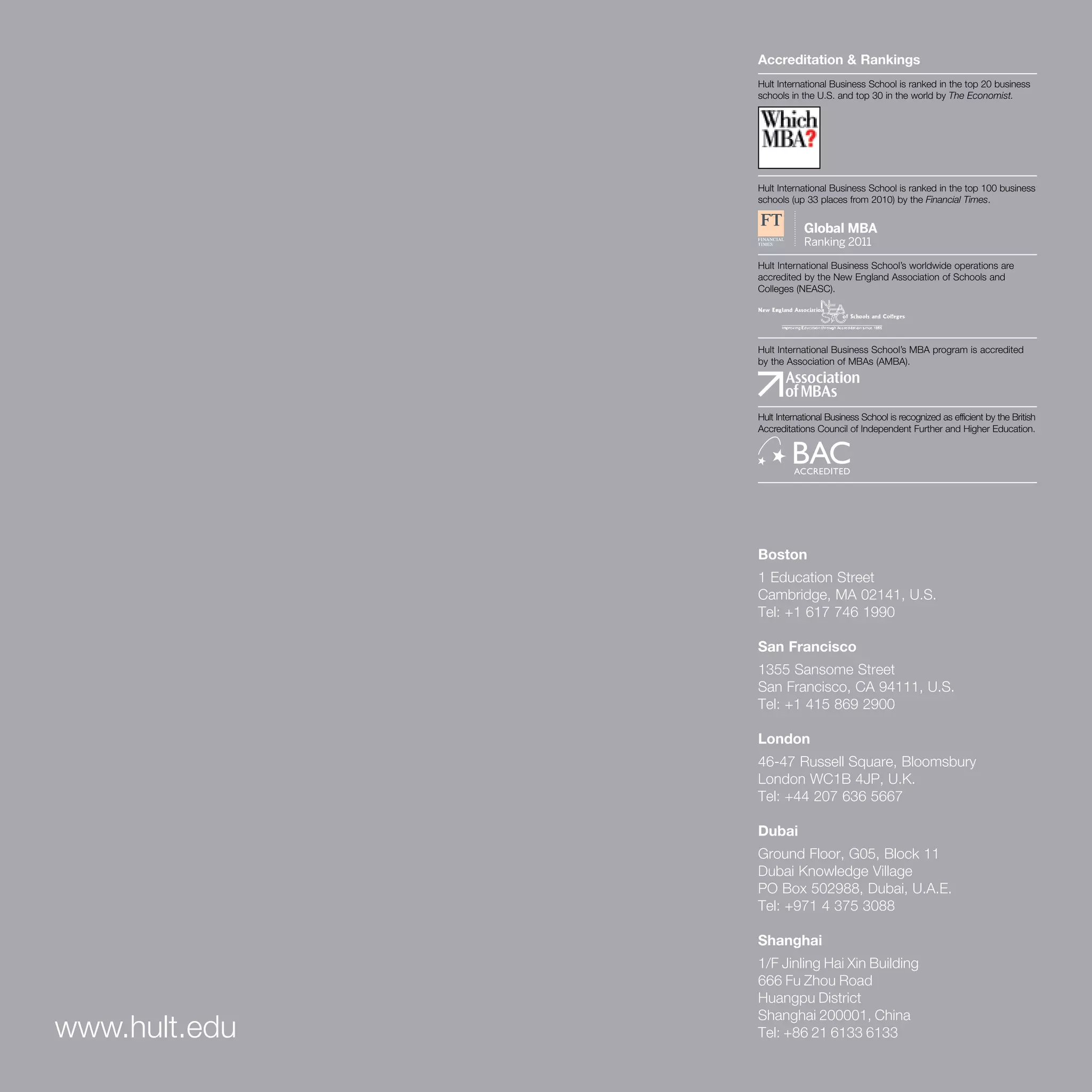 Accreditation & Rankings
                                         Hult International Business School is ranked in the top 20 business
                                         schools in the U.S. and top 30 in the world by The Economist.




                                         Hult International Business School is ranked in the top 100 business
                                         schools (up 33 places from 2010) by the Financial Times.




                                         Hult International Business School’s worldwide operations are
                                         accredited by the New England Association of Schools and
                                         Colleges (NEASC).




                                         Hult International Business School’s MBA program is accredited
                                         by the Association of MBAs (AMBA).




                                         Hult International Business School is recognized as efficient by the British
                                         Accreditations Council of Independent Further and Higher Education.




                                         Boston
                                         1 Education Street
                                         Cambridge, MA 02141, U.S.
                                         Tel: +1 617 746 1990

                                         San Francisco
                                         1355 Sansome Street
                                         San Francisco, CA 94111, U.S.
                                         Tel: +1 415 869 2900

                                         London
                                         46-47 Russell Square, Bloomsbury
                                         London WC1B 4JP, U.K.
                                         Tel: +44 207 636 5667

                                         Dubai
                                         Ground Floor, G05, Block 11
                                         Dubai Knowledge Village
                                         PO Box 502988, Dubai, U.A.E.
                                         Tel: +971 4 375 3088

                                         Shanghai
                                         1/F Jinling Hai Xin Building
                                         666 Fu Zhou Road
                                         Huangpu District
                                         Shanghai 200001, China
www.hult.edu                             Tel: +86 21 6133 6133

2   Hult International Business School
 
