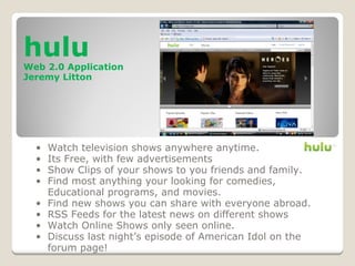 hulu
Web 2.0 Application
Jeremy Litton
• Watch television shows anywhere anytime.
• Its Free, with few advertisements
• Show Clips of your shows to you friends and family.
• Find most anything your looking for comedies,
Educational programs, and movies.
• Find new shows you can share with everyone abroad.
• RSS Feeds for the latest news on different shows
• Watch Online Shows only seen online.
• Discuss last night’s episode of American Idol on the
forum page!
 
