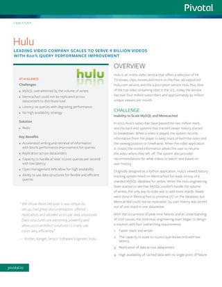 Hulu is an online video service that offers a selection of hit
TV shows, clips, movies and more on the free, ad-supported
Hulu.com service, and the subscription service Hulu Plus. One
of the top video streaming sites in the U.S., today the service
has over four million subscribers and approximately 30 million
unique viewers per month.
CHALLENGE
Inability to Scale MySQL and Memcached
In 2012, Hulu’s subscriber base passed the two million mark,
and the back-end systems that tracked viewer history started
to breakdown. When a video is played, the system records
information from the player to keep track of both the video and
the viewing position or timeframe. When the video application
is closed, the stored information allows the user to resume
the video where they left off. The system also provides
recommendations for what videos to watch next based on
user history.
Originally designed as a Python application, Hulu’s viewed history
tracking system relied on Memcached for reads on top of a
sharded MySQL database for writes. When the Hulu engineering
team started to see that MySQL couldn’t handle the volume
of writes, the only way to scale was to add more shards. Reads
were done in Memcached to preserve I/O on the database, but
Memcached could not be replicated. So, user history was served
out of one shard in one datacenter.
With the occurrence of peak time failures and an understanding
of root causes, the core Hulu engineering team began to design
a solution with four overarching requirements:
1.	 Faster reads and writes
2.	 The capacity to scale to 10,000 queries/second with low
latency
3.	 Replication of data across datacenters
4.	 High availability of cached data with no single point of failure
AT-A-GLANCE
Challenges
•	 MySQL overwhelmed by the volume of writes
•	 Memcached could not be replicated across
datacenters to distribute load
•	 Latency on queries with degrading performance
•	 No high-availability strategy
Solution
•	 Redis
Key Benefits
•	 Accelerated writing and retrieval of information
with 800% performance improvement for queries
•	 Replication across datacenters
•	 Capacity to handle at least 10,000 queries per second
with low latency
•	 Open management APIs allow for high availability
•	 Ability to use data structures for flexible and efficient
queries
CASE STUDY
Hulu
LEADING VIDEO COMPANY SCALES TO SERVE 4 BILLION VIDEOS
WITH 800% QUERY PERFORMANCE IMPROVEMENT
OVERVIEW
“	We chose Redis because it was simple to
set up, had great documentation, offered
replication, and allowed us to use data structures.
Data structures are extremely powerful and
allow us to architect solutions to many use
cases very efficiently.”
—	Andres Rangel, Senior Software Engineer, Hulu
pivotal.io
 