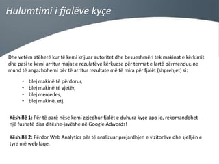 Hulumtimi i fjalëve kyçe

Dhe vetëm atëherë kur të kemi krijuar autoritet dhe besueshmëri tek makinat e kërkimit
dhe pasi te kemi arritur majat e rezulatëve kërkuese për termat e lartë përmendur, ne
mund të angazhohemi për të arritur rezultate më të mira për fjalët (shprehjet) si:

•
•
•
•

blej makinë të përdorur,
blej makinë të vjetër,
blej mercedes,
blej makinë, etj.

Këshillë 1: Për të parë nëse kemi zgjedhur fjalët e duhura kyçe apo jo, rekomandohet
një fushatë disa ditëshe-javëshe në Google Adwords!
Këshillë 2: Përdor Web Analytics për të analizuar prejardhjen e vizitorëve dhe sjelljën e
tyre më web faqe.

 