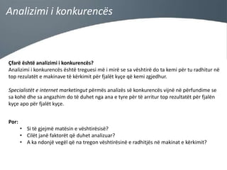 Analizimi i konkurencës

Çfarë është analizimi i konkurencës?
Analizimi i konkurencës është treguesi më i mirë se sa vështirë do ta kemi për tu radhitur në
top rezulatët e makinave të kërkimit për fjalët kyçe që kemi zgjedhur.
Specialistët e internet marketingut përmës analizës së konkurencës vijnë në përfundime se
sa kohë dhe sa angazhim do të duhet nga ana e tyre për të arritur top rezultatët për fjalën
kyçe apo për fjalët kyçe.
Por:
• Si të gjejmë matësin e vështirësisë?
• Cilët janë faktorët që duhet analizuar?
• A ka ndonjë vegël që na tregon vështirësinë e radhitjës në makinat e kërkimit?

 