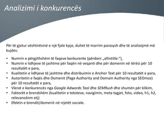 Analizimi i konkurencës

Për të gjetur vështirësinë e një fjale kyçe, duhet të marrim parasysh dhe të analizojmë më
kujdes:
• Numrin e përgjithshëm të faqeve konkurente (përdoni „allintitle:“),
• Numrin e lidhjeve të jashtme për faqën në veqanti dhe për domenin në tërësi për 10
rezultatët e para,
• Kualitetin e lidhjeve të jashtme dhe distribuimin e Anchor Text për 10 rezultatët e para,
• Autoritetin e faqës dhe Domenit (Page Authority and Domain Authority nga SEOmoz)
për 10 rezultatët e para,
• Vlerat e konkurencës nga Google Adwords Tool dhe SEMRush dhe shumën për klikim,
• Faktorët e brendshëm (kualitetin e teksteve, navigimin, meta tagjet, foto, video, h1, h2,
relevancënm etj)
• Efektin e brendit/domenit në rrjetët sociale.

 
