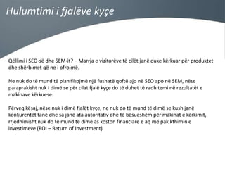 Hulumtimi i fjalëve kyçe

Qëllimi i SEO-së dhe SEM-it? – Marrja e vizitorëve të cilët janë duke kërkuar për produktet
dhe shërbimet që ne i ofrojmë.
Ne nuk do të mund të planifikojmë një fushatë qoftë ajo në SEO apo në SEM, nëse
paraprakisht nuk i dimë se për cilat fjalë kyçe do të duhet të radhitemi në rezultatët e
makinave kërkuese.
Përveq kësaj, nëse nuk i dimë fjalët kyçe, ne nuk do të mund të dimë se kush janë
konkurentët tanë dhe sa janë ata autoritativ dhe të bësueshëm për makinat e kërkimit,
rrjedhimisht nuk do të mund të dimë as koston financiare e aq më pak kthimin e
investimeve (ROI – Return of Investment).

 