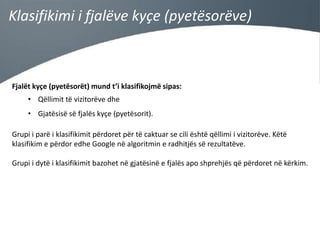 Klasifikimi i fjalëve kyçe (pyetësorëve)

Fjalët kyçe (pyetësorët) mund t’i klasifikojmë sipas:
• Qëllimit të vizitorëve dhe
• Gjatësisë së fjalës kyçe (pyetësorit).

Grupi i parë i klasifikimit përdoret për të caktuar se cili është qëllimi i vizitorëve. Këtë
klasifikim e përdor edhe Google në algoritmin e radhitjës së rezultatëve.
Grupi i dytë i klasifikimit bazohet në gjatësinë e fjalës apo shprehjës që përdoret në kërkim.

 
