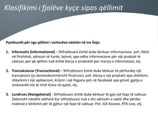 Klasifikimi i fjalëve kyçe sipas qëllimit

Pyetësorët për nga qëllimi i vizitorëve ndahën në tre lloje:
1. Informativ (Informational) – Shfrytëzuesi është duke kërkuar informacione. psh: Moti
në Prishtinë, adresat në hartë, lajmet, apo edhe informacione për një produkt të
caktuar, por që qëllimi nuk është blerja e produktit por marrja e informatave, etj.
2. Transaksionar (Transactional) – Shfrytëzuesi është duke kërkuar të përfundoj një
transaksion (jo domosdoshmërisht financiar), psh: blerja e një produkti apo shërbimi,
shkarkimi i një aplikacioni, krijimi i një llogarie psh në facebook apo gmail, gjetja e
restorantit më të mirë kinez në qytet, etj.
3. Lundrues (Navigational) - Shfrytëzuesi është duke kërkuar të gjej një faqe të caktuar.
Zakonisht ndodhë atëherë kur shfrytëzuesi nuk e din adresën e saktë dhe përdor
makinat e kërkimit për të gjëtur një faqe të caktuar. Psh. ICK Kosove, RTK Live, etj.

 