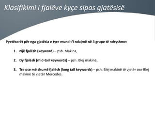 Klasifikimi i fjalëve kyçe sipas gjatësisë

Pyetësorët për nga gjatësia e tyre mund t’i ndajmë në 3 grupe të ndryshme:
1. Një fjalësh (keyword) – psh. Makina,
2. Dy fjalësh (mid-tail keywords) – psh. Blej makinë,
3. Tre ose më shumë fjalësh (long tail keywords) – psh. Blej makinë të vjetër ose Blej
makinë të vjetër Mercedes.

 