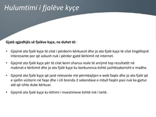 Hulumtimi i fjalëve kyçe

Gjatë zgjedhjës së fjalëve kyçe, ne duhet të:
• Gjejmë ato fjalë kyçe të cilat i përdorin kërkuesit dhe jo ato fjalë kyçe të cilat tingëllojnë
interesante por që askush nuk i përdor gjatë kërkimit në internet.
• Gjejmë ato fjalë kyçe për të cilat kemi shansa reale të arrijmë top rezultatët në
makinat e kërkimit dhe jo ato fjalë kyçe ku konkurenca është jashtëzakonisht e madhe.

• Gjejmë ato fjalë kyçe që janë relevante më përmbajtjen e web faqës dhe jo ato fjalë që
e sjellin vizitorin në faqe dhe i cili brenda 2 sekondave e mbyll faqën pasi nuk ka gjetur
atë që ishte duke kërkuar.
• Gjejmë ato fjalë kyçe ku kthimi i investimeve është më i lartë.

 