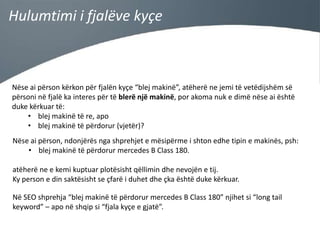 Hulumtimi i fjalëve kyçe

Nëse ai përson kërkon për fjalën kyçe “blej makinë”, atëherë ne jemi të vetëdijshëm së
përsoni në fjalë ka interes për të blerë një makinë, por akoma nuk e dimë nëse ai është
duke kërkuar të:
• blej makinë të re, apo
• blej makinë të përdorur (vjetër)?
Nëse ai përson, ndonjërës nga shprehjet e mësipërme i shton edhe tipin e makinës, psh:
• blej makinë të përdorur mercedes B Class 180.

atëherë ne e kemi kuptuar plotësisht qëllimin dhe nevojën e tij.
Ky person e din saktësisht se çfarë i duhet dhe çka është duke kërkuar.
Në SEO shprehja “blej makinë të përdorur mercedes B Class 180” njihet si “long tail
keyword” – apo në shqip si “fjala kyçe e gjatë”.

 