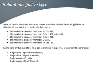 Hulumtimi i fjalëve kyçe

Nëse ne shesim makina të përdorura të tipit Mercedes, atëherë është e logjikshme që
fillimisht të synojmë top rezulatët për shprehjet si:
•
•
•
•
•

blej makinë të përdorur mercedes B Class 180,
blej makinë të përdorur mercedes B Class 190 automatik,
blej makinë të përdorur mercedes C Class 220,
blej makinë të përdorur mercedes C Class,
blej makinë të përdorur mercedes E Class , etj.

Pasi të kemi arritur rezulate të mira për shprehjet e mësipërme, fokusohemi të shprehjet si:
•
•
•
•

blej makinë të përdorur mercedes,
blej makinë të vjetër mercedes,
blej mercedes të vjetër,
blej mercedes të përdorur, etj.

 