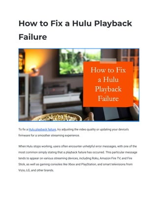 How to Fix a Hulu Playback
Failure
To fix a Hulu playback failure, try adjusting the video quality or updating your device’s
firmware for a smoother streaming experience.
When Hulu stops working, users often encounter unhelpful error messages, with one of the
most common simply stating that a playback failure has occurred. This particular message
tends to appear on various streaming devices, including Roku, Amazon Fire TV, and Fire
Stick, as well as gaming consoles like Xbox and PlayStation, and smart televisions from
Vizio, LG, and other brands.
 