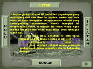 ® Secara geologis daerah ini terdiri dari pegunungan yang
memanjang dari arah timur ke selatan, namun dari arah
barat ke utara merupakan dataran rendah alluvial yang
kadang-kadang berawa-rawa. Kondisi topografi ini
menyebabkan udara di wilayah ini terasa dingin agak
lembap dengan curah hujan pada tahun 2002 sebanyak
2.124 mm.
® Dari arah utara melingkar ke arah barat,
Kabupaten Hulu Sungai Selatan di aliri oleh Sungai
Amandit bermuara ke Sungai Negara (anak sungai
Barito) yang berfungsi sebagai sarana prasarana
perhubungan dalam kabupaten dan ke kabupaten
lainnya.
LETAK
SUNGAI
S
E
L
A
T
A
N
H
U
L
U
 